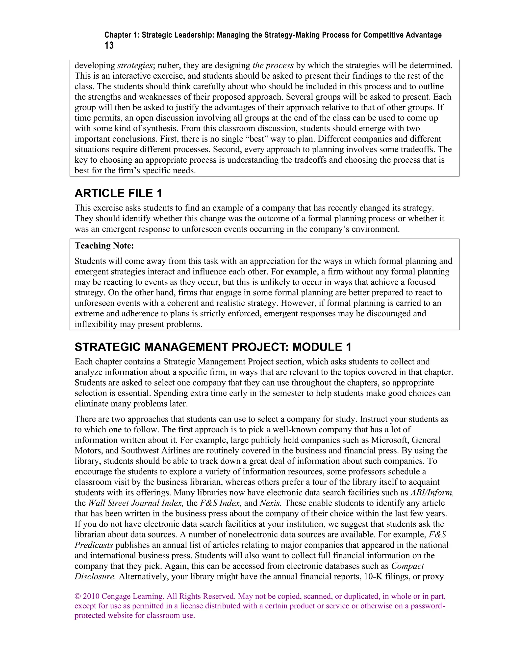 Chapter 1: Strategic Leadership: Managing the Strategy-Making Process for Competitive Advantage
13
© 2010 Cengage Learning. All Rights Reserved. May not be copied, scanned, or duplicated, in whole or in part,
except for use as permitted in a license distributed with a certain product or service or otherwise on a password-
protected website for classroom use.
developing strategies; rather, they are designing the process by which the strategies will be determined.
This is an interactive exercise, and students should be asked to present their findings to the rest of the
class. The students should think carefully about who should be included in this process and to outline
the strengths and weaknesses of their proposed approach. Several groups will be asked to present. Each
group will then be asked to justify the advantages of their approach relative to that of other groups. If
time permits, an open discussion involving all groups at the end of the class can be used to come up
with some kind of synthesis. From this classroom discussion, students should emerge with two
important conclusions. First, there is no single “best” way to plan. Different companies and different
situations require different processes. Second, every approach to planning involves some tradeoffs. The
key to choosing an appropriate process is understanding the tradeoffs and choosing the process that is
best for the firm’s specific needs.
ARTICLE FILE 1
This exercise asks students to find an example of a company that has recently changed its strategy.
They should identify whether this change was the outcome of a formal planning process or whether it
was an emergent response to unforeseen events occurring in the company’s environment.
Teaching Note:
Students will come away from this task with an appreciation for the ways in which formal planning and
emergent strategies interact and influence each other. For example, a firm without any formal planning
may be reacting to events as they occur, but this is unlikely to occur in ways that achieve a focused
strategy. On the other hand, firms that engage in some formal planning are better prepared to react to
unforeseen events with a coherent and realistic strategy. However, if formal planning is carried to an
extreme and adherence to plans is strictly enforced, emergent responses may be discouraged and
inflexibility may present problems.
STRATEGIC MANAGEMENT PROJECT: MODULE 1
Each chapter contains a Strategic Management Project section, which asks students to collect and
analyze information about a specific firm, in ways that are relevant to the topics covered in that chapter.
Students are asked to select one company that they can use throughout the chapters, so appropriate
selection is essential. Spending extra time early in the semester to help students make good choices can
eliminate many problems later.
There are two approaches that students can use to select a company for study. Instruct your students as
to which one to follow. The first approach is to pick a well-known company that has a lot of
information written about it. For example, large publicly held companies such as Microsoft, General
Motors, and Southwest Airlines are routinely covered in the business and financial press. By using the
library, students should be able to track down a great deal of information about such companies. To
encourage the students to explore a variety of information resources, some professors schedule a
classroom visit by the business librarian, whereas others prefer a tour of the library itself to acquaint
students with its offerings. Many libraries now have electronic data search facilities such as ABI/Inform,
the Wall Street Journal Index, the F&S Index, and Nexis. These enable students to identify any article
that has been written in the business press about the company of their choice within the last few years.
If you do not have electronic data search facilities at your institution, we suggest that students ask the
librarian about data sources. A number of nonelectronic data sources are available. For example, F&S
Predicasts publishes an annual list of articles relating to major companies that appeared in the national
and international business press. Students will also want to collect full financial information on the
company that they pick. Again, this can be accessed from electronic databases such as Compact
Disclosure. Alternatively, your library might have the annual financial reports, 10-K filings, or proxy
 
