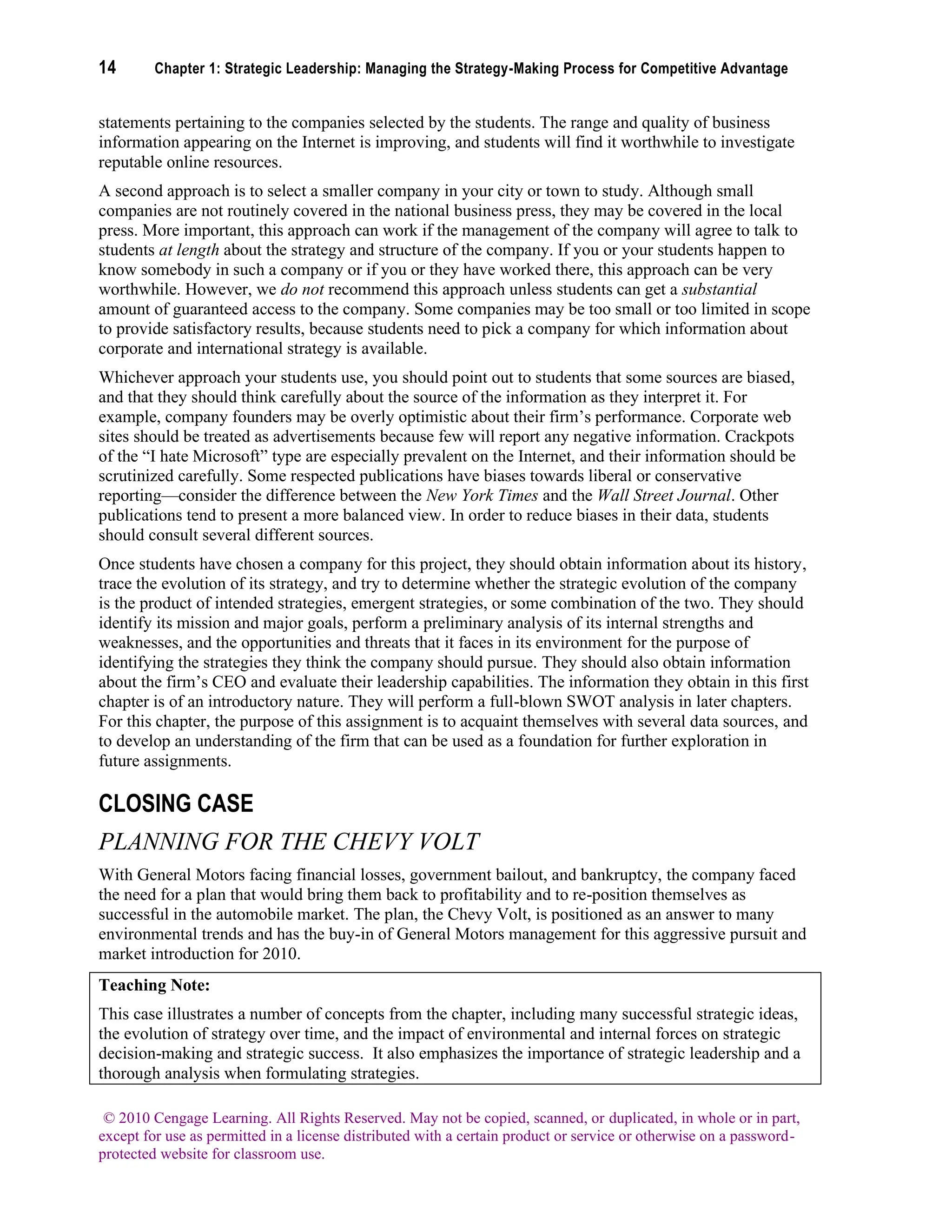 14 Chapter 1: Strategic Leadership: Managing the Strategy-Making Process for Competitive Advantage
© 2010 Cengage Learning. All Rights Reserved. May not be copied, scanned, or duplicated, in whole or in part,
except for use as permitted in a license distributed with a certain product or service or otherwise on a password-
protected website for classroom use.
statements pertaining to the companies selected by the students. The range and quality of business
information appearing on the Internet is improving, and students will find it worthwhile to investigate
reputable online resources.
A second approach is to select a smaller company in your city or town to study. Although small
companies are not routinely covered in the national business press, they may be covered in the local
press. More important, this approach can work if the management of the company will agree to talk to
students at length about the strategy and structure of the company. If you or your students happen to
know somebody in such a company or if you or they have worked there, this approach can be very
worthwhile. However, we do not recommend this approach unless students can get a substantial
amount of guaranteed access to the company. Some companies may be too small or too limited in scope
to provide satisfactory results, because students need to pick a company for which information about
corporate and international strategy is available.
Whichever approach your students use, you should point out to students that some sources are biased,
and that they should think carefully about the source of the information as they interpret it. For
example, company founders may be overly optimistic about their firm’s performance. Corporate web
sites should be treated as advertisements because few will report any negative information. Crackpots
of the “I hate Microsoft” type are especially prevalent on the Internet, and their information should be
scrutinized carefully. Some respected publications have biases towards liberal or conservative
reporting—consider the difference between the New York Times and the Wall Street Journal. Other
publications tend to present a more balanced view. In order to reduce biases in their data, students
should consult several different sources.
Once students have chosen a company for this project, they should obtain information about its history,
trace the evolution of its strategy, and try to determine whether the strategic evolution of the company
is the product of intended strategies, emergent strategies, or some combination of the two. They should
identify its mission and major goals, perform a preliminary analysis of its internal strengths and
weaknesses, and the opportunities and threats that it faces in its environment for the purpose of
identifying the strategies they think the company should pursue. They should also obtain information
about the firm’s CEO and evaluate their leadership capabilities. The information they obtain in this first
chapter is of an introductory nature. They will perform a full-blown SWOT analysis in later chapters.
For this chapter, the purpose of this assignment is to acquaint themselves with several data sources, and
to develop an understanding of the firm that can be used as a foundation for further exploration in
future assignments.
CLOSING CASE
PLANNING FOR THE CHEVY VOLT
With General Motors facing financial losses, government bailout, and bankruptcy, the company faced
the need for a plan that would bring them back to profitability and to re-position themselves as
successful in the automobile market. The plan, the Chevy Volt, is positioned as an answer to many
environmental trends and has the buy-in of General Motors management for this aggressive pursuit and
market introduction for 2010.
Teaching Note:
This case illustrates a number of concepts from the chapter, including many successful strategic ideas,
the evolution of strategy over time, and the impact of environmental and internal forces on strategic
decision-making and strategic success. It also emphasizes the importance of strategic leadership and a
thorough analysis when formulating strategies.
 