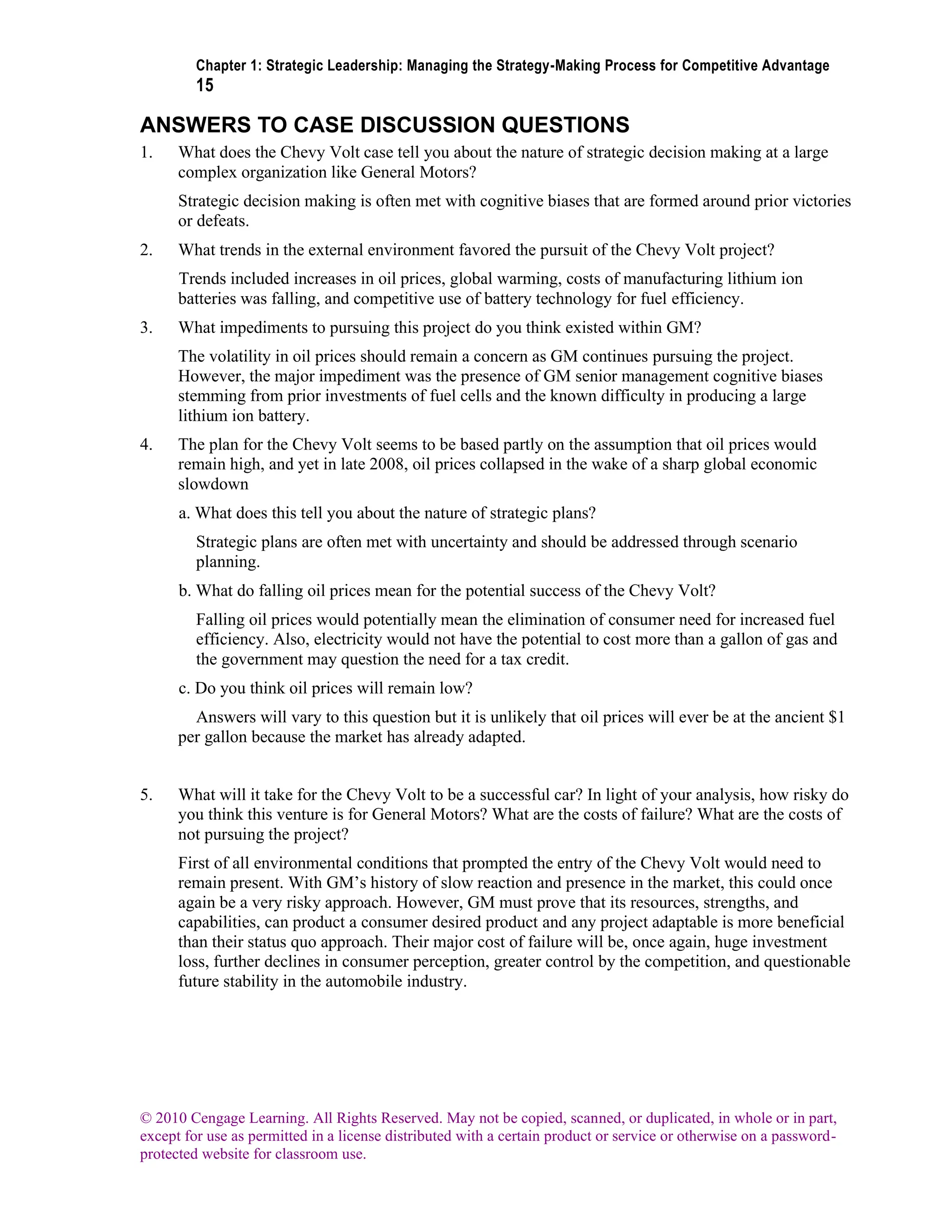 Chapter 1: Strategic Leadership: Managing the Strategy-Making Process for Competitive Advantage
15
© 2010 Cengage Learning. All Rights Reserved. May not be copied, scanned, or duplicated, in whole or in part,
except for use as permitted in a license distributed with a certain product or service or otherwise on a password-
protected website for classroom use.
ANSWERS TO CASE DISCUSSION QUESTIONS
1. What does the Chevy Volt case tell you about the nature of strategic decision making at a large
complex organization like General Motors?
Strategic decision making is often met with cognitive biases that are formed around prior victories
or defeats.
2. What trends in the external environment favored the pursuit of the Chevy Volt project?
Trends included increases in oil prices, global warming, costs of manufacturing lithium ion
batteries was falling, and competitive use of battery technology for fuel efficiency.
3. What impediments to pursuing this project do you think existed within GM?
The volatility in oil prices should remain a concern as GM continues pursuing the project.
However, the major impediment was the presence of GM senior management cognitive biases
stemming from prior investments of fuel cells and the known difficulty in producing a large
lithium ion battery.
4. The plan for the Chevy Volt seems to be based partly on the assumption that oil prices would
remain high, and yet in late 2008, oil prices collapsed in the wake of a sharp global economic
slowdown
a. What does this tell you about the nature of strategic plans?
Strategic plans are often met with uncertainty and should be addressed through scenario
planning.
b. What do falling oil prices mean for the potential success of the Chevy Volt?
Falling oil prices would potentially mean the elimination of consumer need for increased fuel
efficiency. Also, electricity would not have the potential to cost more than a gallon of gas and
the government may question the need for a tax credit.
c. Do you think oil prices will remain low?
Answers will vary to this question but it is unlikely that oil prices will ever be at the ancient $1
per gallon because the market has already adapted.
5. What will it take for the Chevy Volt to be a successful car? In light of your analysis, how risky do
you think this venture is for General Motors? What are the costs of failure? What are the costs of
not pursuing the project?
First of all environmental conditions that prompted the entry of the Chevy Volt would need to
remain present. With GM’s history of slow reaction and presence in the market, this could once
again be a very risky approach. However, GM must prove that its resources, strengths, and
capabilities, can product a consumer desired product and any project adaptable is more beneficial
than their status quo approach. Their major cost of failure will be, once again, huge investment
loss, further declines in consumer perception, greater control by the competition, and questionable
future stability in the automobile industry.
 