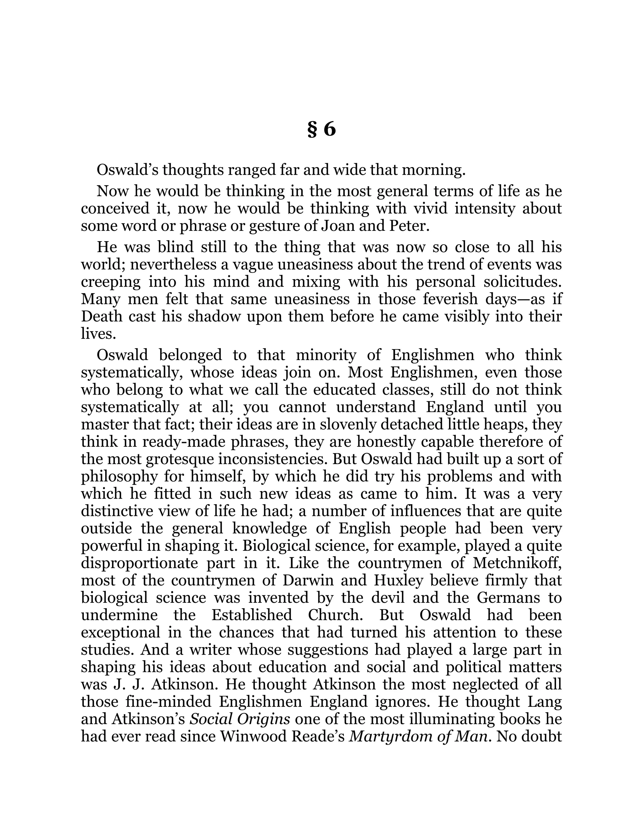§ 6
Oswald’s thoughts ranged far and wide that morning.
Now he would be thinking in the most general terms of life as he
conceived it, now he would be thinking with vivid intensity about
some word or phrase or gesture of Joan and Peter.
He was blind still to the thing that was now so close to all his
world; nevertheless a vague uneasiness about the trend of events was
creeping into his mind and mixing with his personal solicitudes.
Many men felt that same uneasiness in those feverish days—as if
Death cast his shadow upon them before he came visibly into their
lives.
Oswald belonged to that minority of Englishmen who think
systematically, whose ideas join on. Most Englishmen, even those
who belong to what we call the educated classes, still do not think
systematically at all; you cannot understand England until you
master that fact; their ideas are in slovenly detached little heaps, they
think in ready-made phrases, they are honestly capable therefore of
the most grotesque inconsistencies. But Oswald had built up a sort of
philosophy for himself, by which he did try his problems and with
which he fitted in such new ideas as came to him. It was a very
distinctive view of life he had; a number of influences that are quite
outside the general knowledge of English people had been very
powerful in shaping it. Biological science, for example, played a quite
disproportionate part in it. Like the countrymen of Metchnikoff,
most of the countrymen of Darwin and Huxley believe firmly that
biological science was invented by the devil and the Germans to
undermine the Established Church. But Oswald had been
exceptional in the chances that had turned his attention to these
studies. And a writer whose suggestions had played a large part in
shaping his ideas about education and social and political matters
was J. J. Atkinson. He thought Atkinson the most neglected of all
those fine-minded Englishmen England ignores. He thought Lang
and Atkinson’s Social Origins one of the most illuminating books he
had ever read since Winwood Reade’s Martyrdom of Man. No doubt
 
