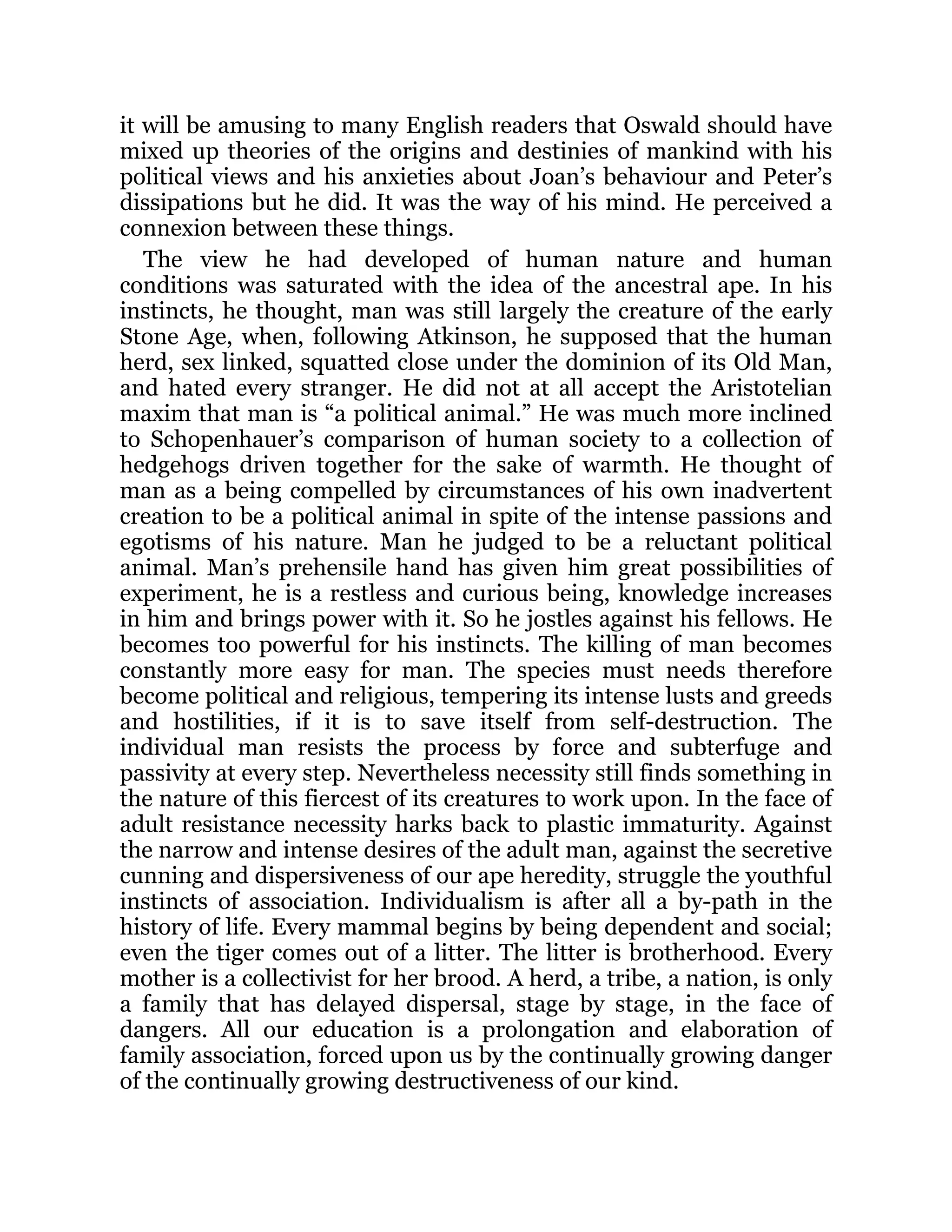 it will be amusing to many English readers that Oswald should have
mixed up theories of the origins and destinies of mankind with his
political views and his anxieties about Joan’s behaviour and Peter’s
dissipations but he did. It was the way of his mind. He perceived a
connexion between these things.
The view he had developed of human nature and human
conditions was saturated with the idea of the ancestral ape. In his
instincts, he thought, man was still largely the creature of the early
Stone Age, when, following Atkinson, he supposed that the human
herd, sex linked, squatted close under the dominion of its Old Man,
and hated every stranger. He did not at all accept the Aristotelian
maxim that man is “a political animal.” He was much more inclined
to Schopenhauer’s comparison of human society to a collection of
hedgehogs driven together for the sake of warmth. He thought of
man as a being compelled by circumstances of his own inadvertent
creation to be a political animal in spite of the intense passions and
egotisms of his nature. Man he judged to be a reluctant political
animal. Man’s prehensile hand has given him great possibilities of
experiment, he is a restless and curious being, knowledge increases
in him and brings power with it. So he jostles against his fellows. He
becomes too powerful for his instincts. The killing of man becomes
constantly more easy for man. The species must needs therefore
become political and religious, tempering its intense lusts and greeds
and hostilities, if it is to save itself from self-destruction. The
individual man resists the process by force and subterfuge and
passivity at every step. Nevertheless necessity still finds something in
the nature of this fiercest of its creatures to work upon. In the face of
adult resistance necessity harks back to plastic immaturity. Against
the narrow and intense desires of the adult man, against the secretive
cunning and dispersiveness of our ape heredity, struggle the youthful
instincts of association. Individualism is after all a by-path in the
history of life. Every mammal begins by being dependent and social;
even the tiger comes out of a litter. The litter is brotherhood. Every
mother is a collectivist for her brood. A herd, a tribe, a nation, is only
a family that has delayed dispersal, stage by stage, in the face of
dangers. All our education is a prolongation and elaboration of
family association, forced upon us by the continually growing danger
of the continually growing destructiveness of our kind.
 