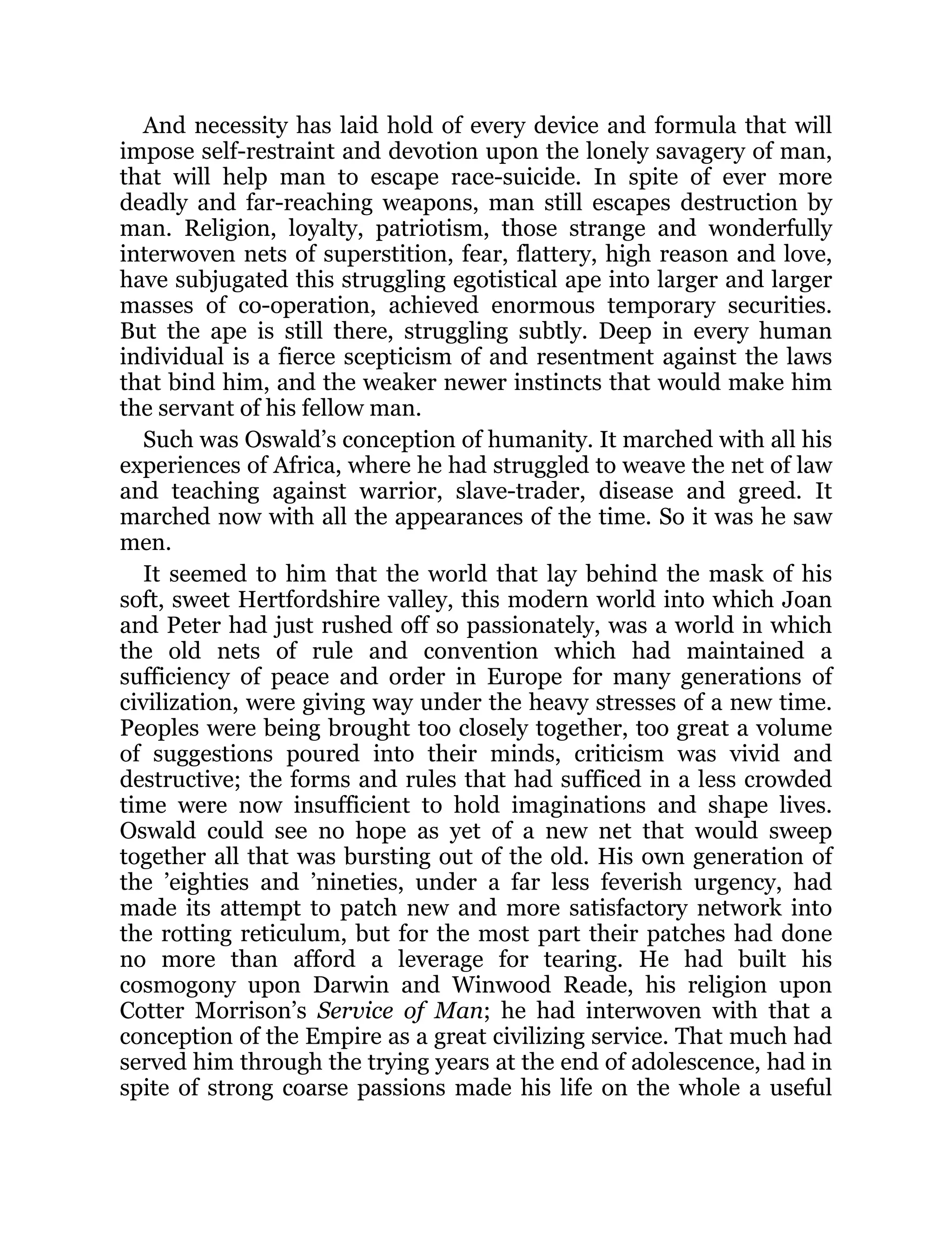 And necessity has laid hold of every device and formula that will
impose self-restraint and devotion upon the lonely savagery of man,
that will help man to escape race-suicide. In spite of ever more
deadly and far-reaching weapons, man still escapes destruction by
man. Religion, loyalty, patriotism, those strange and wonderfully
interwoven nets of superstition, fear, flattery, high reason and love,
have subjugated this struggling egotistical ape into larger and larger
masses of co-operation, achieved enormous temporary securities.
But the ape is still there, struggling subtly. Deep in every human
individual is a fierce scepticism of and resentment against the laws
that bind him, and the weaker newer instincts that would make him
the servant of his fellow man.
Such was Oswald’s conception of humanity. It marched with all his
experiences of Africa, where he had struggled to weave the net of law
and teaching against warrior, slave-trader, disease and greed. It
marched now with all the appearances of the time. So it was he saw
men.
It seemed to him that the world that lay behind the mask of his
soft, sweet Hertfordshire valley, this modern world into which Joan
and Peter had just rushed off so passionately, was a world in which
the old nets of rule and convention which had maintained a
sufficiency of peace and order in Europe for many generations of
civilization, were giving way under the heavy stresses of a new time.
Peoples were being brought too closely together, too great a volume
of suggestions poured into their minds, criticism was vivid and
destructive; the forms and rules that had sufficed in a less crowded
time were now insufficient to hold imaginations and shape lives.
Oswald could see no hope as yet of a new net that would sweep
together all that was bursting out of the old. His own generation of
the ’eighties and ’nineties, under a far less feverish urgency, had
made its attempt to patch new and more satisfactory network into
the rotting reticulum, but for the most part their patches had done
no more than afford a leverage for tearing. He had built his
cosmogony upon Darwin and Winwood Reade, his religion upon
Cotter Morrison’s Service of Man; he had interwoven with that a
conception of the Empire as a great civilizing service. That much had
served him through the trying years at the end of adolescence, had in
spite of strong coarse passions made his life on the whole a useful
 