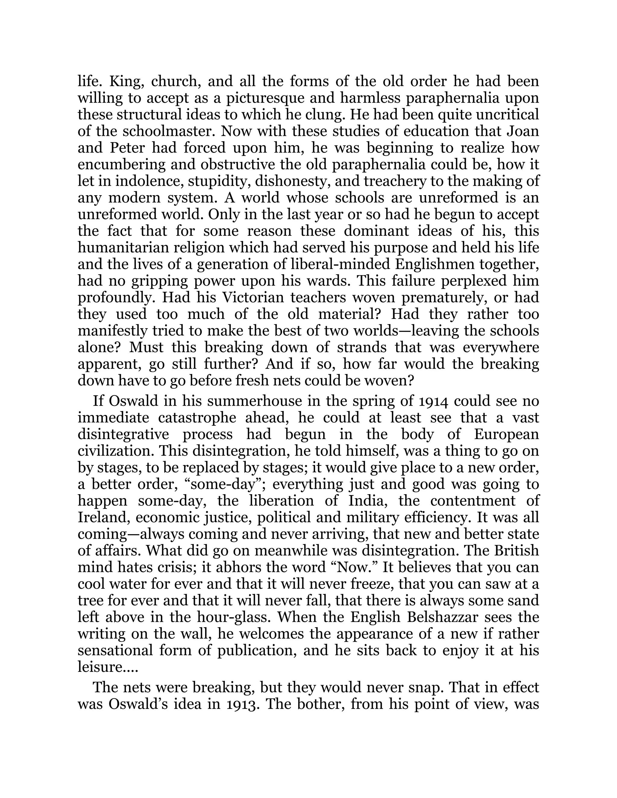 life. King, church, and all the forms of the old order he had been
willing to accept as a picturesque and harmless paraphernalia upon
these structural ideas to which he clung. He had been quite uncritical
of the schoolmaster. Now with these studies of education that Joan
and Peter had forced upon him, he was beginning to realize how
encumbering and obstructive the old paraphernalia could be, how it
let in indolence, stupidity, dishonesty, and treachery to the making of
any modern system. A world whose schools are unreformed is an
unreformed world. Only in the last year or so had he begun to accept
the fact that for some reason these dominant ideas of his, this
humanitarian religion which had served his purpose and held his life
and the lives of a generation of liberal-minded Englishmen together,
had no gripping power upon his wards. This failure perplexed him
profoundly. Had his Victorian teachers woven prematurely, or had
they used too much of the old material? Had they rather too
manifestly tried to make the best of two worlds—leaving the schools
alone? Must this breaking down of strands that was everywhere
apparent, go still further? And if so, how far would the breaking
down have to go before fresh nets could be woven?
If Oswald in his summerhouse in the spring of 1914 could see no
immediate catastrophe ahead, he could at least see that a vast
disintegrative process had begun in the body of European
civilization. This disintegration, he told himself, was a thing to go on
by stages, to be replaced by stages; it would give place to a new order,
a better order, “some-day”; everything just and good was going to
happen some-day, the liberation of India, the contentment of
Ireland, economic justice, political and military efficiency. It was all
coming—always coming and never arriving, that new and better state
of affairs. What did go on meanwhile was disintegration. The British
mind hates crisis; it abhors the word “Now.” It believes that you can
cool water for ever and that it will never freeze, that you can saw at a
tree for ever and that it will never fall, that there is always some sand
left above in the hour-glass. When the English Belshazzar sees the
writing on the wall, he welcomes the appearance of a new if rather
sensational form of publication, and he sits back to enjoy it at his
leisure....
The nets were breaking, but they would never snap. That in effect
was Oswald’s idea in 1913. The bother, from his point of view, was
 