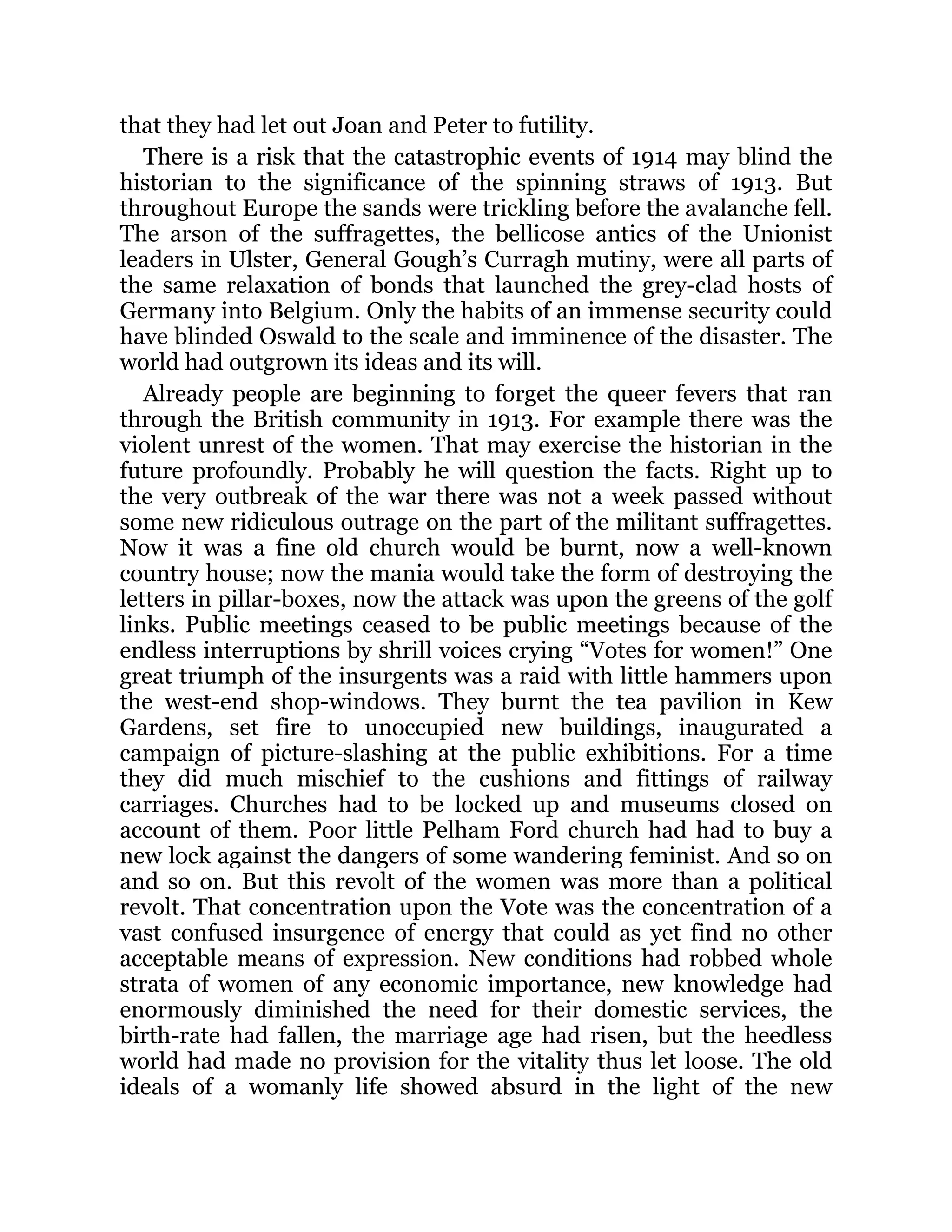 that they had let out Joan and Peter to futility.
There is a risk that the catastrophic events of 1914 may blind the
historian to the significance of the spinning straws of 1913. But
throughout Europe the sands were trickling before the avalanche fell.
The arson of the suffragettes, the bellicose antics of the Unionist
leaders in Ulster, General Gough’s Curragh mutiny, were all parts of
the same relaxation of bonds that launched the grey-clad hosts of
Germany into Belgium. Only the habits of an immense security could
have blinded Oswald to the scale and imminence of the disaster. The
world had outgrown its ideas and its will.
Already people are beginning to forget the queer fevers that ran
through the British community in 1913. For example there was the
violent unrest of the women. That may exercise the historian in the
future profoundly. Probably he will question the facts. Right up to
the very outbreak of the war there was not a week passed without
some new ridiculous outrage on the part of the militant suffragettes.
Now it was a fine old church would be burnt, now a well-known
country house; now the mania would take the form of destroying the
letters in pillar-boxes, now the attack was upon the greens of the golf
links. Public meetings ceased to be public meetings because of the
endless interruptions by shrill voices crying “Votes for women!” One
great triumph of the insurgents was a raid with little hammers upon
the west-end shop-windows. They burnt the tea pavilion in Kew
Gardens, set fire to unoccupied new buildings, inaugurated a
campaign of picture-slashing at the public exhibitions. For a time
they did much mischief to the cushions and fittings of railway
carriages. Churches had to be locked up and museums closed on
account of them. Poor little Pelham Ford church had had to buy a
new lock against the dangers of some wandering feminist. And so on
and so on. But this revolt of the women was more than a political
revolt. That concentration upon the Vote was the concentration of a
vast confused insurgence of energy that could as yet find no other
acceptable means of expression. New conditions had robbed whole
strata of women of any economic importance, new knowledge had
enormously diminished the need for their domestic services, the
birth-rate had fallen, the marriage age had risen, but the heedless
world had made no provision for the vitality thus let loose. The old
ideals of a womanly life showed absurd in the light of the new
 
