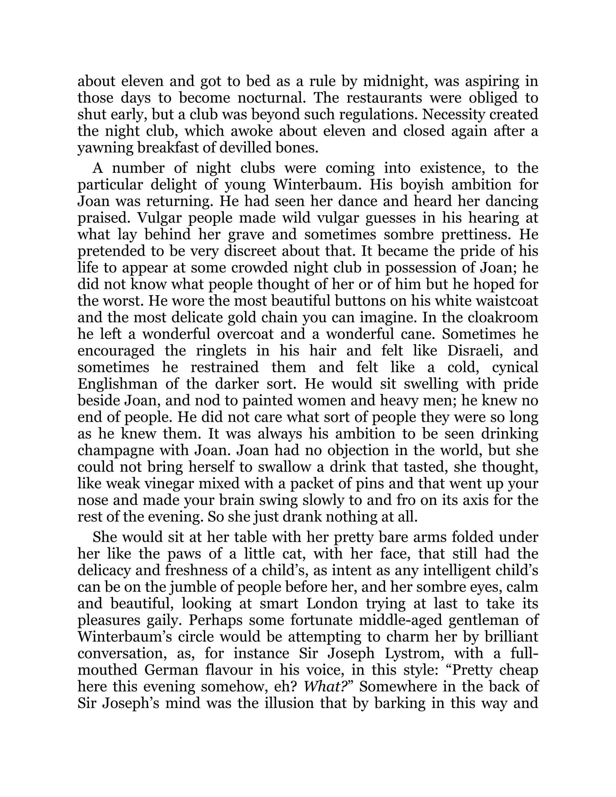 about eleven and got to bed as a rule by midnight, was aspiring in
those days to become nocturnal. The restaurants were obliged to
shut early, but a club was beyond such regulations. Necessity created
the night club, which awoke about eleven and closed again after a
yawning breakfast of devilled bones.
A number of night clubs were coming into existence, to the
particular delight of young Winterbaum. His boyish ambition for
Joan was returning. He had seen her dance and heard her dancing
praised. Vulgar people made wild vulgar guesses in his hearing at
what lay behind her grave and sometimes sombre prettiness. He
pretended to be very discreet about that. It became the pride of his
life to appear at some crowded night club in possession of Joan; he
did not know what people thought of her or of him but he hoped for
the worst. He wore the most beautiful buttons on his white waistcoat
and the most delicate gold chain you can imagine. In the cloakroom
he left a wonderful overcoat and a wonderful cane. Sometimes he
encouraged the ringlets in his hair and felt like Disraeli, and
sometimes he restrained them and felt like a cold, cynical
Englishman of the darker sort. He would sit swelling with pride
beside Joan, and nod to painted women and heavy men; he knew no
end of people. He did not care what sort of people they were so long
as he knew them. It was always his ambition to be seen drinking
champagne with Joan. Joan had no objection in the world, but she
could not bring herself to swallow a drink that tasted, she thought,
like weak vinegar mixed with a packet of pins and that went up your
nose and made your brain swing slowly to and fro on its axis for the
rest of the evening. So she just drank nothing at all.
She would sit at her table with her pretty bare arms folded under
her like the paws of a little cat, with her face, that still had the
delicacy and freshness of a child’s, as intent as any intelligent child’s
can be on the jumble of people before her, and her sombre eyes, calm
and beautiful, looking at smart London trying at last to take its
pleasures gaily. Perhaps some fortunate middle-aged gentleman of
Winterbaum’s circle would be attempting to charm her by brilliant
conversation, as, for instance Sir Joseph Lystrom, with a full-
mouthed German flavour in his voice, in this style: “Pretty cheap
here this evening somehow, eh? What?” Somewhere in the back of
Sir Joseph’s mind was the illusion that by barking in this way and
 