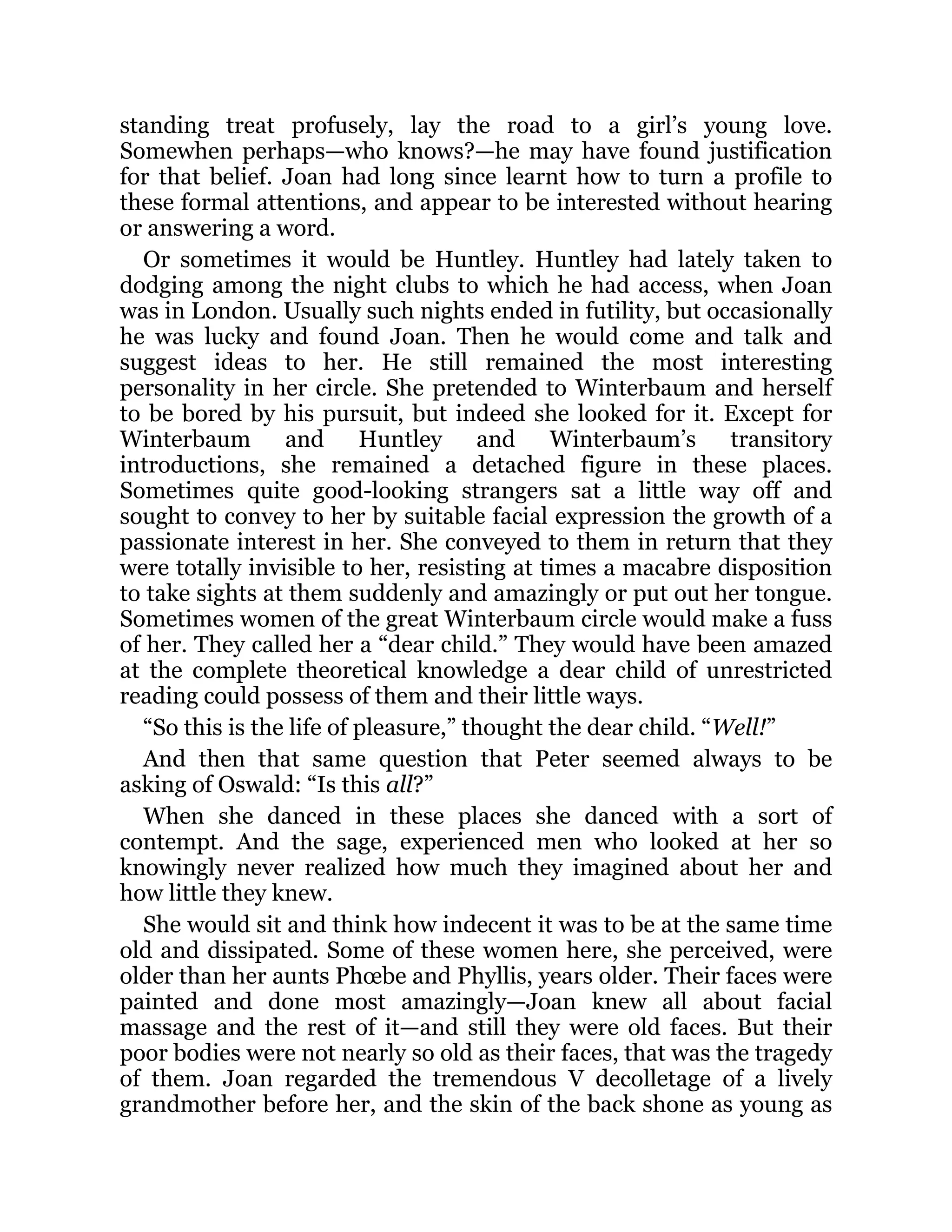 standing treat profusely, lay the road to a girl’s young love.
Somewhen perhaps—who knows?—he may have found justification
for that belief. Joan had long since learnt how to turn a profile to
these formal attentions, and appear to be interested without hearing
or answering a word.
Or sometimes it would be Huntley. Huntley had lately taken to
dodging among the night clubs to which he had access, when Joan
was in London. Usually such nights ended in futility, but occasionally
he was lucky and found Joan. Then he would come and talk and
suggest ideas to her. He still remained the most interesting
personality in her circle. She pretended to Winterbaum and herself
to be bored by his pursuit, but indeed she looked for it. Except for
Winterbaum and Huntley and Winterbaum’s transitory
introductions, she remained a detached figure in these places.
Sometimes quite good-looking strangers sat a little way off and
sought to convey to her by suitable facial expression the growth of a
passionate interest in her. She conveyed to them in return that they
were totally invisible to her, resisting at times a macabre disposition
to take sights at them suddenly and amazingly or put out her tongue.
Sometimes women of the great Winterbaum circle would make a fuss
of her. They called her a “dear child.” They would have been amazed
at the complete theoretical knowledge a dear child of unrestricted
reading could possess of them and their little ways.
“So this is the life of pleasure,” thought the dear child. “Well!”
And then that same question that Peter seemed always to be
asking of Oswald: “Is this all?”
When she danced in these places she danced with a sort of
contempt. And the sage, experienced men who looked at her so
knowingly never realized how much they imagined about her and
how little they knew.
She would sit and think how indecent it was to be at the same time
old and dissipated. Some of these women here, she perceived, were
older than her aunts Phœbe and Phyllis, years older. Their faces were
painted and done most amazingly—Joan knew all about facial
massage and the rest of it—and still they were old faces. But their
poor bodies were not nearly so old as their faces, that was the tragedy
of them. Joan regarded the tremendous V decolletage of a lively
grandmother before her, and the skin of the back shone as young as
 