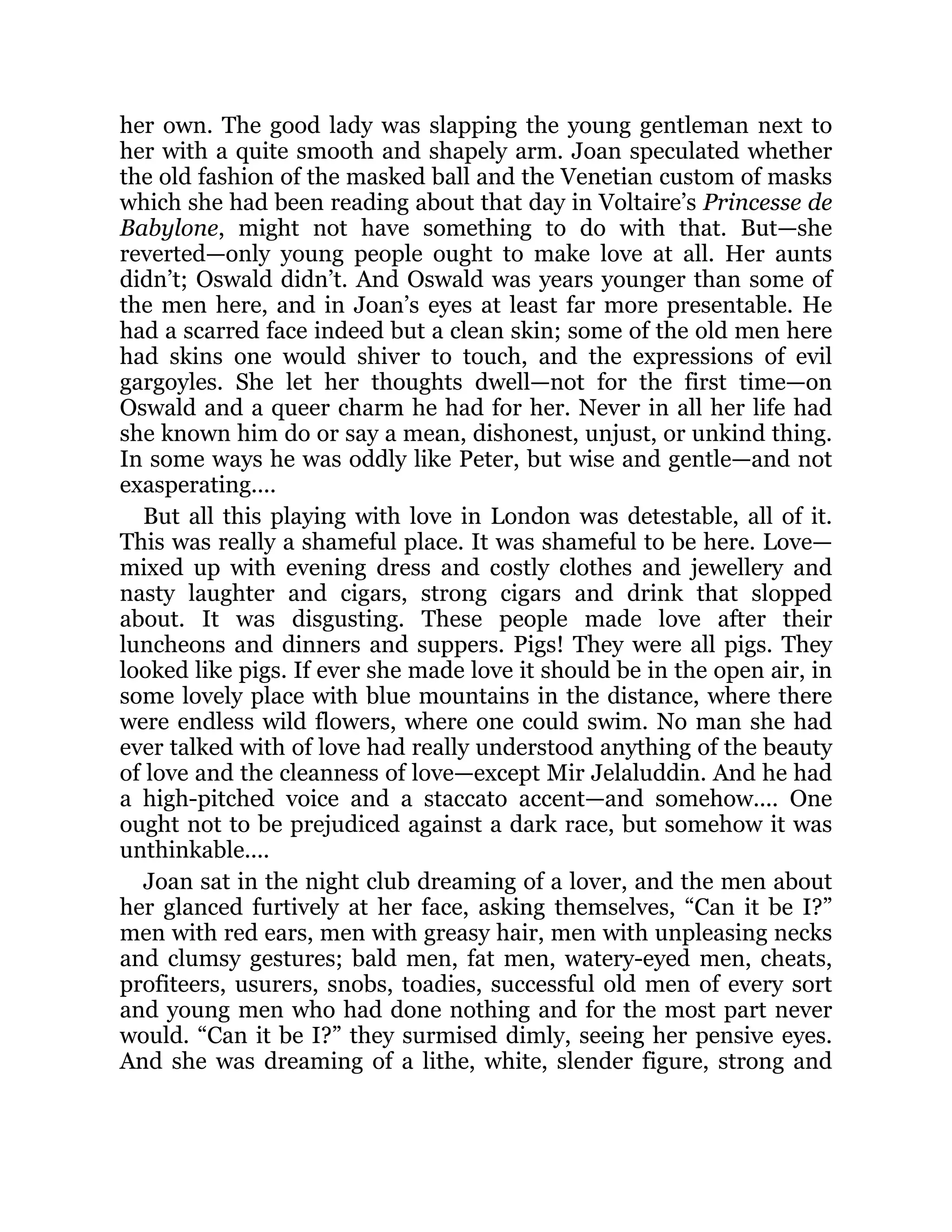 her own. The good lady was slapping the young gentleman next to
her with a quite smooth and shapely arm. Joan speculated whether
the old fashion of the masked ball and the Venetian custom of masks
which she had been reading about that day in Voltaire’s Princesse de
Babylone, might not have something to do with that. But—she
reverted—only young people ought to make love at all. Her aunts
didn’t; Oswald didn’t. And Oswald was years younger than some of
the men here, and in Joan’s eyes at least far more presentable. He
had a scarred face indeed but a clean skin; some of the old men here
had skins one would shiver to touch, and the expressions of evil
gargoyles. She let her thoughts dwell—not for the first time—on
Oswald and a queer charm he had for her. Never in all her life had
she known him do or say a mean, dishonest, unjust, or unkind thing.
In some ways he was oddly like Peter, but wise and gentle—and not
exasperating....
But all this playing with love in London was detestable, all of it.
This was really a shameful place. It was shameful to be here. Love—
mixed up with evening dress and costly clothes and jewellery and
nasty laughter and cigars, strong cigars and drink that slopped
about. It was disgusting. These people made love after their
luncheons and dinners and suppers. Pigs! They were all pigs. They
looked like pigs. If ever she made love it should be in the open air, in
some lovely place with blue mountains in the distance, where there
were endless wild flowers, where one could swim. No man she had
ever talked with of love had really understood anything of the beauty
of love and the cleanness of love—except Mir Jelaluddin. And he had
a high-pitched voice and a staccato accent—and somehow.... One
ought not to be prejudiced against a dark race, but somehow it was
unthinkable....
Joan sat in the night club dreaming of a lover, and the men about
her glanced furtively at her face, asking themselves, “Can it be I?”
men with red ears, men with greasy hair, men with unpleasing necks
and clumsy gestures; bald men, fat men, watery-eyed men, cheats,
profiteers, usurers, snobs, toadies, successful old men of every sort
and young men who had done nothing and for the most part never
would. “Can it be I?” they surmised dimly, seeing her pensive eyes.
And she was dreaming of a lithe, white, slender figure, strong and
 