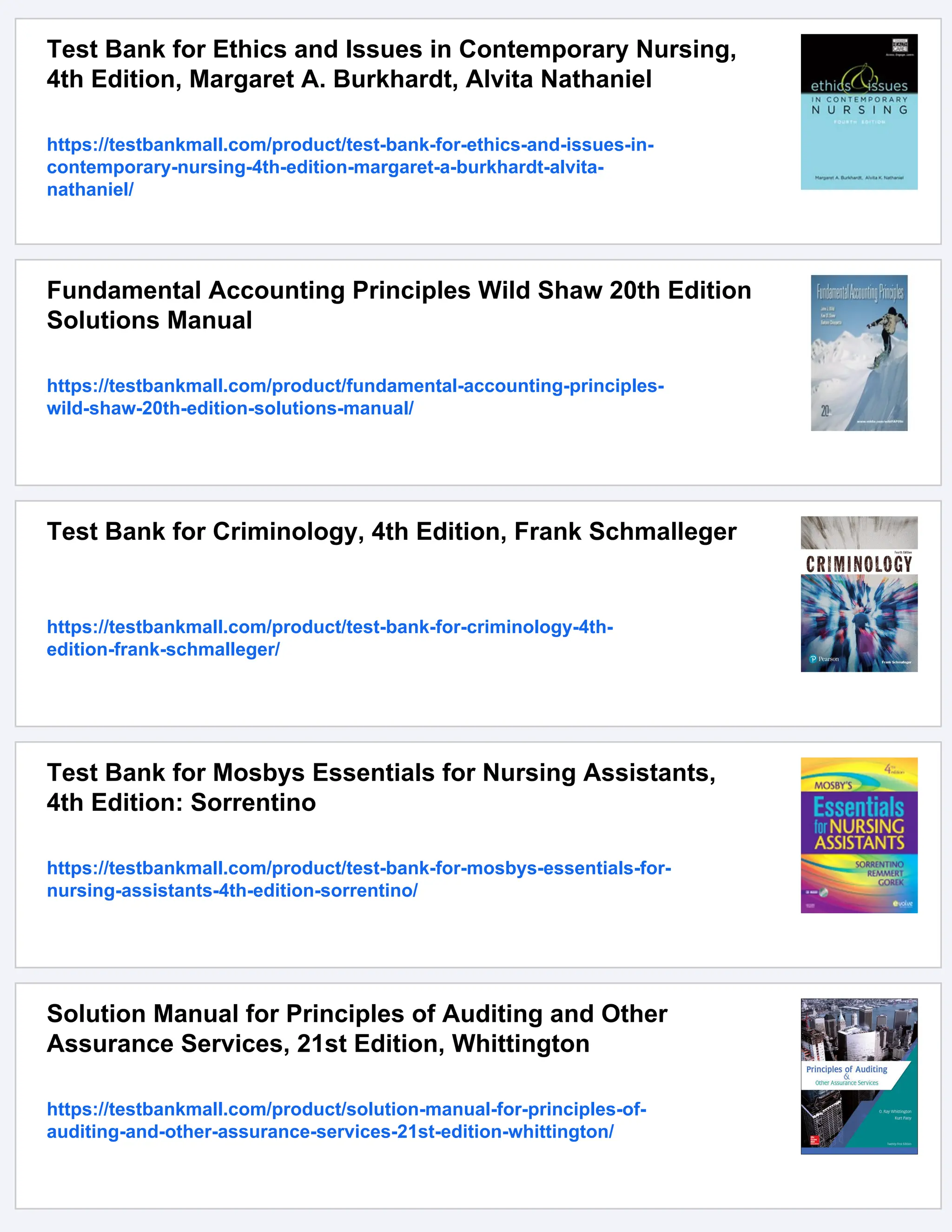 Test Bank for Ethics and Issues in Contemporary Nursing,
4th Edition, Margaret A. Burkhardt, Alvita Nathaniel
https://testbankmall.com/product/test-bank-for-ethics-and-issues-in-
contemporary-nursing-4th-edition-margaret-a-burkhardt-alvita-
nathaniel/
Fundamental Accounting Principles Wild Shaw 20th Edition
Solutions Manual
https://testbankmall.com/product/fundamental-accounting-principles-
wild-shaw-20th-edition-solutions-manual/
Test Bank for Criminology, 4th Edition, Frank Schmalleger
https://testbankmall.com/product/test-bank-for-criminology-4th-
edition-frank-schmalleger/
Test Bank for Mosbys Essentials for Nursing Assistants,
4th Edition: Sorrentino
https://testbankmall.com/product/test-bank-for-mosbys-essentials-for-
nursing-assistants-4th-edition-sorrentino/
Solution Manual for Principles of Auditing and Other
Assurance Services, 21st Edition, Whittington
https://testbankmall.com/product/solution-manual-for-principles-of-
auditing-and-other-assurance-services-21st-edition-whittington/
 