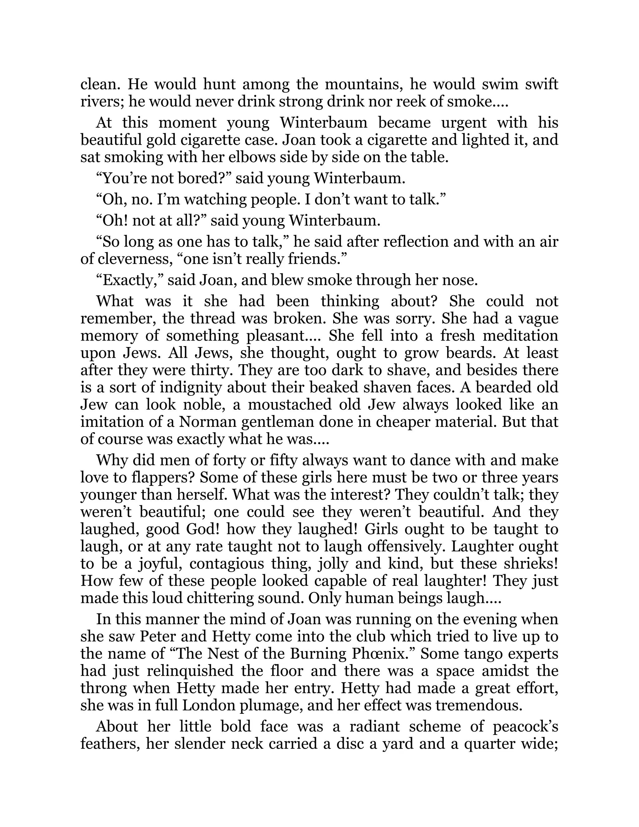 clean. He would hunt among the mountains, he would swim swift
rivers; he would never drink strong drink nor reek of smoke....
At this moment young Winterbaum became urgent with his
beautiful gold cigarette case. Joan took a cigarette and lighted it, and
sat smoking with her elbows side by side on the table.
“You’re not bored?” said young Winterbaum.
“Oh, no. I’m watching people. I don’t want to talk.”
“Oh! not at all?” said young Winterbaum.
“So long as one has to talk,” he said after reflection and with an air
of cleverness, “one isn’t really friends.”
“Exactly,” said Joan, and blew smoke through her nose.
What was it she had been thinking about? She could not
remember, the thread was broken. She was sorry. She had a vague
memory of something pleasant.... She fell into a fresh meditation
upon Jews. All Jews, she thought, ought to grow beards. At least
after they were thirty. They are too dark to shave, and besides there
is a sort of indignity about their beaked shaven faces. A bearded old
Jew can look noble, a moustached old Jew always looked like an
imitation of a Norman gentleman done in cheaper material. But that
of course was exactly what he was....
Why did men of forty or fifty always want to dance with and make
love to flappers? Some of these girls here must be two or three years
younger than herself. What was the interest? They couldn’t talk; they
weren’t beautiful; one could see they weren’t beautiful. And they
laughed, good God! how they laughed! Girls ought to be taught to
laugh, or at any rate taught not to laugh offensively. Laughter ought
to be a joyful, contagious thing, jolly and kind, but these shrieks!
How few of these people looked capable of real laughter! They just
made this loud chittering sound. Only human beings laugh....
In this manner the mind of Joan was running on the evening when
she saw Peter and Hetty come into the club which tried to live up to
the name of “The Nest of the Burning Phœnix.” Some tango experts
had just relinquished the floor and there was a space amidst the
throng when Hetty made her entry. Hetty had made a great effort,
she was in full London plumage, and her effect was tremendous.
About her little bold face was a radiant scheme of peacock’s
feathers, her slender neck carried a disc a yard and a quarter wide;
 