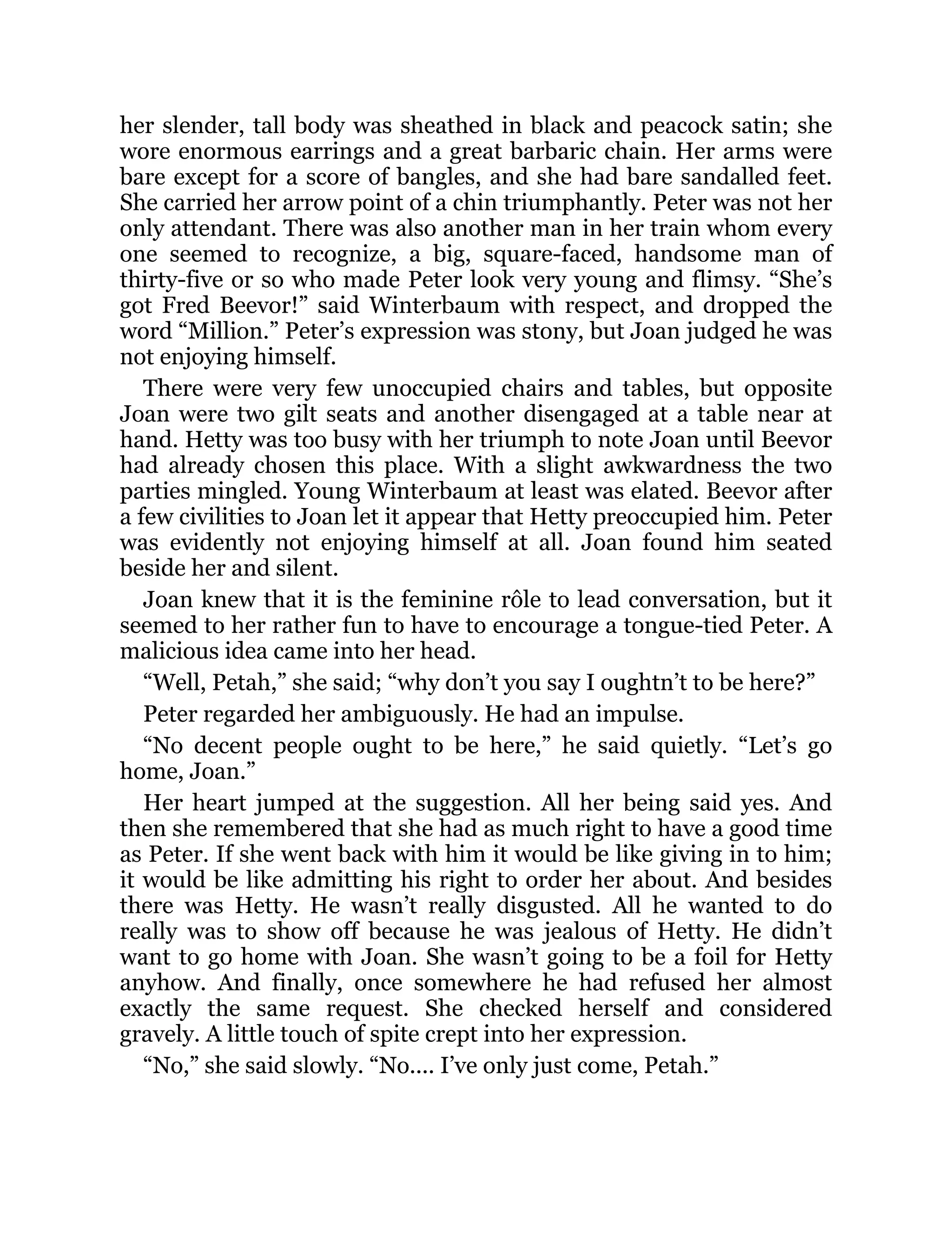 her slender, tall body was sheathed in black and peacock satin; she
wore enormous earrings and a great barbaric chain. Her arms were
bare except for a score of bangles, and she had bare sandalled feet.
She carried her arrow point of a chin triumphantly. Peter was not her
only attendant. There was also another man in her train whom every
one seemed to recognize, a big, square-faced, handsome man of
thirty-five or so who made Peter look very young and flimsy. “She’s
got Fred Beevor!” said Winterbaum with respect, and dropped the
word “Million.” Peter’s expression was stony, but Joan judged he was
not enjoying himself.
There were very few unoccupied chairs and tables, but opposite
Joan were two gilt seats and another disengaged at a table near at
hand. Hetty was too busy with her triumph to note Joan until Beevor
had already chosen this place. With a slight awkwardness the two
parties mingled. Young Winterbaum at least was elated. Beevor after
a few civilities to Joan let it appear that Hetty preoccupied him. Peter
was evidently not enjoying himself at all. Joan found him seated
beside her and silent.
Joan knew that it is the feminine rôle to lead conversation, but it
seemed to her rather fun to have to encourage a tongue-tied Peter. A
malicious idea came into her head.
“Well, Petah,” she said; “why don’t you say I oughtn’t to be here?”
Peter regarded her ambiguously. He had an impulse.
“No decent people ought to be here,” he said quietly. “Let’s go
home, Joan.”
Her heart jumped at the suggestion. All her being said yes. And
then she remembered that she had as much right to have a good time
as Peter. If she went back with him it would be like giving in to him;
it would be like admitting his right to order her about. And besides
there was Hetty. He wasn’t really disgusted. All he wanted to do
really was to show off because he was jealous of Hetty. He didn’t
want to go home with Joan. She wasn’t going to be a foil for Hetty
anyhow. And finally, once somewhere he had refused her almost
exactly the same request. She checked herself and considered
gravely. A little touch of spite crept into her expression.
“No,” she said slowly. “No.... I’ve only just come, Petah.”
 