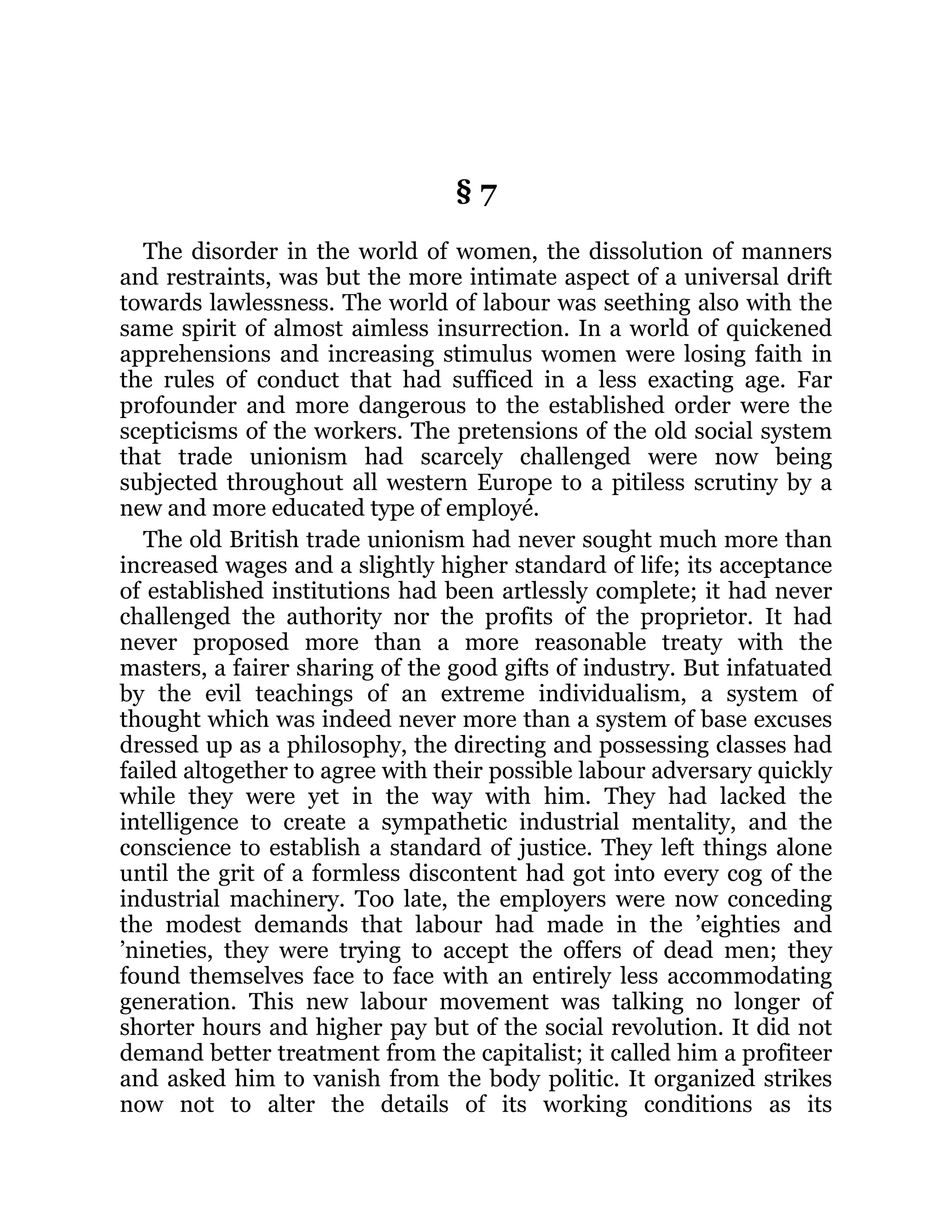 § 7
The disorder in the world of women, the dissolution of manners
and restraints, was but the more intimate aspect of a universal drift
towards lawlessness. The world of labour was seething also with the
same spirit of almost aimless insurrection. In a world of quickened
apprehensions and increasing stimulus women were losing faith in
the rules of conduct that had sufficed in a less exacting age. Far
profounder and more dangerous to the established order were the
scepticisms of the workers. The pretensions of the old social system
that trade unionism had scarcely challenged were now being
subjected throughout all western Europe to a pitiless scrutiny by a
new and more educated type of employé.
The old British trade unionism had never sought much more than
increased wages and a slightly higher standard of life; its acceptance
of established institutions had been artlessly complete; it had never
challenged the authority nor the profits of the proprietor. It had
never proposed more than a more reasonable treaty with the
masters, a fairer sharing of the good gifts of industry. But infatuated
by the evil teachings of an extreme individualism, a system of
thought which was indeed never more than a system of base excuses
dressed up as a philosophy, the directing and possessing classes had
failed altogether to agree with their possible labour adversary quickly
while they were yet in the way with him. They had lacked the
intelligence to create a sympathetic industrial mentality, and the
conscience to establish a standard of justice. They left things alone
until the grit of a formless discontent had got into every cog of the
industrial machinery. Too late, the employers were now conceding
the modest demands that labour had made in the ’eighties and
’nineties, they were trying to accept the offers of dead men; they
found themselves face to face with an entirely less accommodating
generation. This new labour movement was talking no longer of
shorter hours and higher pay but of the social revolution. It did not
demand better treatment from the capitalist; it called him a profiteer
and asked him to vanish from the body politic. It organized strikes
now not to alter the details of its working conditions as its
 