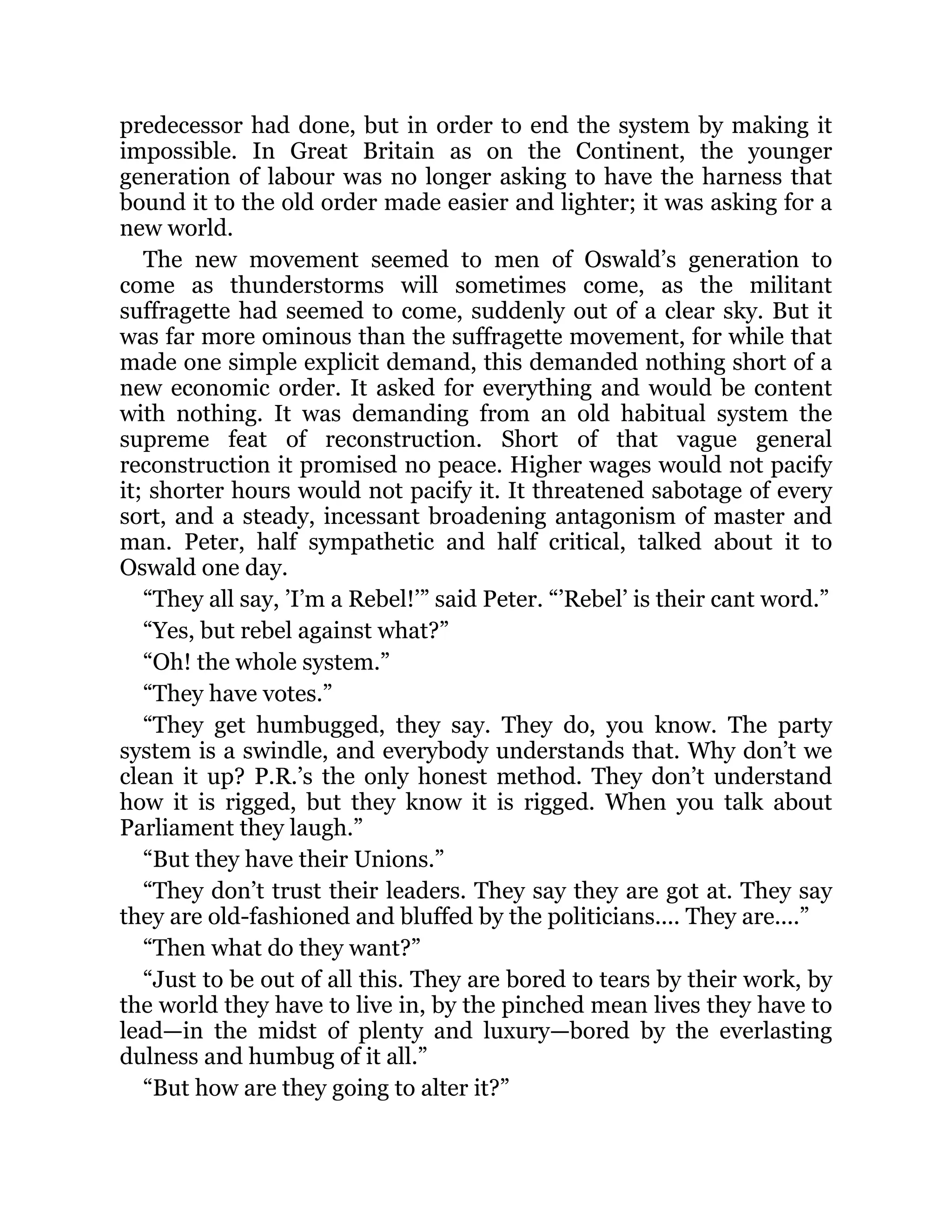 predecessor had done, but in order to end the system by making it
impossible. In Great Britain as on the Continent, the younger
generation of labour was no longer asking to have the harness that
bound it to the old order made easier and lighter; it was asking for a
new world.
The new movement seemed to men of Oswald’s generation to
come as thunderstorms will sometimes come, as the militant
suffragette had seemed to come, suddenly out of a clear sky. But it
was far more ominous than the suffragette movement, for while that
made one simple explicit demand, this demanded nothing short of a
new economic order. It asked for everything and would be content
with nothing. It was demanding from an old habitual system the
supreme feat of reconstruction. Short of that vague general
reconstruction it promised no peace. Higher wages would not pacify
it; shorter hours would not pacify it. It threatened sabotage of every
sort, and a steady, incessant broadening antagonism of master and
man. Peter, half sympathetic and half critical, talked about it to
Oswald one day.
“They all say, ’I’m a Rebel!’” said Peter. “’Rebel’ is their cant word.”
“Yes, but rebel against what?”
“Oh! the whole system.”
“They have votes.”
“They get humbugged, they say. They do, you know. The party
system is a swindle, and everybody understands that. Why don’t we
clean it up? P.R.’s the only honest method. They don’t understand
how it is rigged, but they know it is rigged. When you talk about
Parliament they laugh.”
“But they have their Unions.”
“They don’t trust their leaders. They say they are got at. They say
they are old-fashioned and bluffed by the politicians.... They are....”
“Then what do they want?”
“Just to be out of all this. They are bored to tears by their work, by
the world they have to live in, by the pinched mean lives they have to
lead—in the midst of plenty and luxury—bored by the everlasting
dulness and humbug of it all.”
“But how are they going to alter it?”
 
