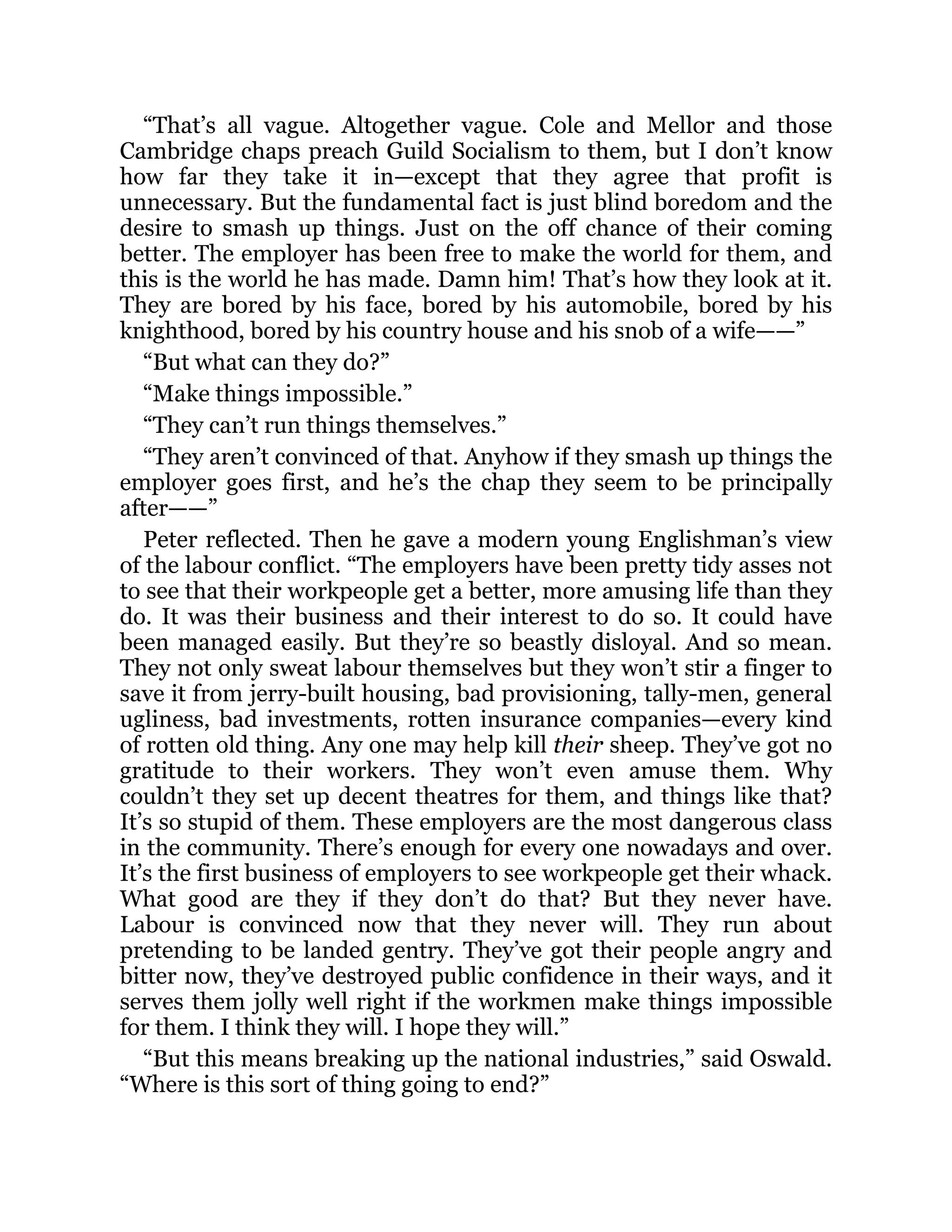 “That’s all vague. Altogether vague. Cole and Mellor and those
Cambridge chaps preach Guild Socialism to them, but I don’t know
how far they take it in—except that they agree that profit is
unnecessary. But the fundamental fact is just blind boredom and the
desire to smash up things. Just on the off chance of their coming
better. The employer has been free to make the world for them, and
this is the world he has made. Damn him! That’s how they look at it.
They are bored by his face, bored by his automobile, bored by his
knighthood, bored by his country house and his snob of a wife——”
“But what can they do?”
“Make things impossible.”
“They can’t run things themselves.”
“They aren’t convinced of that. Anyhow if they smash up things the
employer goes first, and he’s the chap they seem to be principally
after——”
Peter reflected. Then he gave a modern young Englishman’s view
of the labour conflict. “The employers have been pretty tidy asses not
to see that their workpeople get a better, more amusing life than they
do. It was their business and their interest to do so. It could have
been managed easily. But they’re so beastly disloyal. And so mean.
They not only sweat labour themselves but they won’t stir a finger to
save it from jerry-built housing, bad provisioning, tally-men, general
ugliness, bad investments, rotten insurance companies—every kind
of rotten old thing. Any one may help kill their sheep. They’ve got no
gratitude to their workers. They won’t even amuse them. Why
couldn’t they set up decent theatres for them, and things like that?
It’s so stupid of them. These employers are the most dangerous class
in the community. There’s enough for every one nowadays and over.
It’s the first business of employers to see workpeople get their whack.
What good are they if they don’t do that? But they never have.
Labour is convinced now that they never will. They run about
pretending to be landed gentry. They’ve got their people angry and
bitter now, they’ve destroyed public confidence in their ways, and it
serves them jolly well right if the workmen make things impossible
for them. I think they will. I hope they will.”
“But this means breaking up the national industries,” said Oswald.
“Where is this sort of thing going to end?”
 