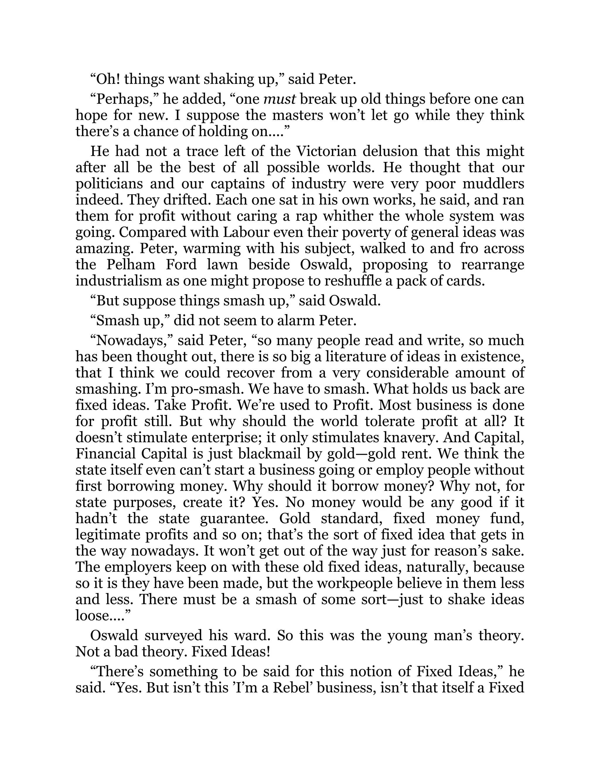 “Oh! things want shaking up,” said Peter.
“Perhaps,” he added, “one must break up old things before one can
hope for new. I suppose the masters won’t let go while they think
there’s a chance of holding on....”
He had not a trace left of the Victorian delusion that this might
after all be the best of all possible worlds. He thought that our
politicians and our captains of industry were very poor muddlers
indeed. They drifted. Each one sat in his own works, he said, and ran
them for profit without caring a rap whither the whole system was
going. Compared with Labour even their poverty of general ideas was
amazing. Peter, warming with his subject, walked to and fro across
the Pelham Ford lawn beside Oswald, proposing to rearrange
industrialism as one might propose to reshuffle a pack of cards.
“But suppose things smash up,” said Oswald.
“Smash up,” did not seem to alarm Peter.
“Nowadays,” said Peter, “so many people read and write, so much
has been thought out, there is so big a literature of ideas in existence,
that I think we could recover from a very considerable amount of
smashing. I’m pro-smash. We have to smash. What holds us back are
fixed ideas. Take Profit. We’re used to Profit. Most business is done
for profit still. But why should the world tolerate profit at all? It
doesn’t stimulate enterprise; it only stimulates knavery. And Capital,
Financial Capital is just blackmail by gold—gold rent. We think the
state itself even can’t start a business going or employ people without
first borrowing money. Why should it borrow money? Why not, for
state purposes, create it? Yes. No money would be any good if it
hadn’t the state guarantee. Gold standard, fixed money fund,
legitimate profits and so on; that’s the sort of fixed idea that gets in
the way nowadays. It won’t get out of the way just for reason’s sake.
The employers keep on with these old fixed ideas, naturally, because
so it is they have been made, but the workpeople believe in them less
and less. There must be a smash of some sort—just to shake ideas
loose....”
Oswald surveyed his ward. So this was the young man’s theory.
Not a bad theory. Fixed Ideas!
“There’s something to be said for this notion of Fixed Ideas,” he
said. “Yes. But isn’t this ’I’m a Rebel’ business, isn’t that itself a Fixed
 