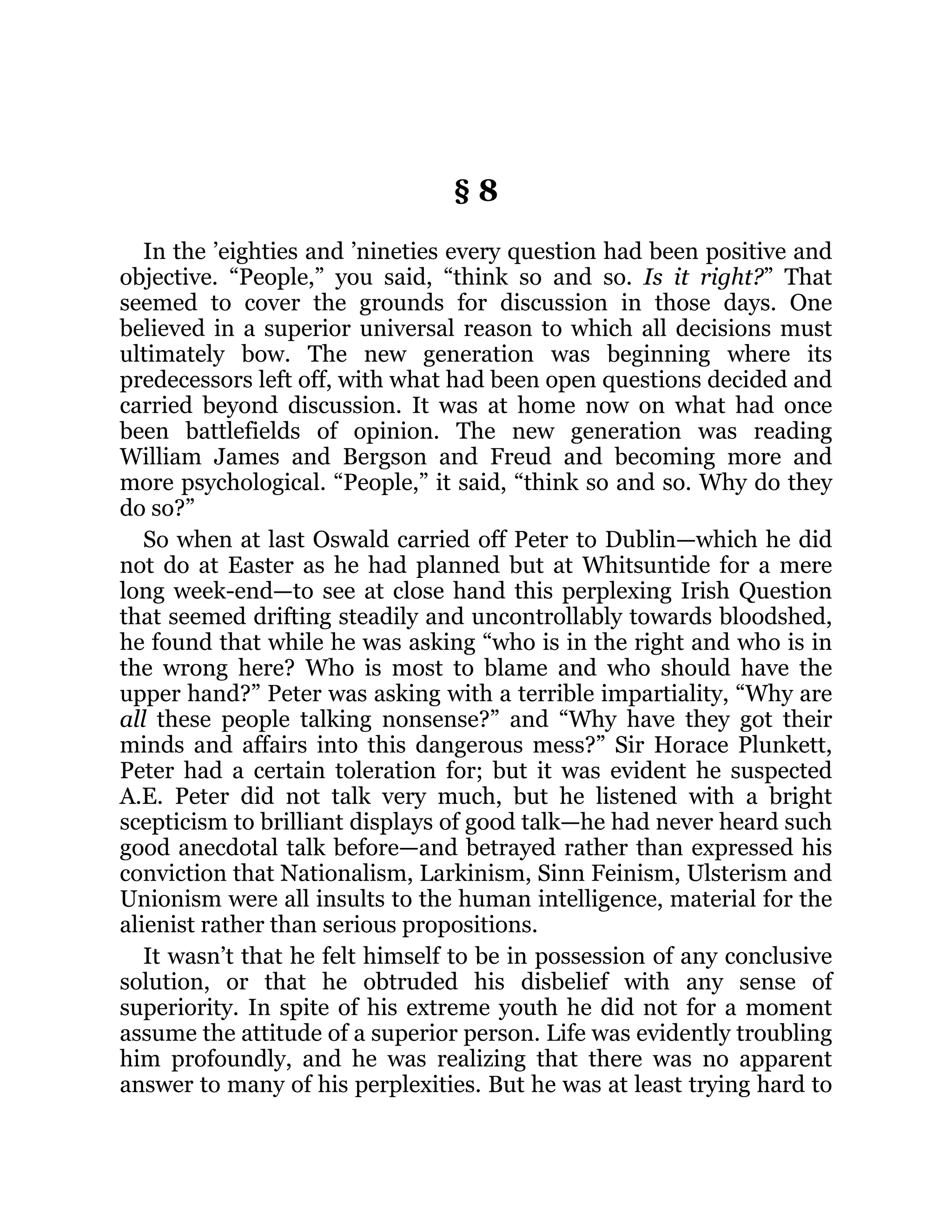 § 8
In the ’eighties and ’nineties every question had been positive and
objective. “People,” you said, “think so and so. Is it right?” That
seemed to cover the grounds for discussion in those days. One
believed in a superior universal reason to which all decisions must
ultimately bow. The new generation was beginning where its
predecessors left off, with what had been open questions decided and
carried beyond discussion. It was at home now on what had once
been battlefields of opinion. The new generation was reading
William James and Bergson and Freud and becoming more and
more psychological. “People,” it said, “think so and so. Why do they
do so?”
So when at last Oswald carried off Peter to Dublin—which he did
not do at Easter as he had planned but at Whitsuntide for a mere
long week-end—to see at close hand this perplexing Irish Question
that seemed drifting steadily and uncontrollably towards bloodshed,
he found that while he was asking “who is in the right and who is in
the wrong here? Who is most to blame and who should have the
upper hand?” Peter was asking with a terrible impartiality, “Why are
all these people talking nonsense?” and “Why have they got their
minds and affairs into this dangerous mess?” Sir Horace Plunkett,
Peter had a certain toleration for; but it was evident he suspected
A.E. Peter did not talk very much, but he listened with a bright
scepticism to brilliant displays of good talk—he had never heard such
good anecdotal talk before—and betrayed rather than expressed his
conviction that Nationalism, Larkinism, Sinn Feinism, Ulsterism and
Unionism were all insults to the human intelligence, material for the
alienist rather than serious propositions.
It wasn’t that he felt himself to be in possession of any conclusive
solution, or that he obtruded his disbelief with any sense of
superiority. In spite of his extreme youth he did not for a moment
assume the attitude of a superior person. Life was evidently troubling
him profoundly, and he was realizing that there was no apparent
answer to many of his perplexities. But he was at least trying hard to
 