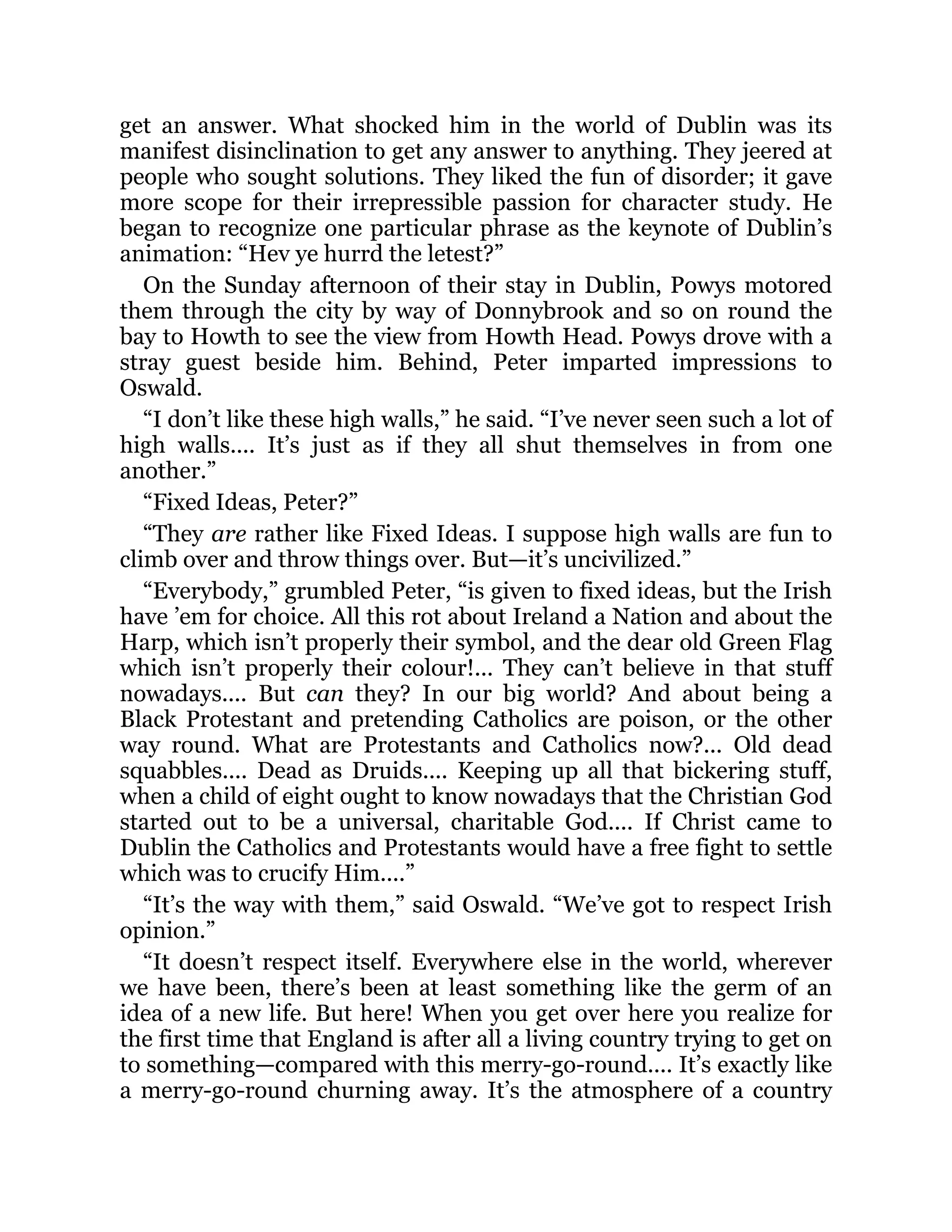 get an answer. What shocked him in the world of Dublin was its
manifest disinclination to get any answer to anything. They jeered at
people who sought solutions. They liked the fun of disorder; it gave
more scope for their irrepressible passion for character study. He
began to recognize one particular phrase as the keynote of Dublin’s
animation: “Hev ye hurrd the letest?”
On the Sunday afternoon of their stay in Dublin, Powys motored
them through the city by way of Donnybrook and so on round the
bay to Howth to see the view from Howth Head. Powys drove with a
stray guest beside him. Behind, Peter imparted impressions to
Oswald.
“I don’t like these high walls,” he said. “I’ve never seen such a lot of
high walls.... It’s just as if they all shut themselves in from one
another.”
“Fixed Ideas, Peter?”
“They are rather like Fixed Ideas. I suppose high walls are fun to
climb over and throw things over. But—it’s uncivilized.”
“Everybody,” grumbled Peter, “is given to fixed ideas, but the Irish
have ’em for choice. All this rot about Ireland a Nation and about the
Harp, which isn’t properly their symbol, and the dear old Green Flag
which isn’t properly their colour!... They can’t believe in that stuff
nowadays.... But can they? In our big world? And about being a
Black Protestant and pretending Catholics are poison, or the other
way round. What are Protestants and Catholics now?... Old dead
squabbles.... Dead as Druids.... Keeping up all that bickering stuff,
when a child of eight ought to know nowadays that the Christian God
started out to be a universal, charitable God.... If Christ came to
Dublin the Catholics and Protestants would have a free fight to settle
which was to crucify Him....”
“It’s the way with them,” said Oswald. “We’ve got to respect Irish
opinion.”
“It doesn’t respect itself. Everywhere else in the world, wherever
we have been, there’s been at least something like the germ of an
idea of a new life. But here! When you get over here you realize for
the first time that England is after all a living country trying to get on
to something—compared with this merry-go-round.... It’s exactly like
a merry-go-round churning away. It’s the atmosphere of a country
 