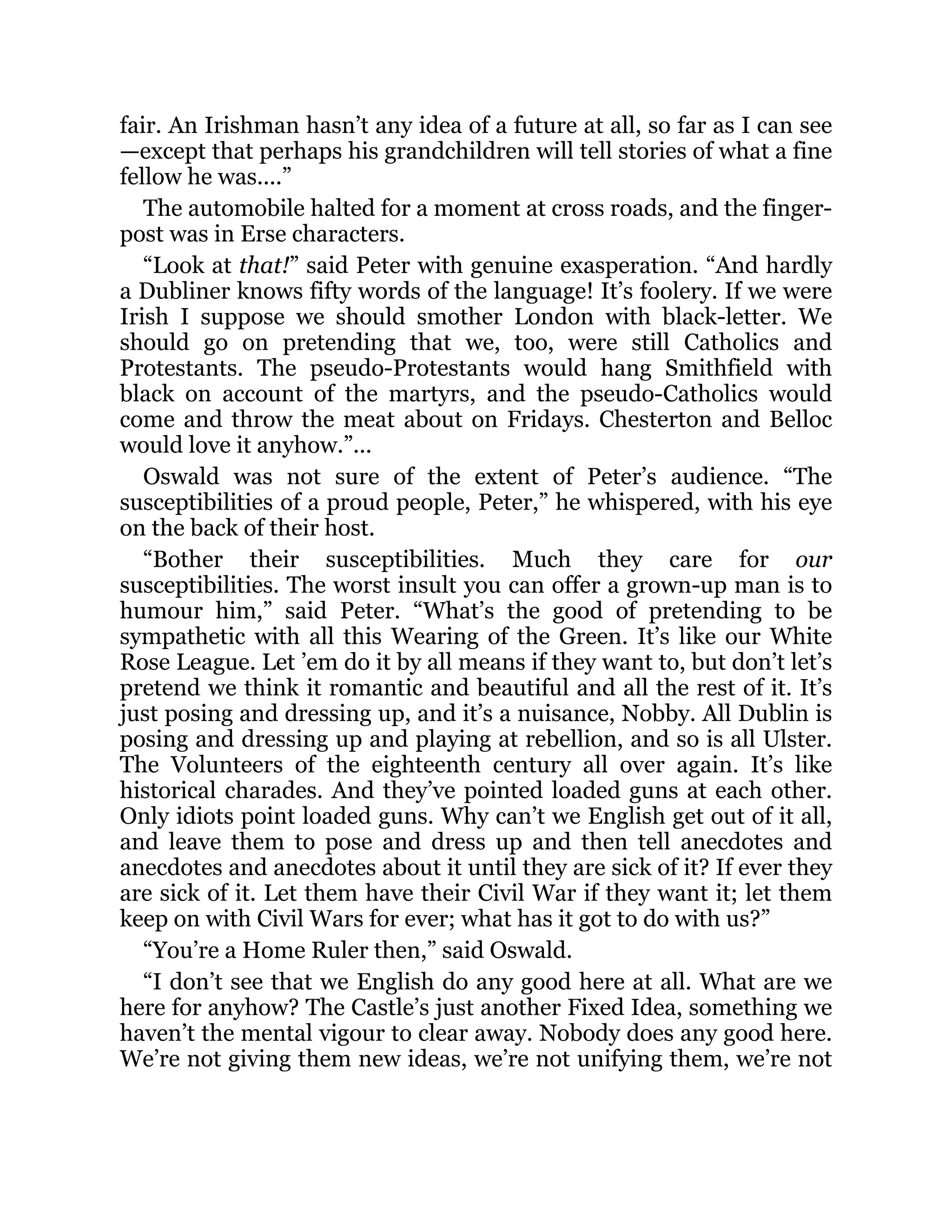 fair. An Irishman hasn’t any idea of a future at all, so far as I can see
—except that perhaps his grandchildren will tell stories of what a fine
fellow he was....”
The automobile halted for a moment at cross roads, and the finger-
post was in Erse characters.
“Look at that!” said Peter with genuine exasperation. “And hardly
a Dubliner knows fifty words of the language! It’s foolery. If we were
Irish I suppose we should smother London with black-letter. We
should go on pretending that we, too, were still Catholics and
Protestants. The pseudo-Protestants would hang Smithfield with
black on account of the martyrs, and the pseudo-Catholics would
come and throw the meat about on Fridays. Chesterton and Belloc
would love it anyhow.”...
Oswald was not sure of the extent of Peter’s audience. “The
susceptibilities of a proud people, Peter,” he whispered, with his eye
on the back of their host.
“Bother their susceptibilities. Much they care for our
susceptibilities. The worst insult you can offer a grown-up man is to
humour him,” said Peter. “What’s the good of pretending to be
sympathetic with all this Wearing of the Green. It’s like our White
Rose League. Let ’em do it by all means if they want to, but don’t let’s
pretend we think it romantic and beautiful and all the rest of it. It’s
just posing and dressing up, and it’s a nuisance, Nobby. All Dublin is
posing and dressing up and playing at rebellion, and so is all Ulster.
The Volunteers of the eighteenth century all over again. It’s like
historical charades. And they’ve pointed loaded guns at each other.
Only idiots point loaded guns. Why can’t we English get out of it all,
and leave them to pose and dress up and then tell anecdotes and
anecdotes and anecdotes about it until they are sick of it? If ever they
are sick of it. Let them have their Civil War if they want it; let them
keep on with Civil Wars for ever; what has it got to do with us?”
“You’re a Home Ruler then,” said Oswald.
“I don’t see that we English do any good here at all. What are we
here for anyhow? The Castle’s just another Fixed Idea, something we
haven’t the mental vigour to clear away. Nobody does any good here.
We’re not giving them new ideas, we’re not unifying them, we’re not
 