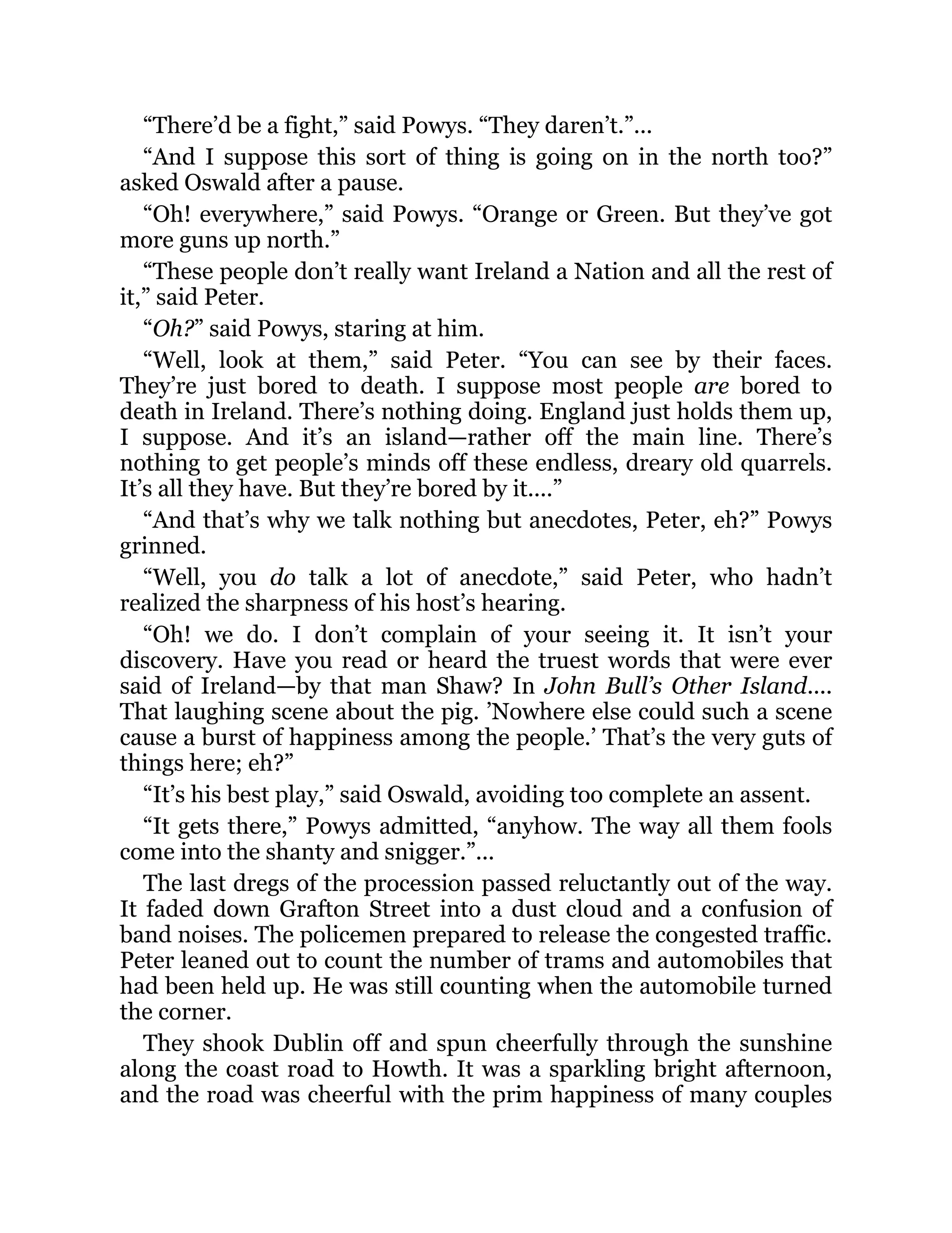 “There’d be a fight,” said Powys. “They daren’t.”...
“And I suppose this sort of thing is going on in the north too?”
asked Oswald after a pause.
“Oh! everywhere,” said Powys. “Orange or Green. But they’ve got
more guns up north.”
“These people don’t really want Ireland a Nation and all the rest of
it,” said Peter.
“Oh?” said Powys, staring at him.
“Well, look at them,” said Peter. “You can see by their faces.
They’re just bored to death. I suppose most people are bored to
death in Ireland. There’s nothing doing. England just holds them up,
I suppose. And it’s an island—rather off the main line. There’s
nothing to get people’s minds off these endless, dreary old quarrels.
It’s all they have. But they’re bored by it....”
“And that’s why we talk nothing but anecdotes, Peter, eh?” Powys
grinned.
“Well, you do talk a lot of anecdote,” said Peter, who hadn’t
realized the sharpness of his host’s hearing.
“Oh! we do. I don’t complain of your seeing it. It isn’t your
discovery. Have you read or heard the truest words that were ever
said of Ireland—by that man Shaw? In John Bull’s Other Island....
That laughing scene about the pig. ’Nowhere else could such a scene
cause a burst of happiness among the people.’ That’s the very guts of
things here; eh?”
“It’s his best play,” said Oswald, avoiding too complete an assent.
“It gets there,” Powys admitted, “anyhow. The way all them fools
come into the shanty and snigger.”...
The last dregs of the procession passed reluctantly out of the way.
It faded down Grafton Street into a dust cloud and a confusion of
band noises. The policemen prepared to release the congested traffic.
Peter leaned out to count the number of trams and automobiles that
had been held up. He was still counting when the automobile turned
the corner.
They shook Dublin off and spun cheerfully through the sunshine
along the coast road to Howth. It was a sparkling bright afternoon,
and the road was cheerful with the prim happiness of many couples
 