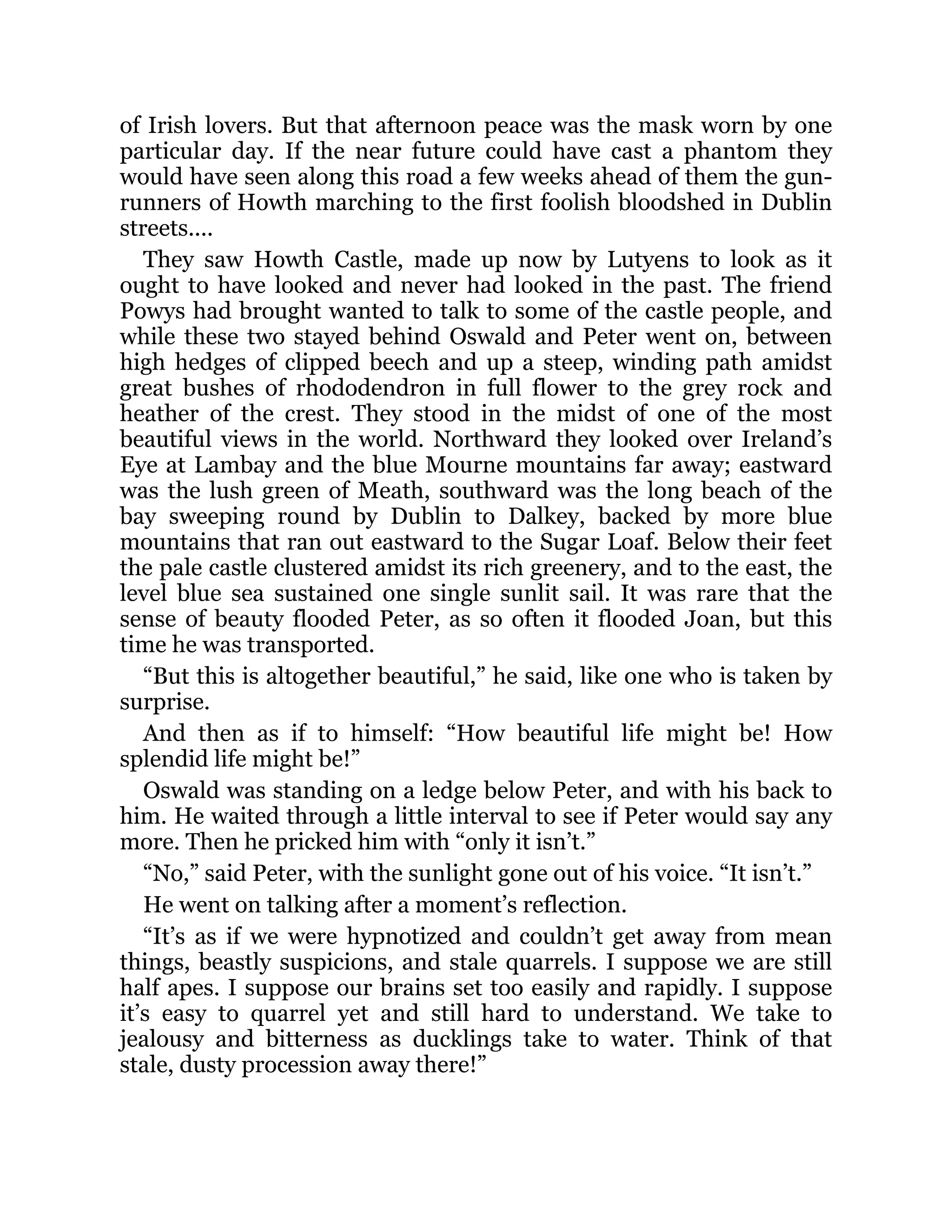 of Irish lovers. But that afternoon peace was the mask worn by one
particular day. If the near future could have cast a phantom they
would have seen along this road a few weeks ahead of them the gun-
runners of Howth marching to the first foolish bloodshed in Dublin
streets....
They saw Howth Castle, made up now by Lutyens to look as it
ought to have looked and never had looked in the past. The friend
Powys had brought wanted to talk to some of the castle people, and
while these two stayed behind Oswald and Peter went on, between
high hedges of clipped beech and up a steep, winding path amidst
great bushes of rhododendron in full flower to the grey rock and
heather of the crest. They stood in the midst of one of the most
beautiful views in the world. Northward they looked over Ireland’s
Eye at Lambay and the blue Mourne mountains far away; eastward
was the lush green of Meath, southward was the long beach of the
bay sweeping round by Dublin to Dalkey, backed by more blue
mountains that ran out eastward to the Sugar Loaf. Below their feet
the pale castle clustered amidst its rich greenery, and to the east, the
level blue sea sustained one single sunlit sail. It was rare that the
sense of beauty flooded Peter, as so often it flooded Joan, but this
time he was transported.
“But this is altogether beautiful,” he said, like one who is taken by
surprise.
And then as if to himself: “How beautiful life might be! How
splendid life might be!”
Oswald was standing on a ledge below Peter, and with his back to
him. He waited through a little interval to see if Peter would say any
more. Then he pricked him with “only it isn’t.”
“No,” said Peter, with the sunlight gone out of his voice. “It isn’t.”
He went on talking after a moment’s reflection.
“It’s as if we were hypnotized and couldn’t get away from mean
things, beastly suspicions, and stale quarrels. I suppose we are still
half apes. I suppose our brains set too easily and rapidly. I suppose
it’s easy to quarrel yet and still hard to understand. We take to
jealousy and bitterness as ducklings take to water. Think of that
stale, dusty procession away there!”
 