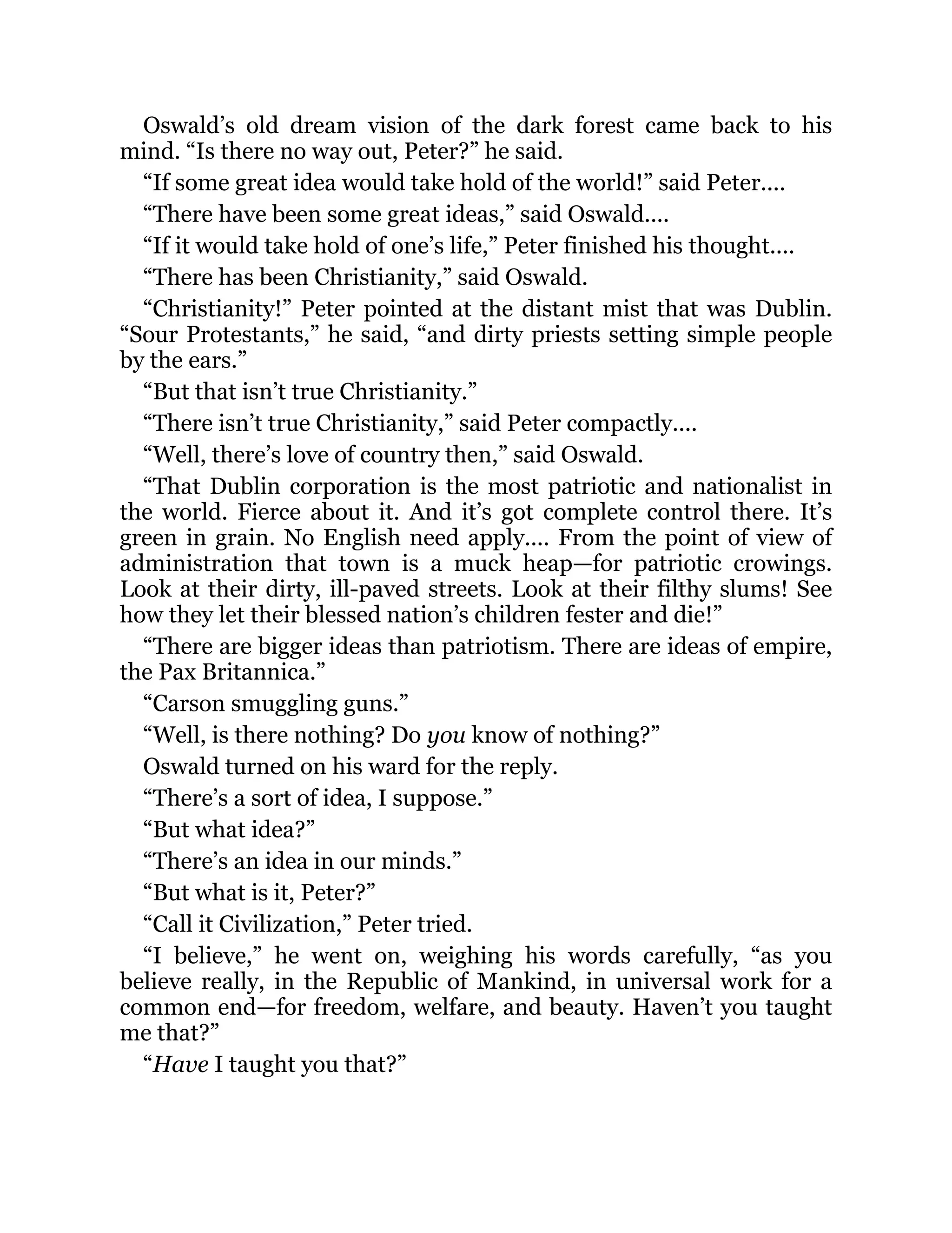 Oswald’s old dream vision of the dark forest came back to his
mind. “Is there no way out, Peter?” he said.
“If some great idea would take hold of the world!” said Peter....
“There have been some great ideas,” said Oswald....
“If it would take hold of one’s life,” Peter finished his thought....
“There has been Christianity,” said Oswald.
“Christianity!” Peter pointed at the distant mist that was Dublin.
“Sour Protestants,” he said, “and dirty priests setting simple people
by the ears.”
“But that isn’t true Christianity.”
“There isn’t true Christianity,” said Peter compactly....
“Well, there’s love of country then,” said Oswald.
“That Dublin corporation is the most patriotic and nationalist in
the world. Fierce about it. And it’s got complete control there. It’s
green in grain. No English need apply.... From the point of view of
administration that town is a muck heap—for patriotic crowings.
Look at their dirty, ill-paved streets. Look at their filthy slums! See
how they let their blessed nation’s children fester and die!”
“There are bigger ideas than patriotism. There are ideas of empire,
the Pax Britannica.”
“Carson smuggling guns.”
“Well, is there nothing? Do you know of nothing?”
Oswald turned on his ward for the reply.
“There’s a sort of idea, I suppose.”
“But what idea?”
“There’s an idea in our minds.”
“But what is it, Peter?”
“Call it Civilization,” Peter tried.
“I believe,” he went on, weighing his words carefully, “as you
believe really, in the Republic of Mankind, in universal work for a
common end—for freedom, welfare, and beauty. Haven’t you taught
me that?”
“Have I taught you that?”
 