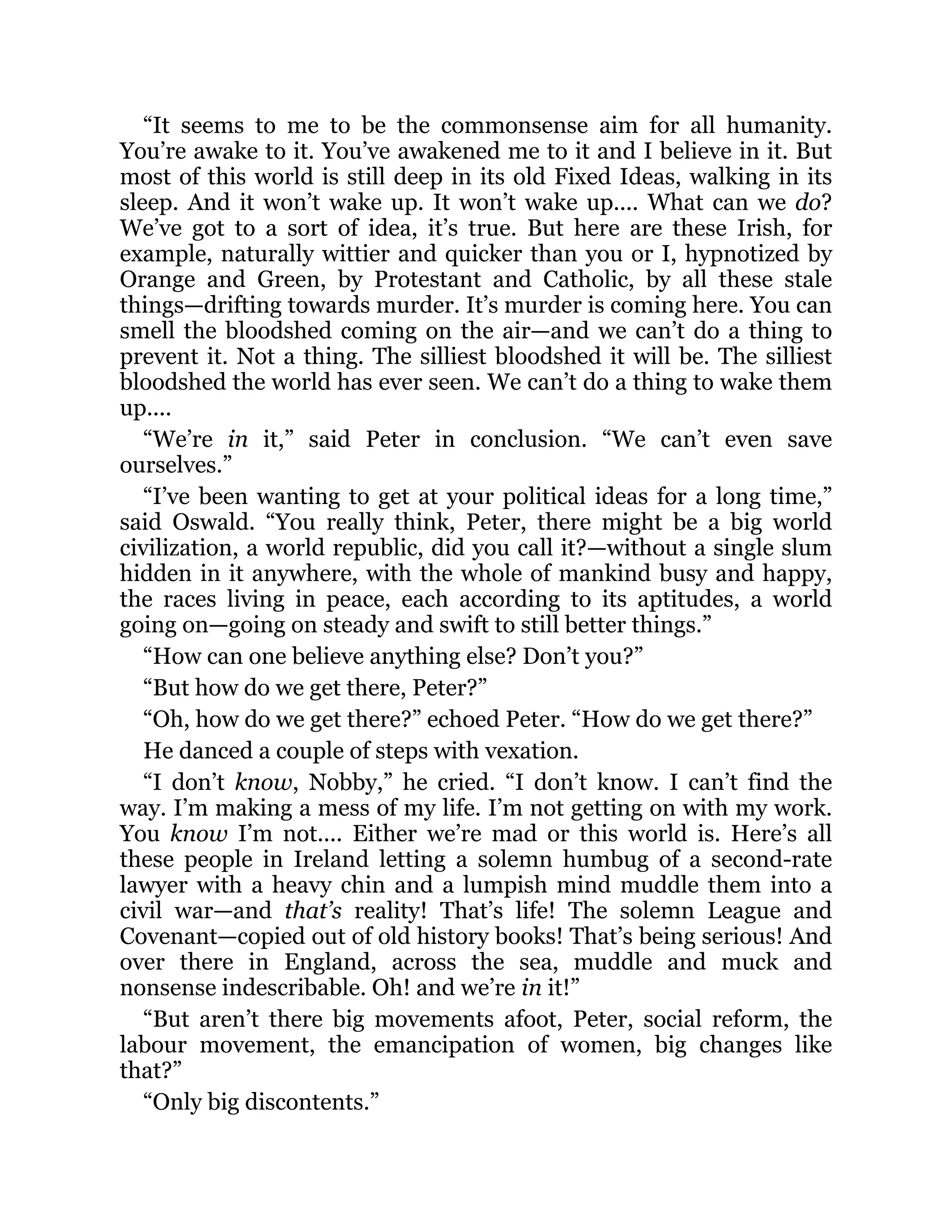 “It seems to me to be the commonsense aim for all humanity.
You’re awake to it. You’ve awakened me to it and I believe in it. But
most of this world is still deep in its old Fixed Ideas, walking in its
sleep. And it won’t wake up. It won’t wake up.... What can we do?
We’ve got to a sort of idea, it’s true. But here are these Irish, for
example, naturally wittier and quicker than you or I, hypnotized by
Orange and Green, by Protestant and Catholic, by all these stale
things—drifting towards murder. It’s murder is coming here. You can
smell the bloodshed coming on the air—and we can’t do a thing to
prevent it. Not a thing. The silliest bloodshed it will be. The silliest
bloodshed the world has ever seen. We can’t do a thing to wake them
up....
“We’re in it,” said Peter in conclusion. “We can’t even save
ourselves.”
“I’ve been wanting to get at your political ideas for a long time,”
said Oswald. “You really think, Peter, there might be a big world
civilization, a world republic, did you call it?—without a single slum
hidden in it anywhere, with the whole of mankind busy and happy,
the races living in peace, each according to its aptitudes, a world
going on—going on steady and swift to still better things.”
“How can one believe anything else? Don’t you?”
“But how do we get there, Peter?”
“Oh, how do we get there?” echoed Peter. “How do we get there?”
He danced a couple of steps with vexation.
“I don’t know, Nobby,” he cried. “I don’t know. I can’t find the
way. I’m making a mess of my life. I’m not getting on with my work.
You know I’m not.... Either we’re mad or this world is. Here’s all
these people in Ireland letting a solemn humbug of a second-rate
lawyer with a heavy chin and a lumpish mind muddle them into a
civil war—and that’s reality! That’s life! The solemn League and
Covenant—copied out of old history books! That’s being serious! And
over there in England, across the sea, muddle and muck and
nonsense indescribable. Oh! and we’re in it!”
“But aren’t there big movements afoot, Peter, social reform, the
labour movement, the emancipation of women, big changes like
that?”
“Only big discontents.”
 