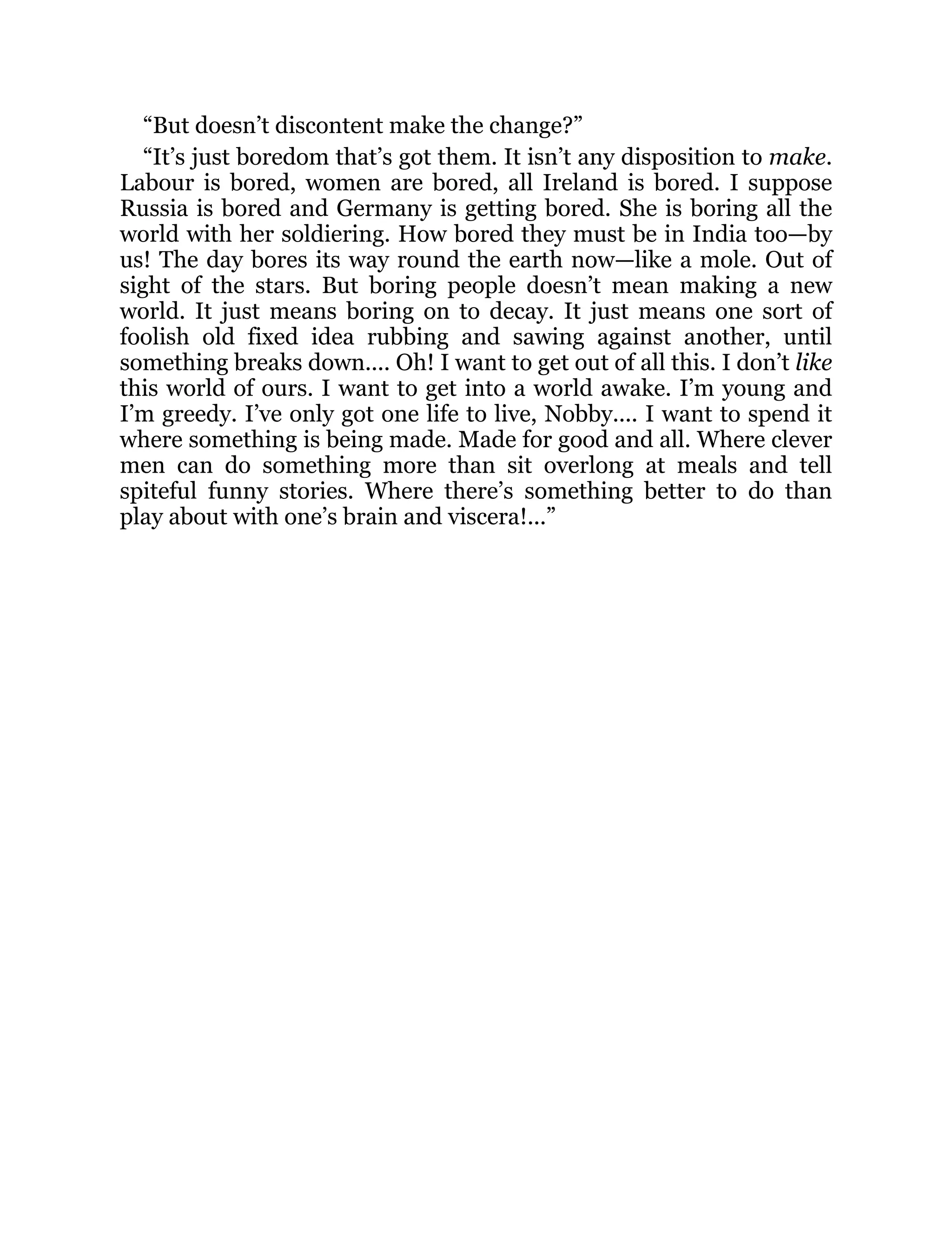 “But doesn’t discontent make the change?”
“It’s just boredom that’s got them. It isn’t any disposition to make.
Labour is bored, women are bored, all Ireland is bored. I suppose
Russia is bored and Germany is getting bored. She is boring all the
world with her soldiering. How bored they must be in India too—by
us! The day bores its way round the earth now—like a mole. Out of
sight of the stars. But boring people doesn’t mean making a new
world. It just means boring on to decay. It just means one sort of
foolish old fixed idea rubbing and sawing against another, until
something breaks down.... Oh! I want to get out of all this. I don’t like
this world of ours. I want to get into a world awake. I’m young and
I’m greedy. I’ve only got one life to live, Nobby.... I want to spend it
where something is being made. Made for good and all. Where clever
men can do something more than sit overlong at meals and tell
spiteful funny stories. Where there’s something better to do than
play about with one’s brain and viscera!...”
 