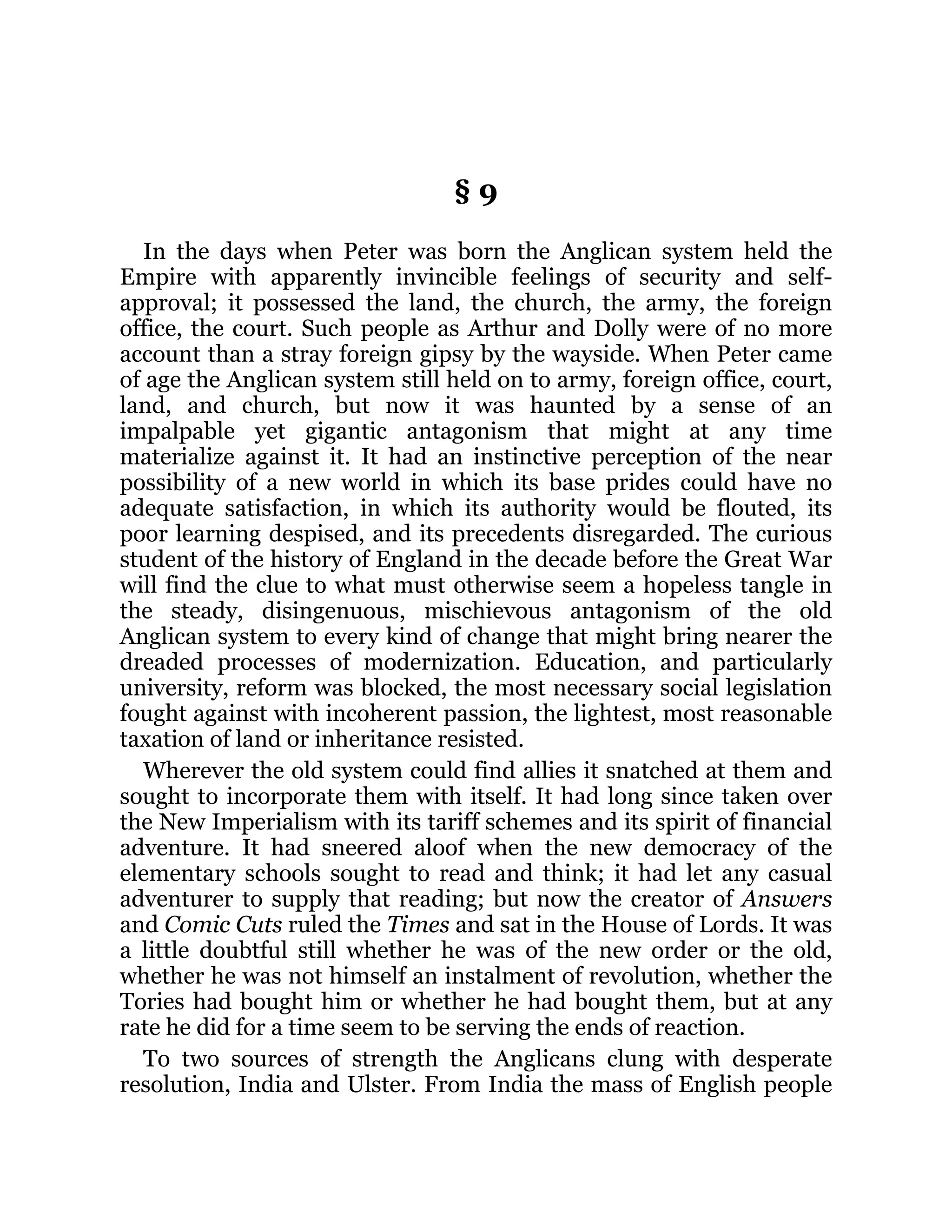 § 9
In the days when Peter was born the Anglican system held the
Empire with apparently invincible feelings of security and self-
approval; it possessed the land, the church, the army, the foreign
office, the court. Such people as Arthur and Dolly were of no more
account than a stray foreign gipsy by the wayside. When Peter came
of age the Anglican system still held on to army, foreign office, court,
land, and church, but now it was haunted by a sense of an
impalpable yet gigantic antagonism that might at any time
materialize against it. It had an instinctive perception of the near
possibility of a new world in which its base prides could have no
adequate satisfaction, in which its authority would be flouted, its
poor learning despised, and its precedents disregarded. The curious
student of the history of England in the decade before the Great War
will find the clue to what must otherwise seem a hopeless tangle in
the steady, disingenuous, mischievous antagonism of the old
Anglican system to every kind of change that might bring nearer the
dreaded processes of modernization. Education, and particularly
university, reform was blocked, the most necessary social legislation
fought against with incoherent passion, the lightest, most reasonable
taxation of land or inheritance resisted.
Wherever the old system could find allies it snatched at them and
sought to incorporate them with itself. It had long since taken over
the New Imperialism with its tariff schemes and its spirit of financial
adventure. It had sneered aloof when the new democracy of the
elementary schools sought to read and think; it had let any casual
adventurer to supply that reading; but now the creator of Answers
and Comic Cuts ruled the Times and sat in the House of Lords. It was
a little doubtful still whether he was of the new order or the old,
whether he was not himself an instalment of revolution, whether the
Tories had bought him or whether he had bought them, but at any
rate he did for a time seem to be serving the ends of reaction.
To two sources of strength the Anglicans clung with desperate
resolution, India and Ulster. From India the mass of English people
 