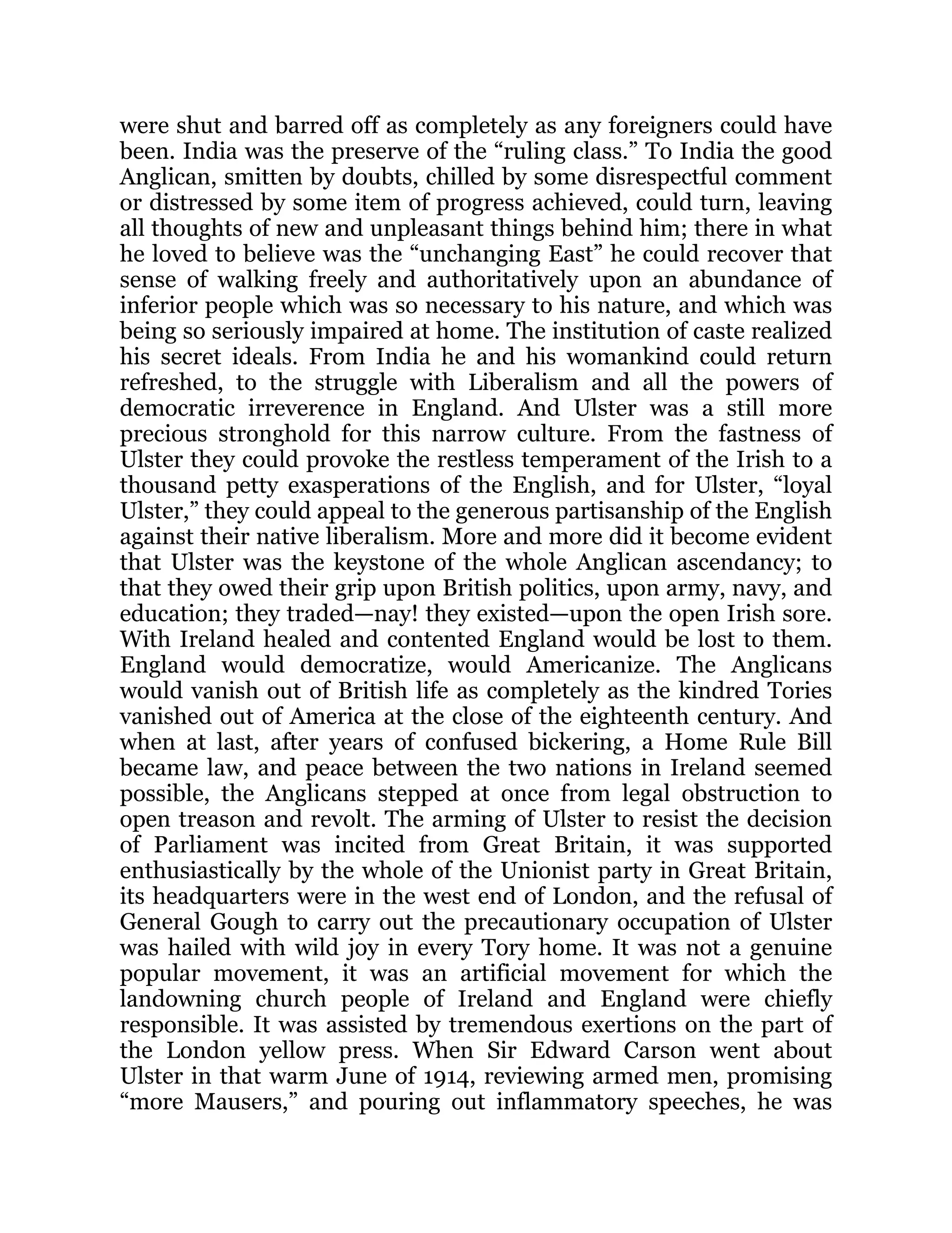 were shut and barred off as completely as any foreigners could have
been. India was the preserve of the “ruling class.” To India the good
Anglican, smitten by doubts, chilled by some disrespectful comment
or distressed by some item of progress achieved, could turn, leaving
all thoughts of new and unpleasant things behind him; there in what
he loved to believe was the “unchanging East” he could recover that
sense of walking freely and authoritatively upon an abundance of
inferior people which was so necessary to his nature, and which was
being so seriously impaired at home. The institution of caste realized
his secret ideals. From India he and his womankind could return
refreshed, to the struggle with Liberalism and all the powers of
democratic irreverence in England. And Ulster was a still more
precious stronghold for this narrow culture. From the fastness of
Ulster they could provoke the restless temperament of the Irish to a
thousand petty exasperations of the English, and for Ulster, “loyal
Ulster,” they could appeal to the generous partisanship of the English
against their native liberalism. More and more did it become evident
that Ulster was the keystone of the whole Anglican ascendancy; to
that they owed their grip upon British politics, upon army, navy, and
education; they traded—nay! they existed—upon the open Irish sore.
With Ireland healed and contented England would be lost to them.
England would democratize, would Americanize. The Anglicans
would vanish out of British life as completely as the kindred Tories
vanished out of America at the close of the eighteenth century. And
when at last, after years of confused bickering, a Home Rule Bill
became law, and peace between the two nations in Ireland seemed
possible, the Anglicans stepped at once from legal obstruction to
open treason and revolt. The arming of Ulster to resist the decision
of Parliament was incited from Great Britain, it was supported
enthusiastically by the whole of the Unionist party in Great Britain,
its headquarters were in the west end of London, and the refusal of
General Gough to carry out the precautionary occupation of Ulster
was hailed with wild joy in every Tory home. It was not a genuine
popular movement, it was an artificial movement for which the
landowning church people of Ireland and England were chiefly
responsible. It was assisted by tremendous exertions on the part of
the London yellow press. When Sir Edward Carson went about
Ulster in that warm June of 1914, reviewing armed men, promising
“more Mausers,” and pouring out inflammatory speeches, he was
 