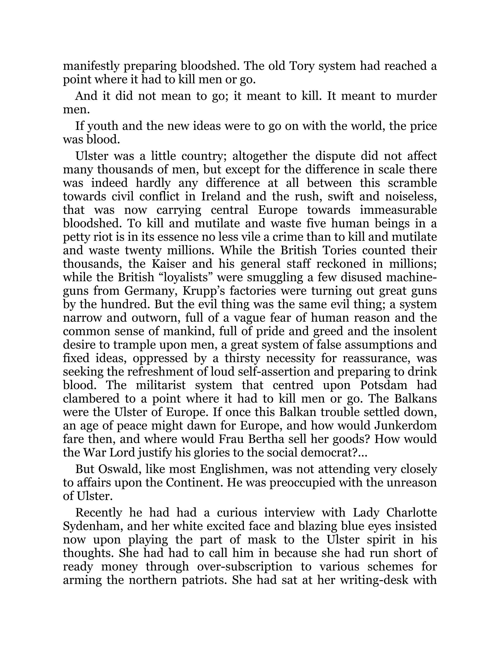 manifestly preparing bloodshed. The old Tory system had reached a
point where it had to kill men or go.
And it did not mean to go; it meant to kill. It meant to murder
men.
If youth and the new ideas were to go on with the world, the price
was blood.
Ulster was a little country; altogether the dispute did not affect
many thousands of men, but except for the difference in scale there
was indeed hardly any difference at all between this scramble
towards civil conflict in Ireland and the rush, swift and noiseless,
that was now carrying central Europe towards immeasurable
bloodshed. To kill and mutilate and waste five human beings in a
petty riot is in its essence no less vile a crime than to kill and mutilate
and waste twenty millions. While the British Tories counted their
thousands, the Kaiser and his general staff reckoned in millions;
while the British “loyalists” were smuggling a few disused machine-
guns from Germany, Krupp’s factories were turning out great guns
by the hundred. But the evil thing was the same evil thing; a system
narrow and outworn, full of a vague fear of human reason and the
common sense of mankind, full of pride and greed and the insolent
desire to trample upon men, a great system of false assumptions and
fixed ideas, oppressed by a thirsty necessity for reassurance, was
seeking the refreshment of loud self-assertion and preparing to drink
blood. The militarist system that centred upon Potsdam had
clambered to a point where it had to kill men or go. The Balkans
were the Ulster of Europe. If once this Balkan trouble settled down,
an age of peace might dawn for Europe, and how would Junkerdom
fare then, and where would Frau Bertha sell her goods? How would
the War Lord justify his glories to the social democrat?...
But Oswald, like most Englishmen, was not attending very closely
to affairs upon the Continent. He was preoccupied with the unreason
of Ulster.
Recently he had had a curious interview with Lady Charlotte
Sydenham, and her white excited face and blazing blue eyes insisted
now upon playing the part of mask to the Ulster spirit in his
thoughts. She had had to call him in because she had run short of
ready money through over-subscription to various schemes for
arming the northern patriots. She had sat at her writing-desk with
 