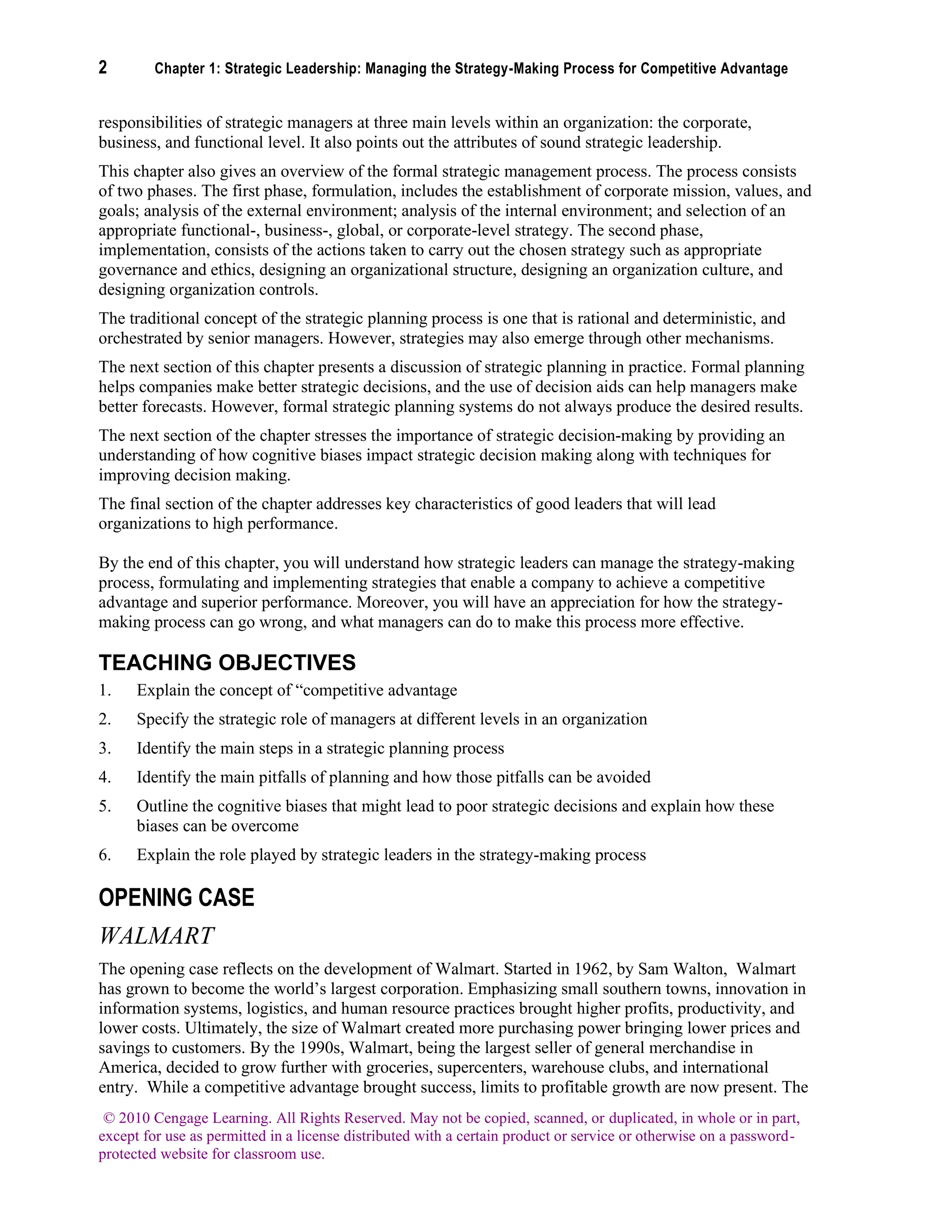 2 Chapter 1: Strategic Leadership: Managing the Strategy-Making Process for Competitive Advantage
© 2010 Cengage Learning. All Rights Reserved. May not be copied, scanned, or duplicated, in whole or in part,
except for use as permitted in a license distributed with a certain product or service or otherwise on a password-
protected website for classroom use.
responsibilities of strategic managers at three main levels within an organization: the corporate,
business, and functional level. It also points out the attributes of sound strategic leadership.
This chapter also gives an overview of the formal strategic management process. The process consists
of two phases. The first phase, formulation, includes the establishment of corporate mission, values, and
goals; analysis of the external environment; analysis of the internal environment; and selection of an
appropriate functional-, business-, global, or corporate-level strategy. The second phase,
implementation, consists of the actions taken to carry out the chosen strategy such as appropriate
governance and ethics, designing an organizational structure, designing an organization culture, and
designing organization controls.
The traditional concept of the strategic planning process is one that is rational and deterministic, and
orchestrated by senior managers. However, strategies may also emerge through other mechanisms.
The next section of this chapter presents a discussion of strategic planning in practice. Formal planning
helps companies make better strategic decisions, and the use of decision aids can help managers make
better forecasts. However, formal strategic planning systems do not always produce the desired results.
The next section of the chapter stresses the importance of strategic decision-making by providing an
understanding of how cognitive biases impact strategic decision making along with techniques for
improving decision making.
The final section of the chapter addresses key characteristics of good leaders that will lead
organizations to high performance.
By the end of this chapter, you will understand how strategic leaders can manage the strategy-making
process, formulating and implementing strategies that enable a company to achieve a competitive
advantage and superior performance. Moreover, you will have an appreciation for how the strategy-
making process can go wrong, and what managers can do to make this process more effective.
TEACHING OBJECTIVES
1. Explain the concept of “competitive advantage
2. Specify the strategic role of managers at different levels in an organization
3. Identify the main steps in a strategic planning process
4. Identify the main pitfalls of planning and how those pitfalls can be avoided
5. Outline the cognitive biases that might lead to poor strategic decisions and explain how these
biases can be overcome
6. Explain the role played by strategic leaders in the strategy-making process
OPENING CASE
WALMART
The opening case reflects on the development of Walmart. Started in 1962, by Sam Walton, Walmart
has grown to become the world’s largest corporation. Emphasizing small southern towns, innovation in
information systems, logistics, and human resource practices brought higher profits, productivity, and
lower costs. Ultimately, the size of Walmart created more purchasing power bringing lower prices and
savings to customers. By the 1990s, Walmart, being the largest seller of general merchandise in
America, decided to grow further with groceries, supercenters, warehouse clubs, and international
entry. While a competitive advantage brought success, limits to profitable growth are now present. The
 