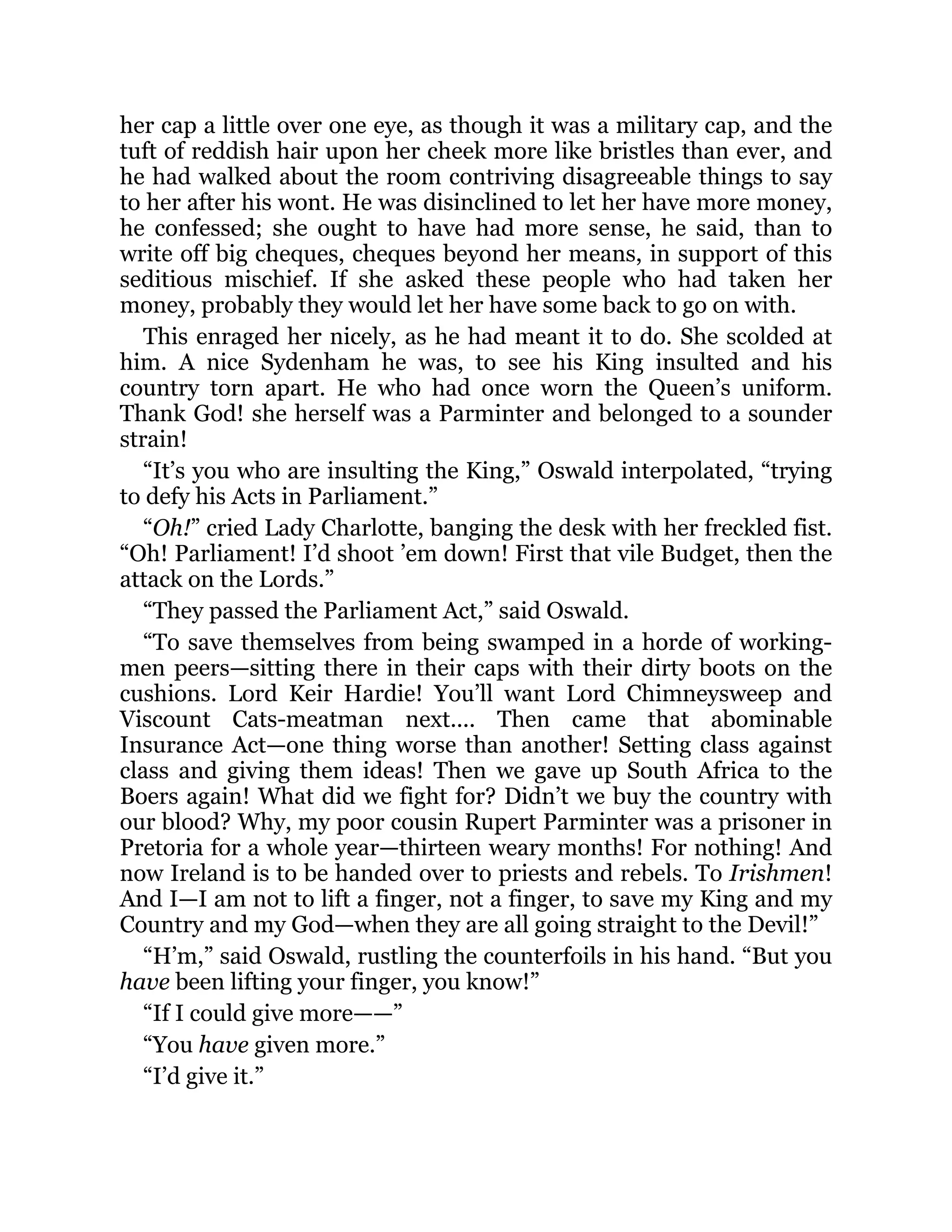 her cap a little over one eye, as though it was a military cap, and the
tuft of reddish hair upon her cheek more like bristles than ever, and
he had walked about the room contriving disagreeable things to say
to her after his wont. He was disinclined to let her have more money,
he confessed; she ought to have had more sense, he said, than to
write off big cheques, cheques beyond her means, in support of this
seditious mischief. If she asked these people who had taken her
money, probably they would let her have some back to go on with.
This enraged her nicely, as he had meant it to do. She scolded at
him. A nice Sydenham he was, to see his King insulted and his
country torn apart. He who had once worn the Queen’s uniform.
Thank God! she herself was a Parminter and belonged to a sounder
strain!
“It’s you who are insulting the King,” Oswald interpolated, “trying
to defy his Acts in Parliament.”
“Oh!” cried Lady Charlotte, banging the desk with her freckled fist.
“Oh! Parliament! I’d shoot ’em down! First that vile Budget, then the
attack on the Lords.”
“They passed the Parliament Act,” said Oswald.
“To save themselves from being swamped in a horde of working-
men peers—sitting there in their caps with their dirty boots on the
cushions. Lord Keir Hardie! You’ll want Lord Chimneysweep and
Viscount Cats-meatman next.... Then came that abominable
Insurance Act—one thing worse than another! Setting class against
class and giving them ideas! Then we gave up South Africa to the
Boers again! What did we fight for? Didn’t we buy the country with
our blood? Why, my poor cousin Rupert Parminter was a prisoner in
Pretoria for a whole year—thirteen weary months! For nothing! And
now Ireland is to be handed over to priests and rebels. To Irishmen!
And I—I am not to lift a finger, not a finger, to save my King and my
Country and my God—when they are all going straight to the Devil!”
“H’m,” said Oswald, rustling the counterfoils in his hand. “But you
have been lifting your finger, you know!”
“If I could give more——”
“You have given more.”
“I’d give it.”
 