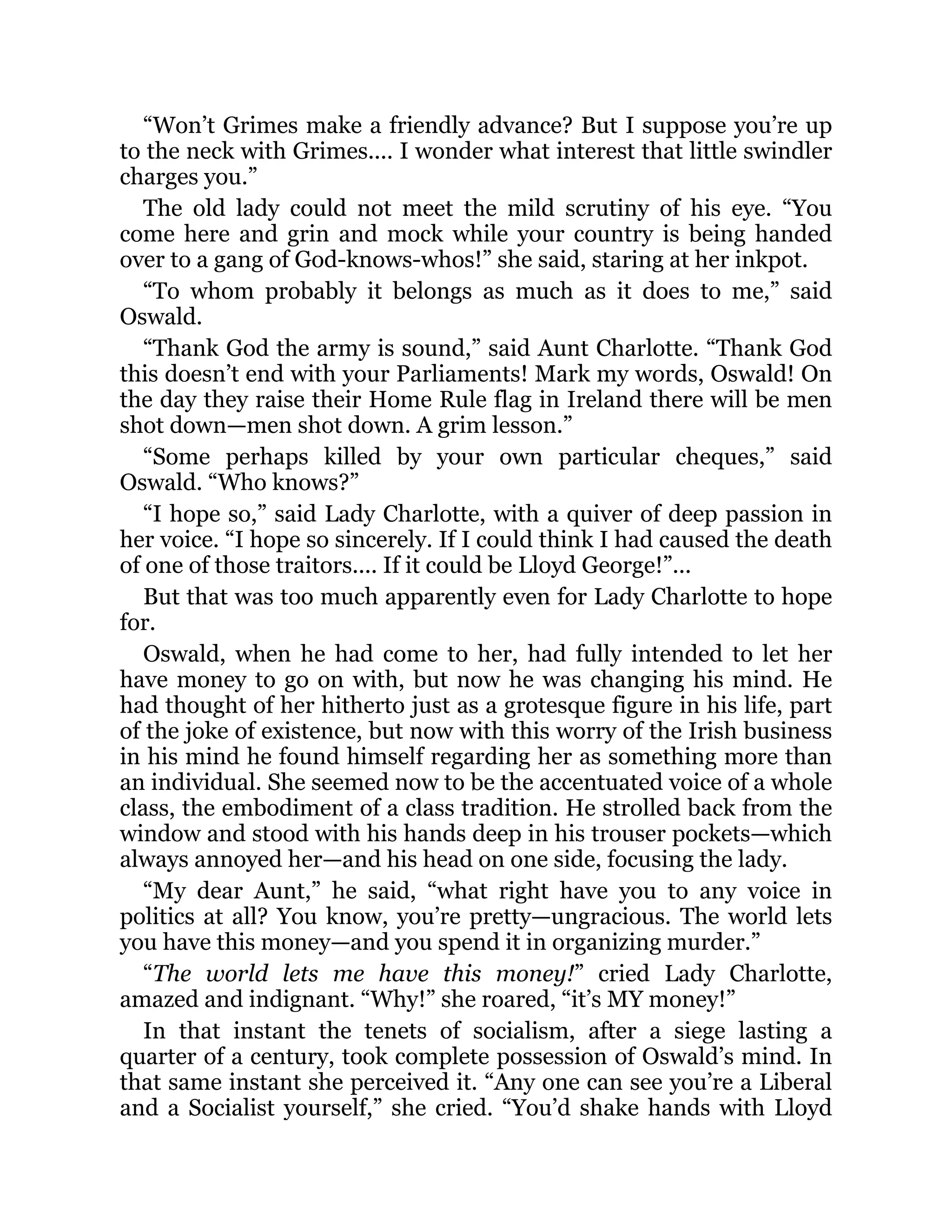 “Won’t Grimes make a friendly advance? But I suppose you’re up
to the neck with Grimes.... I wonder what interest that little swindler
charges you.”
The old lady could not meet the mild scrutiny of his eye. “You
come here and grin and mock while your country is being handed
over to a gang of God-knows-whos!” she said, staring at her inkpot.
“To whom probably it belongs as much as it does to me,” said
Oswald.
“Thank God the army is sound,” said Aunt Charlotte. “Thank God
this doesn’t end with your Parliaments! Mark my words, Oswald! On
the day they raise their Home Rule flag in Ireland there will be men
shot down—men shot down. A grim lesson.”
“Some perhaps killed by your own particular cheques,” said
Oswald. “Who knows?”
“I hope so,” said Lady Charlotte, with a quiver of deep passion in
her voice. “I hope so sincerely. If I could think I had caused the death
of one of those traitors.... If it could be Lloyd George!”...
But that was too much apparently even for Lady Charlotte to hope
for.
Oswald, when he had come to her, had fully intended to let her
have money to go on with, but now he was changing his mind. He
had thought of her hitherto just as a grotesque figure in his life, part
of the joke of existence, but now with this worry of the Irish business
in his mind he found himself regarding her as something more than
an individual. She seemed now to be the accentuated voice of a whole
class, the embodiment of a class tradition. He strolled back from the
window and stood with his hands deep in his trouser pockets—which
always annoyed her—and his head on one side, focusing the lady.
“My dear Aunt,” he said, “what right have you to any voice in
politics at all? You know, you’re pretty—ungracious. The world lets
you have this money—and you spend it in organizing murder.”
“The world lets me have this money!” cried Lady Charlotte,
amazed and indignant. “Why!” she roared, “it’s MY money!”
In that instant the tenets of socialism, after a siege lasting a
quarter of a century, took complete possession of Oswald’s mind. In
that same instant she perceived it. “Any one can see you’re a Liberal
and a Socialist yourself,” she cried. “You’d shake hands with Lloyd
 