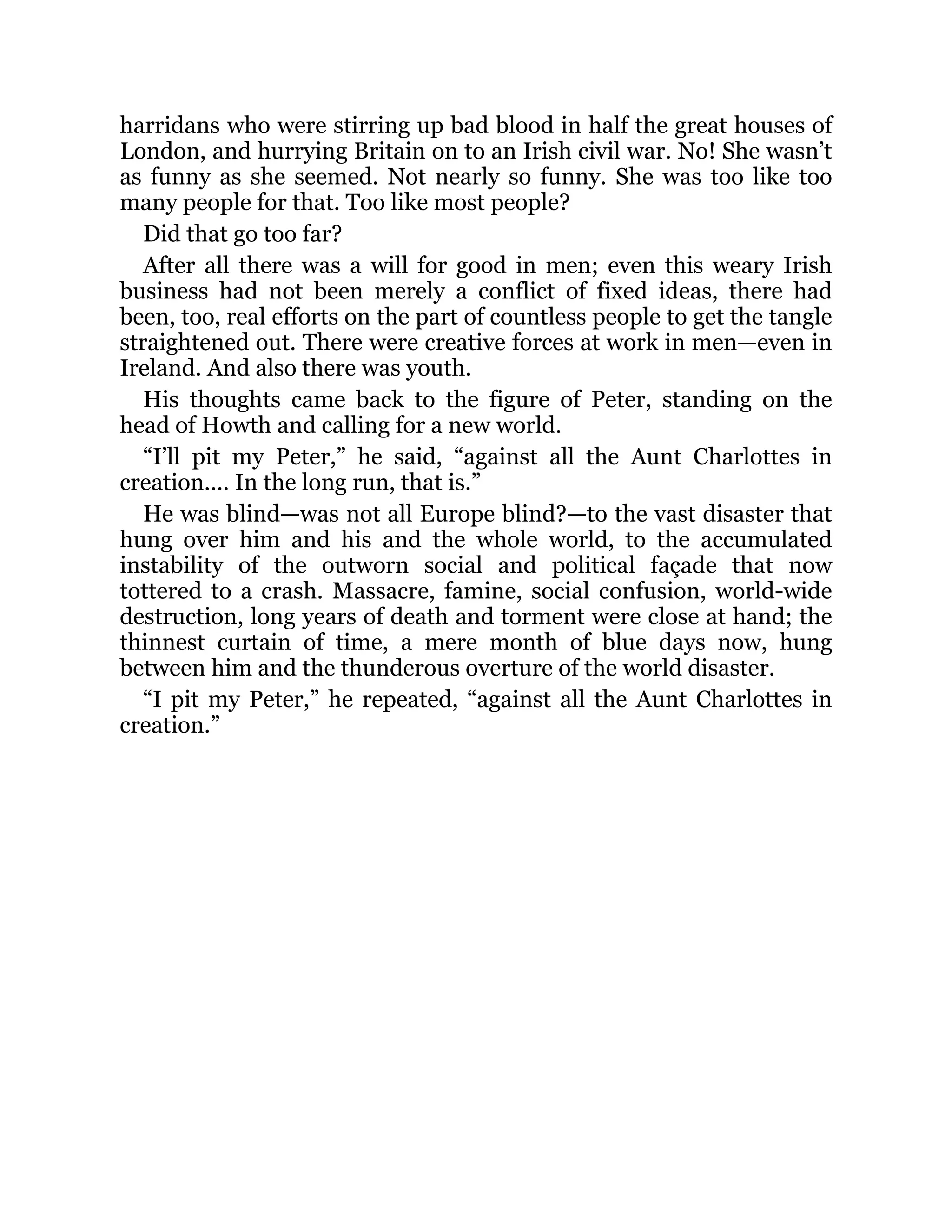 harridans who were stirring up bad blood in half the great houses of
London, and hurrying Britain on to an Irish civil war. No! She wasn’t
as funny as she seemed. Not nearly so funny. She was too like too
many people for that. Too like most people?
Did that go too far?
After all there was a will for good in men; even this weary Irish
business had not been merely a conflict of fixed ideas, there had
been, too, real efforts on the part of countless people to get the tangle
straightened out. There were creative forces at work in men—even in
Ireland. And also there was youth.
His thoughts came back to the figure of Peter, standing on the
head of Howth and calling for a new world.
“I’ll pit my Peter,” he said, “against all the Aunt Charlottes in
creation.... In the long run, that is.”
He was blind—was not all Europe blind?—to the vast disaster that
hung over him and his and the whole world, to the accumulated
instability of the outworn social and political façade that now
tottered to a crash. Massacre, famine, social confusion, world-wide
destruction, long years of death and torment were close at hand; the
thinnest curtain of time, a mere month of blue days now, hung
between him and the thunderous overture of the world disaster.
“I pit my Peter,” he repeated, “against all the Aunt Charlottes in
creation.”
 
