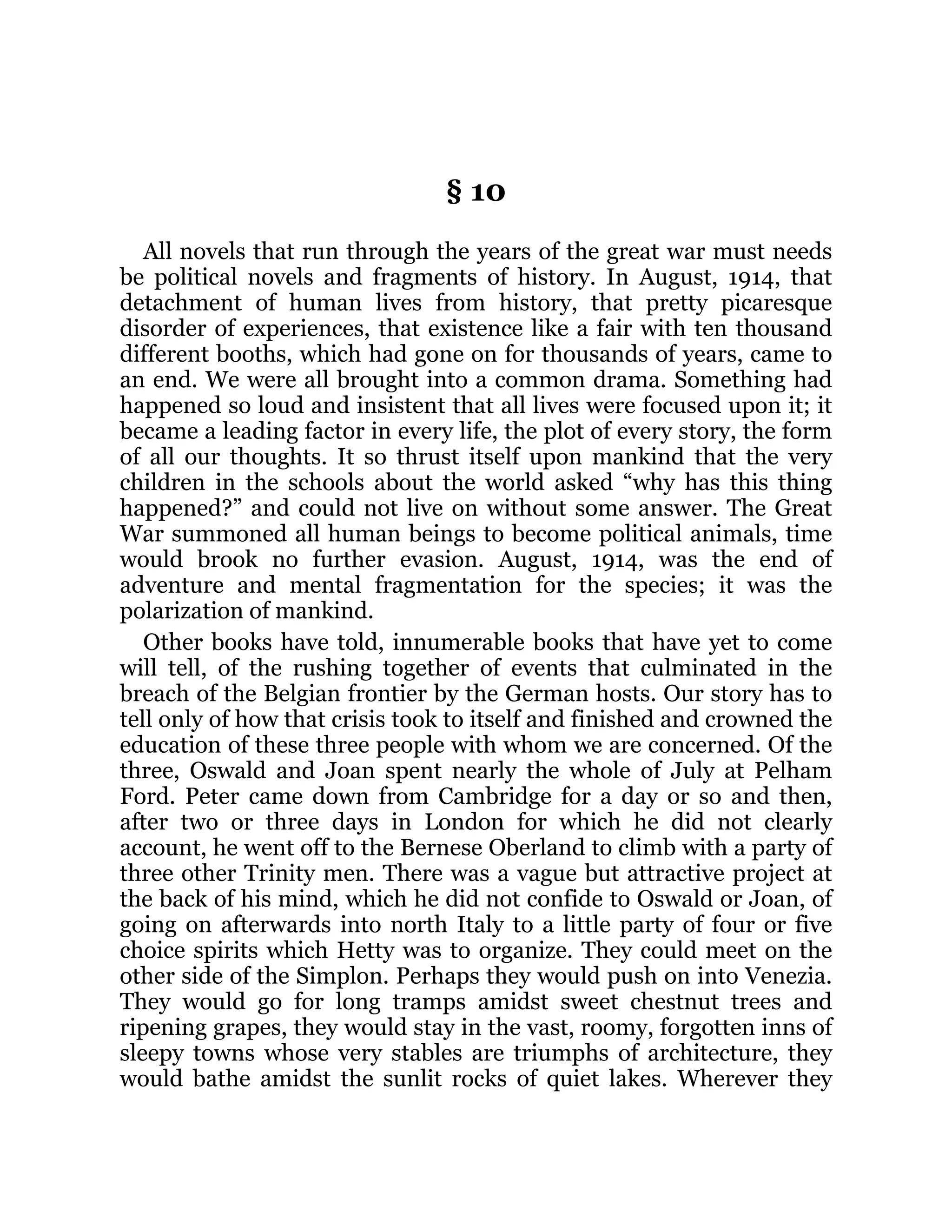 § 10
All novels that run through the years of the great war must needs
be political novels and fragments of history. In August, 1914, that
detachment of human lives from history, that pretty picaresque
disorder of experiences, that existence like a fair with ten thousand
different booths, which had gone on for thousands of years, came to
an end. We were all brought into a common drama. Something had
happened so loud and insistent that all lives were focused upon it; it
became a leading factor in every life, the plot of every story, the form
of all our thoughts. It so thrust itself upon mankind that the very
children in the schools about the world asked “why has this thing
happened?” and could not live on without some answer. The Great
War summoned all human beings to become political animals, time
would brook no further evasion. August, 1914, was the end of
adventure and mental fragmentation for the species; it was the
polarization of mankind.
Other books have told, innumerable books that have yet to come
will tell, of the rushing together of events that culminated in the
breach of the Belgian frontier by the German hosts. Our story has to
tell only of how that crisis took to itself and finished and crowned the
education of these three people with whom we are concerned. Of the
three, Oswald and Joan spent nearly the whole of July at Pelham
Ford. Peter came down from Cambridge for a day or so and then,
after two or three days in London for which he did not clearly
account, he went off to the Bernese Oberland to climb with a party of
three other Trinity men. There was a vague but attractive project at
the back of his mind, which he did not confide to Oswald or Joan, of
going on afterwards into north Italy to a little party of four or five
choice spirits which Hetty was to organize. They could meet on the
other side of the Simplon. Perhaps they would push on into Venezia.
They would go for long tramps amidst sweet chestnut trees and
ripening grapes, they would stay in the vast, roomy, forgotten inns of
sleepy towns whose very stables are triumphs of architecture, they
would bathe amidst the sunlit rocks of quiet lakes. Wherever they
 