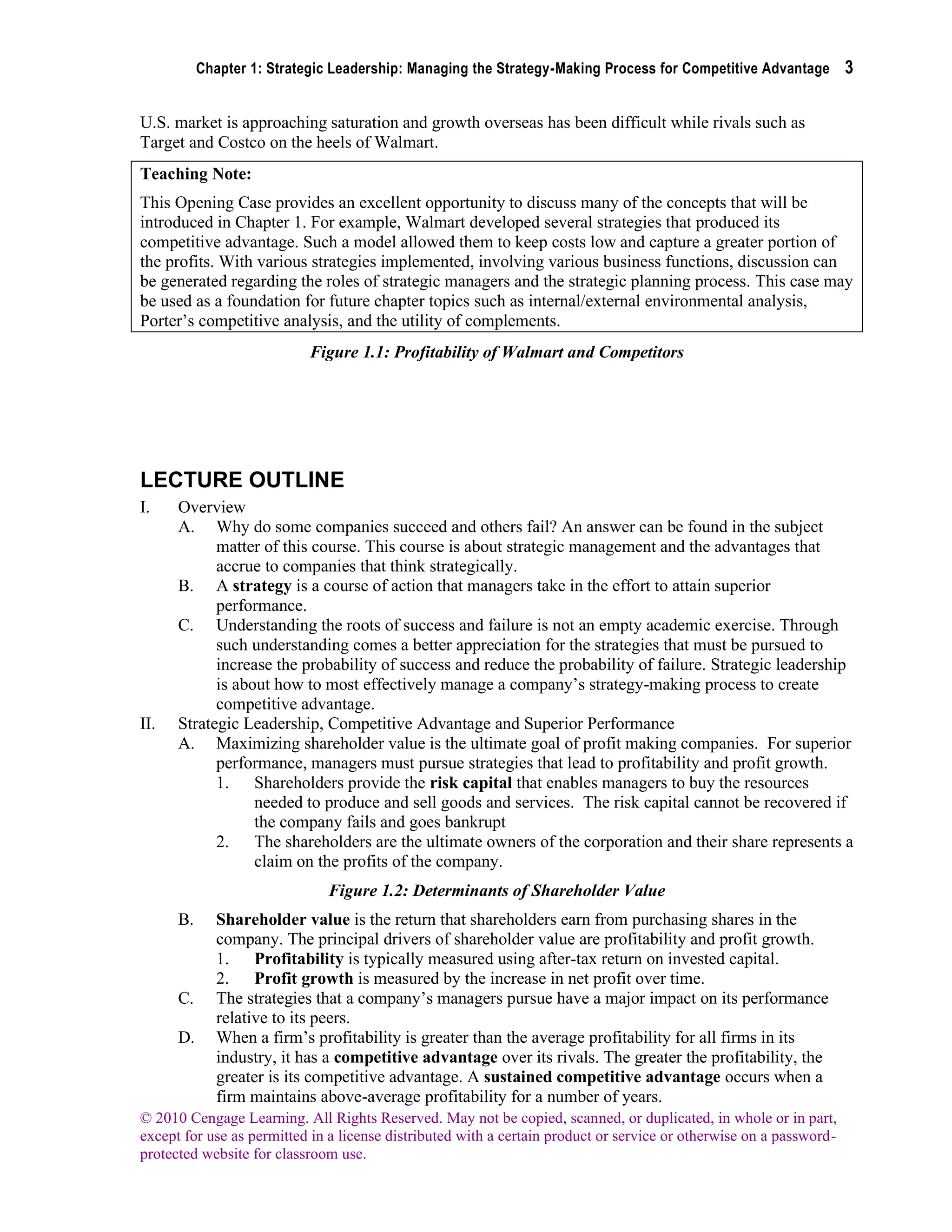 Chapter 1: Strategic Leadership: Managing the Strategy-Making Process for Competitive Advantage 3
© 2010 Cengage Learning. All Rights Reserved. May not be copied, scanned, or duplicated, in whole or in part,
except for use as permitted in a license distributed with a certain product or service or otherwise on a password-
protected website for classroom use.
U.S. market is approaching saturation and growth overseas has been difficult while rivals such as
Target and Costco on the heels of Walmart.
Teaching Note:
This Opening Case provides an excellent opportunity to discuss many of the concepts that will be
introduced in Chapter 1. For example, Walmart developed several strategies that produced its
competitive advantage. Such a model allowed them to keep costs low and capture a greater portion of
the profits. With various strategies implemented, involving various business functions, discussion can
be generated regarding the roles of strategic managers and the strategic planning process. This case may
be used as a foundation for future chapter topics such as internal/external environmental analysis,
Porter’s competitive analysis, and the utility of complements.
Figure 1.1: Profitability of Walmart and Competitors
LECTURE OUTLINE
I. Overview
A. Why do some companies succeed and others fail? An answer can be found in the subject
matter of this course. This course is about strategic management and the advantages that
accrue to companies that think strategically.
B. A strategy is a course of action that managers take in the effort to attain superior
performance.
C. Understanding the roots of success and failure is not an empty academic exercise. Through
such understanding comes a better appreciation for the strategies that must be pursued to
increase the probability of success and reduce the probability of failure. Strategic leadership
is about how to most effectively manage a company’s strategy-making process to create
competitive advantage.
II. Strategic Leadership, Competitive Advantage and Superior Performance
A. Maximizing shareholder value is the ultimate goal of profit making companies. For superior
performance, managers must pursue strategies that lead to profitability and profit growth.
1. Shareholders provide the risk capital that enables managers to buy the resources
needed to produce and sell goods and services. The risk capital cannot be recovered if
the company fails and goes bankrupt
2. The shareholders are the ultimate owners of the corporation and their share represents a
claim on the profits of the company.
Figure 1.2: Determinants of Shareholder Value
B. Shareholder value is the return that shareholders earn from purchasing shares in the
company. The principal drivers of shareholder value are profitability and profit growth.
1. Profitability is typically measured using after-tax return on invested capital.
2. Profit growth is measured by the increase in net profit over time.
C. The strategies that a company’s managers pursue have a major impact on its performance
relative to its peers.
D. When a firm’s profitability is greater than the average profitability for all firms in its
industry, it has a competitive advantage over its rivals. The greater the profitability, the
greater is its competitive advantage. A sustained competitive advantage occurs when a
firm maintains above-average profitability for a number of years.
 