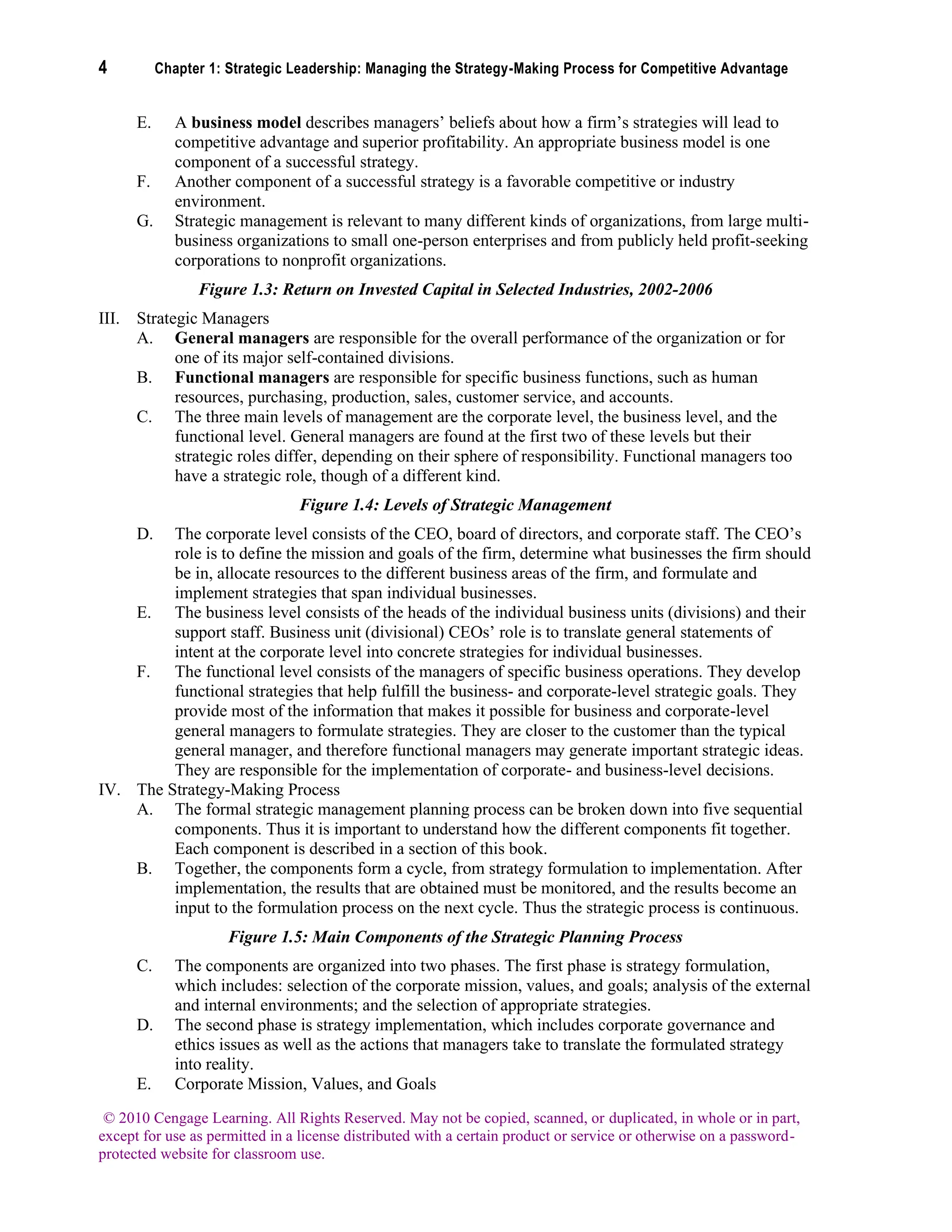 4 Chapter 1: Strategic Leadership: Managing the Strategy-Making Process for Competitive Advantage
© 2010 Cengage Learning. All Rights Reserved. May not be copied, scanned, or duplicated, in whole or in part,
except for use as permitted in a license distributed with a certain product or service or otherwise on a password-
protected website for classroom use.
E. A business model describes managers’ beliefs about how a firm’s strategies will lead to
competitive advantage and superior profitability. An appropriate business model is one
component of a successful strategy.
F. Another component of a successful strategy is a favorable competitive or industry
environment.
G. Strategic management is relevant to many different kinds of organizations, from large multi-
business organizations to small one-person enterprises and from publicly held profit-seeking
corporations to nonprofit organizations.
Figure 1.3: Return on Invested Capital in Selected Industries, 2002-2006
III. Strategic Managers
A. General managers are responsible for the overall performance of the organization or for
one of its major self-contained divisions.
B. Functional managers are responsible for specific business functions, such as human
resources, purchasing, production, sales, customer service, and accounts.
C. The three main levels of management are the corporate level, the business level, and the
functional level. General managers are found at the first two of these levels but their
strategic roles differ, depending on their sphere of responsibility. Functional managers too
have a strategic role, though of a different kind.
Figure 1.4: Levels of Strategic Management
D. The corporate level consists of the CEO, board of directors, and corporate staff. The CEO’s
role is to define the mission and goals of the firm, determine what businesses the firm should
be in, allocate resources to the different business areas of the firm, and formulate and
implement strategies that span individual businesses.
E. The business level consists of the heads of the individual business units (divisions) and their
support staff. Business unit (divisional) CEOs’ role is to translate general statements of
intent at the corporate level into concrete strategies for individual businesses.
F. The functional level consists of the managers of specific business operations. They develop
functional strategies that help fulfill the business- and corporate-level strategic goals. They
provide most of the information that makes it possible for business and corporate-level
general managers to formulate strategies. They are closer to the customer than the typical
general manager, and therefore functional managers may generate important strategic ideas.
They are responsible for the implementation of corporate- and business-level decisions.
IV. The Strategy-Making Process
A. The formal strategic management planning process can be broken down into five sequential
components. Thus it is important to understand how the different components fit together.
Each component is described in a section of this book.
B. Together, the components form a cycle, from strategy formulation to implementation. After
implementation, the results that are obtained must be monitored, and the results become an
input to the formulation process on the next cycle. Thus the strategic process is continuous.
Figure 1.5: Main Components of the Strategic Planning Process
C. The components are organized into two phases. The first phase is strategy formulation,
which includes: selection of the corporate mission, values, and goals; analysis of the external
and internal environments; and the selection of appropriate strategies.
D. The second phase is strategy implementation, which includes corporate governance and
ethics issues as well as the actions that managers take to translate the formulated strategy
into reality.
E. Corporate Mission, Values, and Goals
 