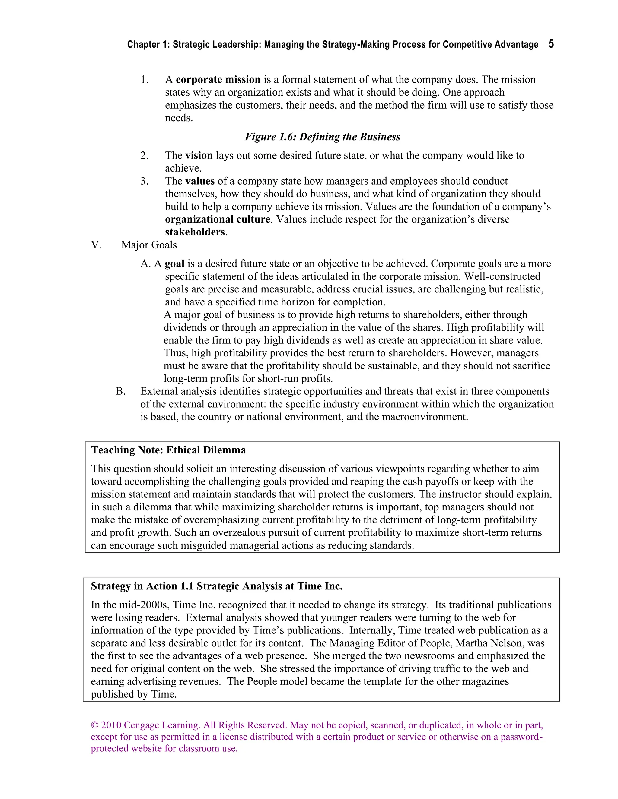 Chapter 1: Strategic Leadership: Managing the Strategy-Making Process for Competitive Advantage 5
© 2010 Cengage Learning. All Rights Reserved. May not be copied, scanned, or duplicated, in whole or in part,
except for use as permitted in a license distributed with a certain product or service or otherwise on a password-
protected website for classroom use.
1. A corporate mission is a formal statement of what the company does. The mission
states why an organization exists and what it should be doing. One approach
emphasizes the customers, their needs, and the method the firm will use to satisfy those
needs.
Figure 1.6: Defining the Business
2. The vision lays out some desired future state, or what the company would like to
achieve.
3. The values of a company state how managers and employees should conduct
themselves, how they should do business, and what kind of organization they should
build to help a company achieve its mission. Values are the foundation of a company’s
organizational culture. Values include respect for the organization’s diverse
stakeholders.
V. Major Goals
A. A goal is a desired future state or an objective to be achieved. Corporate goals are a more
specific statement of the ideas articulated in the corporate mission. Well-constructed
goals are precise and measurable, address crucial issues, are challenging but realistic,
and have a specified time horizon for completion.
A major goal of business is to provide high returns to shareholders, either through
dividends or through an appreciation in the value of the shares. High profitability will
enable the firm to pay high dividends as well as create an appreciation in share value.
Thus, high profitability provides the best return to shareholders. However, managers
must be aware that the profitability should be sustainable, and they should not sacrifice
long-term profits for short-run profits.
B. External analysis identifies strategic opportunities and threats that exist in three components
of the external environment: the specific industry environment within which the organization
is based, the country or national environment, and the macroenvironment.
Teaching Note: Ethical Dilemma
This question should solicit an interesting discussion of various viewpoints regarding whether to aim
toward accomplishing the challenging goals provided and reaping the cash payoffs or keep with the
mission statement and maintain standards that will protect the customers. The instructor should explain,
in such a dilemma that while maximizing shareholder returns is important, top managers should not
make the mistake of overemphasizing current profitability to the detriment of long-term profitability
and profit growth. Such an overzealous pursuit of current profitability to maximize short-term returns
can encourage such misguided managerial actions as reducing standards.
Strategy in Action 1.1 Strategic Analysis at Time Inc.
In the mid-2000s, Time Inc. recognized that it needed to change its strategy. Its traditional publications
were losing readers. External analysis showed that younger readers were turning to the web for
information of the type provided by Time’s publications. Internally, Time treated web publication as a
separate and less desirable outlet for its content. The Managing Editor of People, Martha Nelson, was
the first to see the advantages of a web presence. She merged the two newsrooms and emphasized the
need for original content on the web. She stressed the importance of driving traffic to the web and
earning advertising revenues. The People model became the template for the other magazines
published by Time.
 