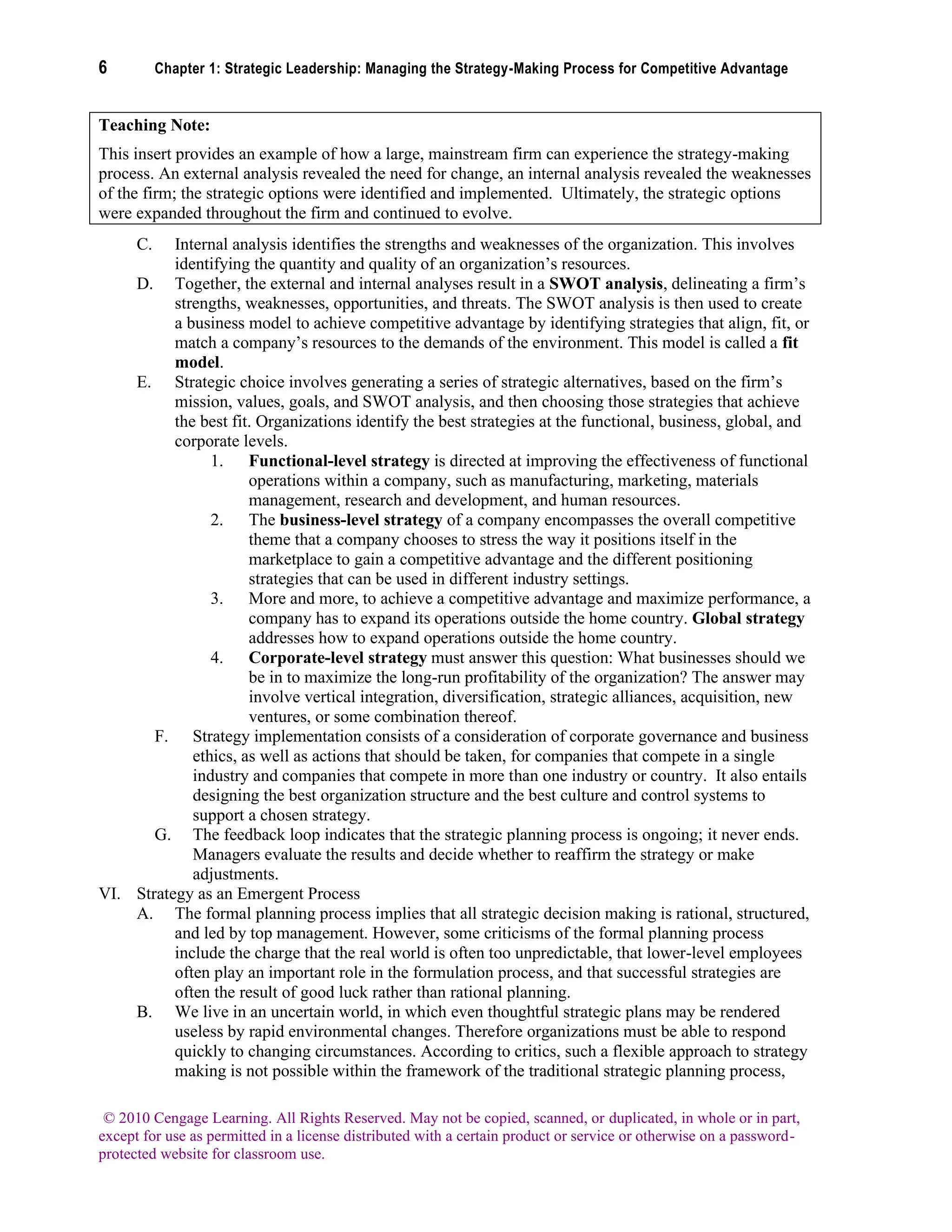 6 Chapter 1: Strategic Leadership: Managing the Strategy-Making Process for Competitive Advantage
© 2010 Cengage Learning. All Rights Reserved. May not be copied, scanned, or duplicated, in whole or in part,
except for use as permitted in a license distributed with a certain product or service or otherwise on a password-
protected website for classroom use.
Teaching Note:
This insert provides an example of how a large, mainstream firm can experience the strategy-making
process. An external analysis revealed the need for change, an internal analysis revealed the weaknesses
of the firm; the strategic options were identified and implemented. Ultimately, the strategic options
were expanded throughout the firm and continued to evolve.
C. Internal analysis identifies the strengths and weaknesses of the organization. This involves
identifying the quantity and quality of an organization’s resources.
D. Together, the external and internal analyses result in a SWOT analysis, delineating a firm’s
strengths, weaknesses, opportunities, and threats. The SWOT analysis is then used to create
a business model to achieve competitive advantage by identifying strategies that align, fit, or
match a company’s resources to the demands of the environment. This model is called a fit
model.
E. Strategic choice involves generating a series of strategic alternatives, based on the firm’s
mission, values, goals, and SWOT analysis, and then choosing those strategies that achieve
the best fit. Organizations identify the best strategies at the functional, business, global, and
corporate levels.
1. Functional-level strategy is directed at improving the effectiveness of functional
operations within a company, such as manufacturing, marketing, materials
management, research and development, and human resources.
2. The business-level strategy of a company encompasses the overall competitive
theme that a company chooses to stress the way it positions itself in the
marketplace to gain a competitive advantage and the different positioning
strategies that can be used in different industry settings.
3. More and more, to achieve a competitive advantage and maximize performance, a
company has to expand its operations outside the home country. Global strategy
addresses how to expand operations outside the home country.
4. Corporate-level strategy must answer this question: What businesses should we
be in to maximize the long-run profitability of the organization? The answer may
involve vertical integration, diversification, strategic alliances, acquisition, new
ventures, or some combination thereof.
F. Strategy implementation consists of a consideration of corporate governance and business
ethics, as well as actions that should be taken, for companies that compete in a single
industry and companies that compete in more than one industry or country. It also entails
designing the best organization structure and the best culture and control systems to
support a chosen strategy.
G. The feedback loop indicates that the strategic planning process is ongoing; it never ends.
Managers evaluate the results and decide whether to reaffirm the strategy or make
adjustments.
VI. Strategy as an Emergent Process
A. The formal planning process implies that all strategic decision making is rational, structured,
and led by top management. However, some criticisms of the formal planning process
include the charge that the real world is often too unpredictable, that lower-level employees
often play an important role in the formulation process, and that successful strategies are
often the result of good luck rather than rational planning.
B. We live in an uncertain world, in which even thoughtful strategic plans may be rendered
useless by rapid environmental changes. Therefore organizations must be able to respond
quickly to changing circumstances. According to critics, such a flexible approach to strategy
making is not possible within the framework of the traditional strategic planning process,
 
