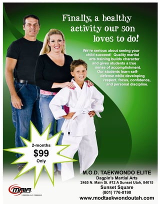 We’re serious about seeing your
             child succeed! Quality martial
               arts training builds character
                 and gives students a true
                   sense of accomplishment.
                    Our students learn self-
                      defense while developing
                        respect, focus, confidence,
                          and personal discipline.




2-months

$99
  Only

            M.O.D. TAEKWONDO ELITE
                   Dagpin’s Martial Arts
           2465 N. Main St. #12 A Sunset Utah, 84015
                      Sunset Square
                       (801) 776-0190
           www.modtaekwondoutah.com
 