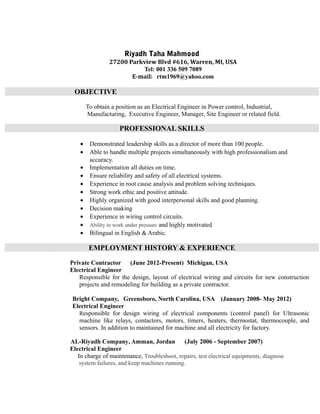 Riyadh Taha Mahmood
27200 Parkview Blvd #616, Warren, MI, USA
Tel: 001 336 509 7089
E-mail: rtm1969@yahoo.com
OBJECTIVE
To obtain a position as an Electrical Engineer in Power control, Industrial,
Manufacturing, Executive Engineer, Manager, Site Engineer or related field.
PROFESSIONAL SKILLS
• Demonstrated leadership skills as a director of more than 100 people.
• Able to handle multiple projects simultaneously with high professionalism and
accuracy.
• Implementation all duties on time.
• Ensure reliability and safety of all electrical systems.
• Experience in root cause analysis and problem solving techniques.
• Strong work ethic and positive attitude.
• Highly organized with good interpersonal skills and good planning.
• Decision making
• Experience in wiring control circuits.
• Ability to work under pressure and highly motivated
• Bilingual in English & Arabic.
EMPLOYMENT HISTORY & EXPERIENCE
Private Contractor (June 2012-Present) Michigan, USA
Electrical Engineer
Responsible for the design, layout of electrical wiring and circuits for new construction
projects and remodeling for building as a private contractor.
Bright Company, Greensboro, North Carolina, USA (January 2008- May 2012)
Electrical Engineer
Responsible for design wiring of electrical components (control panel) for Ultrasonic
machine like relays, contactors, motors, timers, heaters, thermostat, thermocouple, and
sensors. In addition to maintained for machine and all electricity for factory.
AL-Riyadh Company, Amman, Jordan (July 2006 - September 2007)
Electrical Engineer
In charge of maintenance, Troubleshoot, repairs, test electrical equipments, diagnose
system failures, and keep machines running.
 