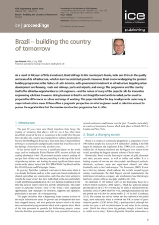 3
proceedings
As a result of 40 years of little investment, Brazil still lags its Bric counterparts Russia, India and China in the quality
and scale of its infrastructure, which in turn has restricted growth. However, Brazil is now undergoing the greatest
building programme in the history of Latin America, with government investment in infrastructure targeting urban
development and housing, roads and railways, ports and airports, and energy. The programme and the country
itself offer attractive opportunities to civil engineers – and the nature of many of the projects calls for innovative
engineering solutions. However, doing business in Brazil is not straightforward and interested parties must be
prepared for differences in culture and ways of working. This paper identifies the key developments under way in
major infrastructure areas. It then offers a pragmatic perspective on what engineers need to take into account to
pursue the opportunities that the massive construction programme has to offer.
Len Pannett MBA, CEng, MIEE
Freelance operational strategy consultant, Wallingford, UK
Proceedings of the Institution of Civil Engineers
Civil Engineering Special Issue 166 November 2013 Issue CE6
Pages 3–12 http://dx.doi.org/10.1680/cien.13.00026
Paper 1300026
Received 09/04/2013 Accepted 09/07/2013
Keywords: developing countries/infrastructure planning
ICE Publishing: All rights reserved
Brazil – building the country
of tomorrow
Civil Engineering Special Issue
Volume 166 Issue CE6
Brazil – building the country of tomorrow
Pannett
1. Introduction
The past 10 years have seen Brazil transform from being ‘the
country of tomorrow that always will be’ (as it has often been
described), to one of the top six economies in the world. Over the past
three decades, the country has emerged from military dictatorship to
become the third biggest democracy, from dark days of hyperinflation
to being so economically and politically sound that it has been one of
the darlings of investors over the past few years.
It has moved itself to become a significant player on the world
stage, such as leading the United Nations (UN) mission in Haiti and
seeking admittance to the UN permanent security council, making oil
and gas finds off the coast that are propelling it to the top of the list of
oil-producing nations, and hosting the most significant future sports
events on the planet, namely the 2014 FIFAWorld Cup Brazil and the
Rio 2016 Olympic and Paralympic Games.
In growing, Brazil has continued to advance in those areas where it
was already the leader, such as in the sugar-cane-based production of
ethanol, agriculture and commodities, and it has also been seeking to
remedy the major sectors that have held it back in the past, particularly
wealth distribution and education. It is now turning its attention to the
third big area for improvement for growth: infrastructure. This latter
sector in particular presents some of the world’s most significant
opportunities and challenges for investors, suppliers and operators,
particularly in the areas of civil engineering.
This paper describes what is happening in the country in terms of
the major infrastructure areas for growth and development that have
been mapped already, and what particular nuances need to be taken
into consideration by organisations which wish to pursue them. Much
of the data presented to quantify the forthcoming projects comes
from the Brazilian government, and it has been presented variously at
several conferences and forums over the past 12 months, particularly
at a series of investment forums which took place in March 2013 in
London and New York.
2. Brazil: a changing nation
Brazil is a country of continental proportions: a population of over
190 million people live across its 8·5 million km2
, making it the fifth
largest by landmass and population. It has 7500 km of coastline, 3·3
million km2
of Amazon rainforest and the biggest river system in the
world, providing the biggest national volume of fresh water.
Historically, Brazil was the first major exporter of gold, diamonds
and other precious stones, as well as coffee and rubber. It is a
leading exporter of iron ore and other metals, metallurgical products,
chemicals, soybeans, sugar and sugar-based ethanol, and other
foodstuffs such as beef and oranges (The Economist, 2007). It now
has a thriving industry, which includes the world’s second biggest
mining conglomerate, the third biggest aircraft manufacturer, the
tenth largest oil and gas company, and a technology base that designs
hardware, creates software and puts satellites into orbit.
Its electorate of 100 million voters is the democratic basis for a
US$2·5 trillion economy (2011 figures), which has achieved annual
growth rates of up to 7·5% over the past 10 years. It emerged from the
economic crisis of 2008 relatively well, although indications are that
the growth rate will slow to a more modest 2–3% in 2013 (Goodman,
2013). The country has moved further into the forefront of the global
stage, most noticeably when it overtook the UK in terms of gross
domestic product (GDP) in late 2012, a position which, although lost
earlier this year, it will no doubt return to and better in the coming
years. ‘Brazil has always been big; perhaps, though, it hasn’t been
as visible as it is today’, Roberto Jaguaribe, Brazilian ambassador to
 