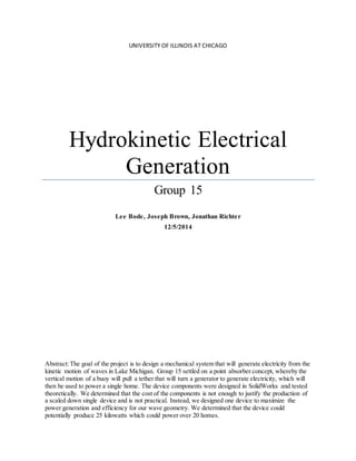 UNIVERSITY OF ILLINOIS AT CHICAGO
Hydrokinetic Electrical
Generation
Group 15
Lee Bode, Joseph Brown, Jonathan Richter
12/5/2014
Abstract:The goal of the project is to design a mechanical system that will generate electricity from the
kinetic motion of waves in Lake Michigan. Group 15 settled on a point absorber concept, whereby the
vertical motion of a buoy will pull a tether that will turn a generator to generate electricity, which will
then be used to power a single home. The device components were designed in SolidWorks and tested
theoretically. We determined that the cost of the components is not enough to justify the production of
a scaled down single device and is not practical. Instead, we designed one device to maximize the
power generation and efficiency for our wave geometry. We determined that the device could
potentially produce 25 kilowatts which could power over 20 homes.
 