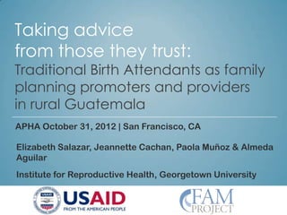 Taking advice
from those they trust:
Traditional Birth Attendants as family
planning promoters and providers
in rural Guatemala
APHA October 31, 2012 | San Francisco, CA

Elizabeth Salazar, Jeannette Cachan, Paola Muñoz & Almeda
Aguilar
Institute for Reproductive Health, Georgetown University
 