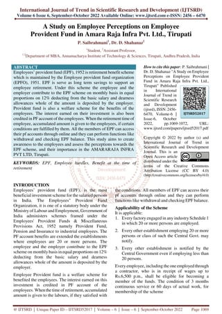 International Journal of Trend in Scientific Research and Development (IJTSRD)
Volume 6 Issue 6, September-October 2022 Available Online: www.ijtsrd.com e-ISSN: 2456 – 6470
@ IJTSRD | Unique Paper ID – IJTSRD52017 | Volume – 6 | Issue – 6 | September-October 2022 Page 1069
A Study on Employee Perceptions on Employee
Provident Fund in Amara Raja Infra Pvt. Ltd., Tirupati
P. Saibrahmani1
, Dr. D. Shahanaz2
1
Student, 2
Assistant Professor,
1,2
Department of MBA, Annamacharya Institute of Technology & Sciences, Tirupati, Andhra Pradesh, India
ABSTRACT
Employees’ provident fund (EPF), 1952 is retirement benefit scheme
which is maintained by the Employee provident fund organization
(EPFO), 1951. EPF is serve as long term savings to support an
employee retirement. Under this scheme the employee and the
employer contribute to the EPF scheme on monthly basis in equal
proportions on 12% deducting from the basic salary and dearness
allowances whole of the amount is deposited by the employer.
Provident fund is also a welfare scheme for the benefits of the
employees. The interest earned on their investment is also been
credited in PF account of the employees. When the retirement time of
employee, accumulated amount is given to the employees, if certain
conditions are fulfilled by them. All the members of EPF can access
their pf accounts through online and they can perform functions like
withdrawal and checking EPF balance. This study aims to create
awareness to the employees and assess the perceptions towards the
EPF scheme, and their importance in the AMARARAJA INFRA
PVT LTD, Tirupati.
KEYWORDS: EPF, Employee hurdles, Benefit at the time of
retirement
How to cite this paper: P. Saibrahmani |
Dr. D. Shahanaz "A Study on Employee
Perceptions on Employee Provident
Fund in Amara Raja Infra Pvt. Ltd.,
Tirupati" Published
in International
Journal of Trend in
Scientific Research
and Development
(ijtsrd), ISSN: 2456-
6470, Volume-6 |
Issue-6, October
2022, pp.1069-1072, URL:
www.ijtsrd.com/papers/ijtsrd52017.pdf
Copyright © 2022 by author (s) and
International Journal of Trend in
Scientific Research and Development
Journal. This is an
Open Access article
distributed under the
terms of the Creative Commons
Attribution License (CC BY 4.0)
(http://creativecommons.org/licenses/by/4.0)
INTRODUCTION
Employees’ provident fund (EPF), is the most
beneficial investment scheme for the salaried persons
in India. The Employees'' Provident Fund
Organization, it is one of a statutory body under the
Ministry of Labour and Employment, Government of
India administers schemes framed under the
Employees' Provident Funds & Miscellaneous
Provisions Act, 1952 namely Provident Fund,
Pension and Insurance to industrial employees. The
PF account benefits are extended the establishments
where employees are 20 or more persons. The
employee and the employer contribute to the EPF
scheme on monthly basis in equal proportions on 12%
deducting from the basic salary and dearness
allowances whole of the amount is deposited by the
employer.
Employee Provident fund is a welfare scheme for
benefited the employees. The interest earned on this
investment is credited in PF account of the
employees. When the time of retirement, accumulated
amount is given to the labours, if they satisfied with
the conditions. All members of EPF can access their
pf accounts through online and they can perform
functions like withdrawal and checking EPF balance.
Applicability of the Scheme
It is applicable:
1. Every factory engaged in any industry Schedule 1
in which 20 or more persons are employed.
2. Every other establishment employing 20 or more
persons or class of such the Central Govt. may
notify.
3. Every other establishment is notified by the
Central Government even if employing less than
20 persons.
Every employee, including the one employed through
a contractor, who is in receipt of wages up to
Rs.6,500 p.m., shall be eligible for becoming a
member of the funds. The condition of 3 months
continuous service or 60 days of actual work, for
membership of the scheme
IJTSRD52017
 
