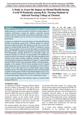 International Journal of Trend in Scientific Research and Development (IJTSRD)
Volume 7 Issue 1, January-February 2023 Available Online: www.ijtsrd.com e-ISSN: 2456 – 6470
@ IJTSRD | Unique Paper ID – IJTSRD52824 | Volume – 7 | Issue – 1 | January-February 2023 Page 1140
A Study to Assess the Impact on Mental Health during
Covid-19 Pandemic among B.Sc. Nursing Students in
Selected Nursing College at Chennai
Mrs. Priyadarshini M1
, Ms. Nivedha C2
, Dr. Tamilarasi B3
1,2
Lecturer, 3
Principal,
1, 2, 3
Madha College of Nursing, Chennai, Tamil Nadu, India
ABSTRACT
Due to outbreak of COVID-19, various activities was carried over by
health ministry to control the spread. Lockdown as made impact on
academic performance among the students, especially nursing
students lack their clinical skills and academic performance. Due to
restriction the students face lot of issues to overcome the academic
performance
A study was conducted to assess the impact on mental health during
COVID 19 pandemic among B.Sc. Nursing students in selected
Nursing College at Chennai. The objectives of the was to assess the
impact on mental health during the COVID 19 pandemic among
B.Sc. Nursing students and to associate the impact on mental health
during the COVID 19 pandemic among B.Sc. Nursing students with
their demographic variable. With the view Descriptive study was
conducted among 232, 60 B.Sc. nursing students who fulfilled the
inclusion criteria was selected as sample. The study participants were
selected using simple random sampling technique. The analysis
revealed that the frequency distribution of impact of mental health
during COVID-19 shows that Among the 60 B.Sc. Nursing students,
majority of the students (78.3%) shows moderate level of mental
health impact and some of them were mild impact (15.0%) and few
of them (6.7%) were high level of mental health impact during
pandemic period. The mean and standard deviation of mental health
variables of participants (N=60) reveals that the highest mean 3.42±
0.996 was missed for their friends, followed by 3.03±1.104 felt lack
of clinical knowledge 3.08±1.124 was for worried about exams.
It shows that the students had moderate impact on mental health
during COVID-19.
How to cite this paper: Mrs.
Priyadarshini M | Ms. Nivedha C | Dr.
Tamilarasi B "A Study to Assess the
Impact on Mental Health during Covid-
19 Pandemic among B.Sc. Nursing
Students in Selected Nursing College at
Chennai" Published
in International
Journal of Trend in
Scientific Research
and Development
(ijtsrd), ISSN:
2456-6470,
Volume-7 | Issue-1,
February 2023, pp.1140-1142, URL:
www.ijtsrd.com/papers/ijtsrd52824.pdf
Copyright © 2023 by author (s) and
International Journal of Trend in
Scientific Research and Development
Journal. This is an
Open Access article
distributed under the
terms of the Creative Commons
Attribution License (CC BY 4.0)
(http://creativecommons.org/licenses/by/4.0)
KEYWORDS: Impact of mental
health, B.Sc. Nursing students,
COVID-19 pandemic
INTRODUCTION
An outbreak of COVID- 19 began in Wuhan (Hubei
province, China) in December 2019 and as spread
worldwide. As of 26 July 2021, 194 080 019 cases
and 4162 304 deaths have been reported worldwide
stated by WHO. The massive outbreak of COVID -
19 as increased the risk of death and has had a
significant impact on the mental health. Social
distancing and quarantine measures have affected
students; participation in face-to-face lectures and
other learning - related activities for students.
For nursing students who desire to become health
care professionals in the future, mental health related
issues are even more complicated because such issues
also directly affect their studies. In a various study
among nursing students done during the COVID -19
pandemic, mental health - related symptoms such as
anxiety, depression and stress were investigated, and
commonly observed effects of such experience
include depression and stress but also low academic
motivation. Clinical placement can be a challenging
part of training, ever without the additional challenges
of a pandemic, students struggle to integrate into the
team, to define their professional self and feel
insecure about their competence.
As a result, most students experience some
combination of an uncertain and stressful
IJTSRD52824
 
