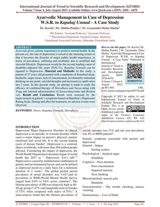 International Journal of Trend in Scientific Research and Development (IJTSRD)
Volume 7 Issue 4, July-August 2023 Available Online: www.ijtsrd.com e-ISSN: 2456 – 6470
@ IJTSRD | Unique Paper ID – IJTSRD59736 | Volume – 7 | Issue – 4 | Jul-Aug 2023 Page 861
Ayurvedic Management in Case of Depression
W.S.R. to Kapahaj Unmad - A Case Study
Dr. Kavita1, Dr. Shikha Pandey2, Dr. Gyanendra Datta Shukla3
1
PG Scholar, 2
Assistant Professor, 3
Associate Professor,
1,2,3
Panchkarma Department, Gurukul Campus, Haridwar,
Uttarakhand Ayurveda University, Dehradun, Uttarakhand, India
ABSTRACT
Ayurveda gives a prime importance to positive mental health. In the
present era, the rate of depression is raised to the alarming extent so
that it becomes the disorder of major public health importance, in
terms of prevalence, suffering and morbidity due to modified and
stressful lifestyle. Depression would be the second leading cause of
disability-adjusted life years (DALYs). Kapahaj Unmada can be
equated to Depression. Material and Methods: In this study, a
patient of 27 years old presented with complaints of disturbed sleep,
headache, anger issues, lack of concentration, involuntarily redundant
thinking on any point, suicidal thoughts and increased cry spells since
last 2 years. In this present study, an attempt is made to study the
efficacy of combined therapy of Shirodhara and Nasya along with
Yoga and internal administration of Saraswthaarishta and Brahmi
vati. Result and Conclusion: Result were assessed by the
improvement in patient’s symptoms based on Hamilton’s Depression
Rating Scale. During and after the treatment, no adverse events were
observed.
KEYWORDS: Stress, Kapahaj Unmada, Shirodhara
How to cite this paper: Dr. Kavita | Dr.
Shikha Pandey | Dr. Gyanendra Datta
Shukla "Ayurvedic Management in Case
of Depression W.S.R. to Kapahaj
Unmad - A Case Study" Published in
International
Journal of Trend in
Scientific Research
and Development
(ijtsrd), ISSN:
2456-6470,
Volume-7 | Issue-4,
August 2023,
pp.861-865, URL:
www.ijtsrd.com/papers/ijtsrd59736.pdf
Copyright © 2023 by author (s) and
International Journal of Trend in
Scientific Research and Development
Journal. This is an
Open Access article
distributed under the
terms of the Creative Commons
Attribution License (CC BY 4.0)
(http://creativecommons.org/licenses/by/4.0)
INTRODUCTION
Depression/ Major Depressive Disorder or clinical
depression is an episodic or constant disorder which
cause a major impact on person’s physical, mental,
emotional and social life. It is the second leading
cause of disease burden1
. Depression is a common
illness worldwide, with more than 264 million people
affected. Considering the impact of depression, the
World Health Organization declared slogan of world
health day 2017 as “ Depression -Let’s talk”.2
Depression is caused by multifactorial combination of
genetic and environmental factors and can be defined
as depressed mood on a daily basis for a minimum
duration of 2 weeks3
. The global pooled period
prevalence of mood disorders was 5.4%4
,and its
prevalence in WHO-World Mental Health Survey
ranged from 0.8% to 9.6% across countries5
. The
lifetime prevalence of DD was relatively high in 40–
49 age group (7.47%) and marginally more in females
(5.72%) when compared with males (4.75%).5
A
meta-analysis found that the lifetime prevalence of
suicide attempts was 31% and one year prevalence
was 8% in MDD patients6
.
Somatic symptoms associated with anxiety and
depression:
General – fatigue
Feeling restless
Psychological – Atypical anger
Irritability
Cognitive – Poor attention
Poor concentration
Impaired memory
Slow thinking
Musculoskeletal- muscle ache
Headache
Gastrointestinal – Dry mouth, chocking, nausea,
vomiting.
Genitourinary – Loss of libido
IJTSRD59736
 