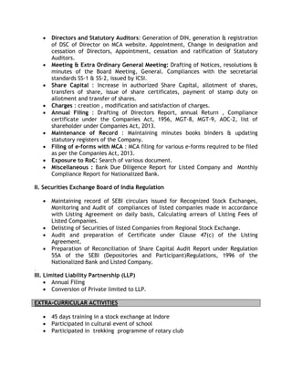 • Directors and Statutory Auditors: Generation of DIN, generation & registration
of DSC of Director on MCA website. Appointment, Change in designation and
cessation of Directors, Appointment, cessation and ratification of Statutory
Auditors.
• Meeting & Extra Ordinary General Meeting: Drafting of Notices, resolutions &
minutes of the Board Meeting, General. Compliances with the secretarial
standards SS-1 & SS-2, issued by ICSI.
• Share Capital : Increase in authorized Share Capital, allotment of shares,
transfers of share, issue of share certificates, payment of stamp duty on
allotment and transfer of shares.
• Charges : creation , modification and satisfaction of charges.
• Annual Filing : Drafting of Directors Report, annual Return , Compliance
certificate under the Companies Act, 1956, MGT-8, MGT-9, AOC-2, list of
shareholder under Companies Act, 2013.
• Maintenance of Record : Maintaining minutes books binders & updating
statutory registers of the Company.
• Filing of e-forms with MCA : MCA filing for various e-forms required to be filed
as per the Companies Act, 2013.
• Exposure to RoC: Search of various document.
• Miscellaneous : Bank Due Diligence Report for Listed Company and Monthly
Compliance Report for Nationalized Bank.
II. Securities Exchange Board of India Regulation
• Maintaining record of SEBI circulars issued for Recognized Stock Exchanges,
Monitoring and Audit of compliances of listed companies made in accordance
with Listing Agreement on daily basis, Calculating arrears of Listing Fees of
Listed Companies.
• Delisting of Securities of listed Companies from Regional Stock Exchange.
• Audit and preparation of Certificate under Clause 47(c) of the Listing
Agreement.
• Preparation of Reconciliation of Share Capital Audit Report under Regulation
55A of the SEBI (Depositories and Participant)Regulations, 1996 of the
Nationalized Bank and Listed Company.
.
III. Limited Liability Partnership (LLP)
• Annual Filing
• Conversion of Private limited to LLP.
EXTRA-CURRICULAR ACTIVITIES
• 45 days training in a stock exchange at Indore
• Participated in cultural event of school
• Participated in trekking programme of rotary club
 