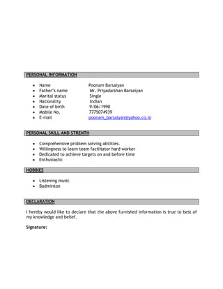 PERSONAL INFORMATION
• Name Poonam Barsaiyan
• Father’s name Mr. Priyadarshan Barsaiyan
• Marital status Single
• Nationality Indian
• Date of birth 9/06/1990
• Mobile No. 7775074939
• E-mail poonam_barsaiyan@yahoo.co.in
PERSONAL SKILL AND STRENTH
• Comprehensive problem solving abilities.
• Willingness to learn team facilitator hard worker
• Dedicated to achieve targets on and before time
• Enthusiastic
HOBBIES
• Listening music
• Badminton
DECLARATION
I hereby would like to declare that the above furnished information is true to best of
my knowledge and belief.
Signature:
 