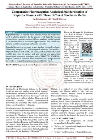International Journal of Trend in Scientific Research and Development (IJTSRD)
Volume 5 Issue 6, September-October 2021 Available Online: www.ijtsrd.com e-ISSN: 2456 – 6470
@ IJTSRD | Unique Paper ID – IJTSRD46463 | Volume – 5 | Issue – 6 | Sep-Oct 2021 Page 845
Comparative Pharmaceutico-Analytical Standardisation of
Kaparda Bhasma with Three Different Shodhana Media
Dr. Rohitakumar1
, Dr. Ravi R Chavan2
1
PG Scholar, 2
Professor & HOD,
1,2
Department of P.G Studies in R.S & B.K. Taranatha Government
Ayurvedic Medical College and Hospital, Ballari, Karnataka, India
ABSTRACT
Kaparda bhasma1
is calcium based bhasma, which are extensively
used in clinical practice. In the present work kaparda bhasma
prepared from kaparda with three different shodhana media. kaparda
is the external shell of sea animal cyprea moneta linn. chemically
kaparda identified as calcium carbonate( Ca Co3).
Kaparda bhasma was prepared as per standard classical methods.
Chemically analyzed all 3 different purification and final product.
Physical analysis such as Ph, ash value, acid insoluble ash, water
soluble ash, loss on drying and also carried out employing
sophisticated instrument techniques such as XRD, FTIR, SEM-EDX.
Physico – chemical standards were determined for 3 groups.the data
the results of prepared samples are discussed in this paper.
KEYWORDS: Kaparda, Calcium, Kaparda bhasma, Shodhana
How to cite this paper: Dr. Rohitakumar
| Dr. Ravi R Chavan "Comparative
Pharmaceutico-Analytical
Standardisation of Kaparda Bhasma with
Three Different Shodhana Media"
Published in
International Journal
of Trend in
Scientific Research
and Development
(ijtsrd), ISSN: 2456-
6470, Volume-5 |
Issue-6, October
2021, pp.845-850, URL:
www.ijtsrd.com/papers/ijtsrd46463.pdf
Copyright © 2021 by author (s) and
International Journal of Trend in
Scientific Research and Development
Journal. This is an
Open Access article
distributed under the
terms of the Creative Commons
Attribution License (CC BY 4.0)
(http://creativecommons.org/licenses/by/4.0)
INTRODUCTION
Rasashastra & Bhaishajya kalpana is the unique
branch of ayurveda dealing with herbal, mineral,
herbo-mineral and metallic formulation. Kaparda, is
categorised under Sadharana Rasavarga2
and also
under Sudhavarga by Rasa scholars. They are treated
vigorously through various pharmaceutical
procedures and converted into various consumable
forms, one of such form is Bhasma.
Shodhana is one of the procedure is explained in our
classics, in a special manner to remove the visible and
invisible impurities in the drug. Different media’s are
mentioned for Shodhana of same drug. Kaparda is
one among the Sadharana Rasa mentioned in the
classics It is having Katu Rasa,Ushna Veerya, and
considered as best Deepana and Vata Kaphahara. In
the present study Kaparda Shodhana with three
different Shodhana media are taken and an attempt
has made to focus on rationality behind explaining
different media for Shodhana of Kaparda3,4,5
.
Marana is a method of converting metals and
minerals into Bhasma which is safe, and bio-
available. Kaparda bhasma1
useful in Grahani,
Parinama Shoola and Kshayaroga.
As per GMP standards scientific committee prefer
evidence based research protocols. If Rasashastra
methods are blended with physico-chemical and
instrumental gadgets pharmaceutical field can reach
global needs. Therefore establishing Pharmaceutico-
Analytical properties of Kaparda Bhasma and to
evaluate analytical changes occurring by using
different media for Shodhana is the need of the hour.
AIMS AND OBJECTIVES:
To Carry out Preparation of Nimbu
swarasa,Kanji6
, Kulattha kwatha.
To Carry out Preparation of Shodhana of Kaparda
By Three different media.
To Carry out Preparation of Kaparda Bhasma1
.
IJTSRD46463
 