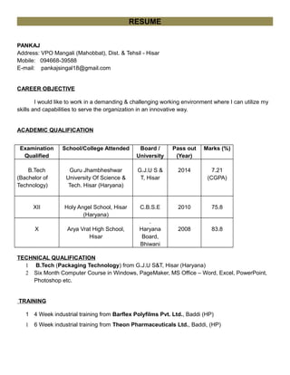 RESUME
PANKAJ
Address: VPO Mangali (Mahobbat), Dist. & Tehsil - Hisar
Mobile: 094668-39588
E-mail: pankajsingal18@gmail.com
CAREER OBJECTIVE
I would like to work in a demanding & challenging working environment where I can utilize my
skills and capabilities to serve the organization in an innovative way.
ACADEMIC QUALIFICATION
Examination
Qualified
School/College Attended Board /
University
Pass out
(Year)
Marks (%)
B.Tech
(Bachelor of
Technology)
Guru Jhambheshwar
University Of Science &
Tech. Hisar (Haryana)
G.J.U S &
T, Hisar
2014 7.21
(CGPA)
XII Holy Angel School, Hisar
(Haryana)
C.B.S.E 2010 75.8
X Arya Vrat High School,
Hisar
.
Haryana
Board,
Bhiwani
2008 83.8
TECHNICAL QUALIFICATION
1 B.Tech (Packaging Technology) from G.J.U S&T, Hisar (Haryana)
2 Six Month Computer Course in Windows, PageMaker, MS Office – Word, Excel, PowerPoint,
Photoshop etc.
TRAINING
1 4 Week industrial training from Barflex Polyfilms Pvt. Ltd., Baddi (HP)
1 6 Week industrial training from Theon Pharmaceuticals Ltd., Baddi, (HP)
 